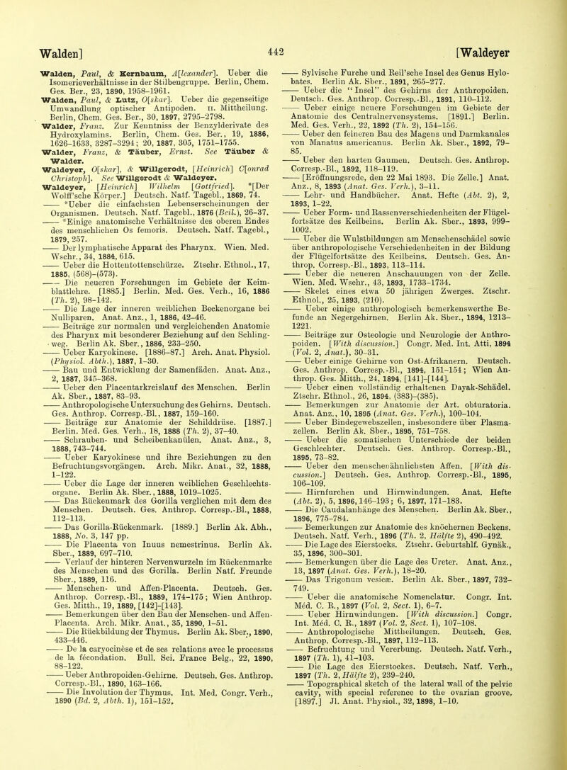 Walden, Paul, & Kernbaum, Allexander]. Ueber die Isomerieverhaltnisse in der Stilbengruppe. Berlin, Chem. Ges. Ber., 23, 1890, 1958-1961. Walden, Paul, & Lutz, 0[skar]. Ueber die gegenseitige Umwandlung optischer Antipoden. ii. Mittheilung. Berlin, Cliem. Ges. Ber., 30, 1897, 2795-2798. Walder, Franz. Zur Keuntniss der Benzylderivate des Hydroxylamins. Berlin, Chem. Ges. Ber., 19, 1886, 1626-1633, 3287-3294; 20, 1887, 305, 1751-1755. Walder, Franz, & Tauber, Ernst. See Tauber & Walder. Waldeyer, 0[shar], & Willgerodt, [Heinricli] C[onrad Christo2)h]. See Willgerodt & Waldeyer. Waldeyer, [Heinrich] Wilhelm [Gottfried]. *[Der Wolff'scbe Korper.] Deutscb. Natf. Tagebl., 1869, 74. -— *Ueber die einfacbsten Lebenserscbeinungen der Organismen. Deutscb. Natf. Tagebl., 1876 (Beil.), 26-37. *Einige anatomiscbe Verbaltnisse des oberen Endes des menscblichen Os femoris. Deutscb. Natf. Tagebl, 1879, 257. Der lympbatische Apparat des Pharynx. Wien. Med. Wschr., 34, 1884, 615. Ueber die Hottentottensehiirze. Ztsehr. Ethnol., 17, 1885, (568)-(573). Die neueren Forschungen im Gebiete der Keim- blattlebre. [1885.] Berlin. Med. Ges. Verb., 16, 1886 (Th. 2), 98-142. . Die Lage der inneren weiblichen Beckenorgane bei NuUiparen. Anat. Anz., 1, 1886, 42-46. Beitrage zur normalen und vergleichenden Anatomic des Pharynx mit besonderer Beziehung auf den Schling- • weg. Berlin Ak. Sber., 1886, 233-250. Ueber Karyokinese. [1886-87.] Arch. Anat. Physiol. (Phijsiol. Ahth.), 1887, 1-30. Bau und Entwicklung der Samenfaden. Anat. Anz., 2, 1887, 345-368. Ueber den Placentarkreislauf des Menschen. Berlin Ak. Sber., 1887, 83-93. AnthropologiscbeUntersuchung des Gehirns. Deutscb. Ges. Anthrop. Corresp.-Bl., 1887, 159-160. Beitrage zur Anatomic der Schilddriisc. [1887.] Berlin. Med. Ges. Verb., 18, 1888 [Th. 2), 37-40. Schrauben- und Scheibenkaniilen. Anat. Anz., 3, 1888, 743-744. Ueber Karyokinese und ihrc Beziehungen zu den Befruchtungsvorgiingen. Arch. Mikr. Anat., 32, 1888, 1-122. Ueber die Lage der inneren weiblichen Geschleehts- organe. Berhn Ak. Sber., 1888, 1019-1025. Das Eiickenmark des Gorilla verglichen mit dem des Menschen. Deutsch. Ges. Anthrop. Corrcsp.-Bl., 1888, 112-113. Das Gorilla-Eiickenmark. [1889.] Berlin Ak. Abb., 1888, No. 3, 147 pp. Die Placenta von Inuus nemestrinus. Berlin Ak. Sber., 1889, 697-710. Verlauf der hinteren Nervenwurzeln im Eiickenmarke des Menschen und des Gorilla. Berlin Natf. Freunde Sber., 1889, 116. Menschen- und Affen-Placenta. Deutsch. Ges. Anthrop. Corresp.-Bl., 1889, 174-175; Wien Anthrop. Ges. Mitth., 19, 1889, [142]-[143]. Bemerkungcn iiber den Bau der Menschen- und Affen- Placenta. Arch. Mikr. Anat., 35, 1890, 1-51. Die Eiickbildung der Thymus. Berlin Ak. Sber., 1890, 433-446. De la caryocinese et de ses relations avec le processus de la f^condation. Bull. Sci. France Belg., 22, 1890, 88-122. Ueber Anthropoiden-Gehirne. Deutsch. Ges. Anthrop. Corresp.-Bl., 1890, 163-166. Die Involution der Thymus. Int. Med, Congr. Verb., 1890 [Bd. 2, Ahth. 1), 151-152. Sylviscbe Furche und Eeil'sehe Insel des Genus Hylo- bates. Berlin Ak. Sber., 1891, 265-277. Ueber die Insel des Gehirns der Anthropoiden. Deutscb. Ges. Anthrop. Corresp.-Bl., 1891, 110-112. Ueber einige neuere Forschungen im Gebiete der Anatomie des Centralnervcnsystems. [1891.] Berlin. Med. Ges. Verb., 22, 1892 (Th. 2), 154-156. Ueber den feiuercn Bau des Magens und Darmkanalcs von Manatus americanus. Berlin Ak. Sber., 1892, 79- 85. Ueber den barten Gaumcu. Deutsch. Ges. Anthrop. Corresp.-Bl., 1892, 118-119. [Eroffnungsrede, den 22 Mai 1893. Die Zelle.] Anat. Anz., 8, 1893 (Anat. Ges. Vcrh.), 3-11. ■ ■ Lebr- und Handbiicber. Anat. Hefte (Abt. 2), 2, 1893, 1-22. Ueber Form- und Eassenverschiedenbeiten der Fliigcl- fortsatze des Keilbeins. Berlin Ak. Sber., 1893, 999- 1002. Ueber die Wulstbildungen am Menschenschadel sowie iiber antbropologische Verscbiedenbeiten in der Bildung der Fltigelfortsatze des Keilbeins. Deutsch. Ges. An- throp. Corresp.-Bl., 1893, 113-114. Ueber die neueren Anschauuugen von der Zelle. Wien. Med. Wschr., 43, 1893, 1733-1734. Skelet eines etwa 50 jahrigen Zwerges. Ztsehr. Ethnol., 25, 1893, (210). Ueber einige antbropologisch bemerkenswerthe Be- funde an Negergehirnen. Berlin Ak. Sber., 1894, 1213- 1221. Beitrage zur Osteologie und Neurologic der Anthro- poiden. [With discussion.] Congr. Med. Int. Atti, 1894 (Vol. 2, Anat.), 30-31. Ueber einige Gehirne von Ost-Afrikanern. Deutsch. Ges. Anthrop. Corresp.-Bl., 1894, 151-154; Wien An- throp. Ges. Mitth., 24, 1894, [141]-[144]. Ueber einen vollstandig erbaltenen Dayak-Schadel. Ztsehr. Ethnol., 26, 1894, (383)-(385). Bemerkungen zur Anatomie der Art. obturatoria. Anat. Anz., 10, 1895 (Anat. Ges. Verh.), 100-104. ■ Ueber Bindegewebszellen, insbesondere iiber Plasma- zellen. Berlin Ak. Sber., 1895, 751-758. Ueber die somatiscben Unterschiede der beiden Geschlechter. Deutscb. Ges. Anthrop. Corresp.-Bl., 1895, 73-82. Ueber den menscbeDahnlicbsten Affen, [With dis- cussio7i.] Deutscb. Ges. Anthrop. Corresp.-Bl., 1895, 106-109. Hirnfurchen und Hirnwindungen. Anat. Hefte (Abt. 2), 5, 1896,146-193; 6, 1897, 171-183. Die Caudalanhiinge des Menschen. Berlin Ak. Sber., 1896, 775-784. Bemerkungen zur Anatomie des knochernen Beckens. Deutsch. Natf. Verb., 1896 (Th. 2, Hdlfte 2), 490-492. Die Lage des Eierstocks. Ztsehr. Geburtshlf. Gynak., 35, 1896, 300-301. Bemerkungen iiber die Lage des Ureter. Anat. Anz., 13, 1897 (Anat. Ges. Verh.), 18-20. Das Trigonum vesicse. Berlin Ak. Sber., 1897, 732- 749. Ueber die anatomiscbe Nomenclatur. Congr. Int. Med. C. E., 1897 (Vol. 2, Sect. 1), 6-7. Ueber Hirnwindungen. [With discussion.] Congr. Int. M6d. C. E., 1897 (Vol. 2, Sect. 1), 107-108. Antbropologische Mittbeilungen. Deutsch. Ges. Anthrop. Corresp.-Bl., 1897, 112-113. Befruchtung und Vererbung. Deutsch. Natf. Verh., 1897 (Th. 1), 41-103. Die Lage des Eierstockes. Deutsch. Natf. Verh., 1897 (Th. 2, Hdlfte 2), 239-240. Topographical sketch of the lateral wall of the pelvic cavity, with special reference to the ovarian groove, [1897.] Jl. Anat. Physiol., 32,1898, 1-10.