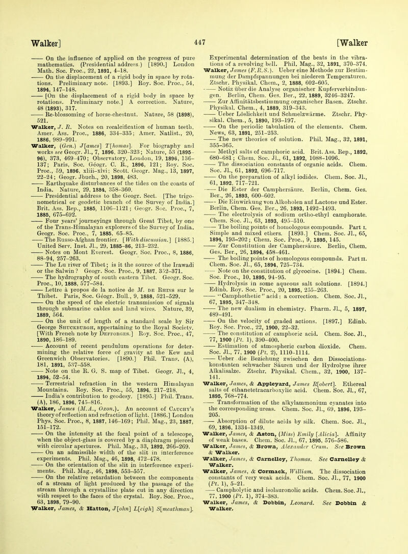 On the influence of applied on the progress of pure mathematics. (Presidential address.) [1890.] London Math. Soc. Proc, 22, 1891, 4-18. -— On the displacement of a rigid body in space by rota- tions. Preliminary note. [1893.] Roy. Soc. Proc, 54, 1894, 147-148. [On the displacement of a rigid body in space by rotations. Preliminary note.] A correction. Nature, 48 (1893), 317. ■ Re-blossoming of horse-chestnut. Nature, 58 (1898), 521. Walker, J. R. Notes on recalcification of human teeth. Amer. Ass. Proc, 1886, 334-335; Amer. Natlist., 20, 1886, 989-991. Walker, (Gen.) J[aines] T\liom.as\. For biography and works see Geogr. Jl., 7, 1896, 820-328; Nature, 53 (1895- 96), 378, 469-470; Observatory, London, 19, 1896, 136- 187; Paris, Soc. Geogr. C. E., 1896, 121; Roy. Soc. Proc, 59, 1896, xliii-xlvi; Scott. Geogr. Mag., 13, 1897, 22-24; Geogr. Jbuch., 20, 1898, 483. Earthquake disturbances of the tides on the coasts of India. Nature, 29, 1884, 358-860. Presidential address to the Geogr. Sect. [The trigo- nometrical or geodetic branch of the Survey of India.] Brit. Ass. Rep., 1885, llOC-1121; Geogr. Soc Proc, 7, 1885, 675-692. Four years' journeyings through Great Tibet, by one of the Trans-Himalayan explorers of the Survey of India. Geogr. Soc. Proc, 7, 1885, 65-85. The Russo-Afghan frontier. \]Vithdiscussion.'\ [1885.] United Serv. Inst. JL, 29, 1885-86, 218-232. Notes on Mont Everest. Geogr. Soc Proc, 8, 1886, 88-94, 257-263. ■—— The Lu river of Tibet; is it the source of the Irawadi or the Salwin? Geogr. Soc. Proc, 9, 1887, 352-371. The hydrography of south eastern Tibet. Geogr. Soc. Proc, 10, 1888, 577-584. Lettre k propos de la notice de M. de Rhins sur le Thibet. Paris, Soc. Geogr. Bull., 9, 1888, 521-529. On the speed of the electric transmission of signals through submarine cables and land wires. Nature, 89, 1889, 564. On the unit of length of a standard scale by Sir George Shuckbubgh, appertaining to the Royal Society. [With French note by Deffobge.s.] Roy. Soc. Proc, 47, 1890, 186-189. Account of recent pendulum operations for deter- mining the relative force of gravity at the Kew and Greenwich Observatories. [1890.] Phil. Trans. (A), 181, 1891, 537-558. Note on the R. G. S. map of Tibet. Geogr. JL, 4, 1894, 52-54. Terrestrial refraction in the western Himalayan Mountains. Roy. Soc Proc, 55, 1894, 217-218. India's contribution to geodesy. [1895.] Phil. Trans. (A), 186, 1896, 745-816. Walker, James (M.A., Oxon.). An account of Cadohy's theoryof reflection and refraction of light. [1886.] London Phys. Soc. Proc, 8, 1887, 146-169; Phil. Mag., 23, 1887, 151-172. On the intensity at the focal point of a telescope, when the object-glass is covered by a diaphragm pierced with circular apertures. Phil. Mag., 33, 1892, 266-269. On an admissible width of the slit in interference experiments. Phil. Mag., 46, 1898, 472-478. On the orientation of the slit in interference experi- ments. Phil. Mag., 46, 1898, 553-557. On the relative retardation between the components of a stream of light produced by the passage of the stream through a crystalline plate cut in any direction with respect to the faces of the crystal. Roy. Soc Proc, 63, 1898, 79-90. Walker, James, & Hatton, J[ohn] Lleigh] Slmeathman}. Experimental determination of the beats in the vibra- tions of a revolving bell. Phil. Mag., 82, 1891, 870-374. Walker, James {F.R.S.). Ueber eine Methode zur Bestim- mung der Dampfspannungen bei niederen Temperaturen. Ztschr. Physikal. Chem., 2, 1888, 602-605. Notiz iiber die Analyse organischer Kupferverbindun- gen. Berlin, Chem. Ges. Ber., 22, 1889, 3246-3247. Zur Afiinitatsbestimmung organischer Basen. Ztschr. Physikal. Chem., 4, 1889, 319-343. Ueber Loslichkeit und Schmelzwarme. Ztschr. Phy- sikal. Chem., 5, 1890, 193-197. On the periodic tabulation of the elements. Chem. News, 63, 1891, 251-253. The new theories of solution. Phil. Mag., 32, 1891, 355-365. Methyl salts of camphoric acid. Brit. Ass. Rep., 1892, 680-681; Chem. Soc. JL, 61, 1892, 1088-1096. The dissociation constants of organic acids. Chem. Soc. JL, 61, 1892, 696-717. On the preparation of alkyl iodides. Chem. Soc JL, 61, 1892, 717-721. • Die Ester der Camphersaure. Berlin, Chem. Ges. Ber., 26, 1893, 600-602. Die Einwirkung von Alkoholen auf Lactone und Ester. Berlin, Chem. Ges. Ber., 26, 1893, 1492-1493. The electrolysis of sodium ortho-ethyl camphorate. Chem. Soc. JL, 63, 1893, 495-510. The boiling points of homologous compounds. Part i. Simple and mixed ethers. [1893.] Chem. Soc. JL, 65, 1894, 193-202; Chem. Soc. Proc, 9, 1895, 145. Zur Constitution der Camphersaure. Berlin, Chem. Ges. Ber., 26, 1894, 458-461. The boiling points of homologous compounds. Part ii. Chem. Soc. JL, 65, 1894, 725-734. Note on the constitution of glycocine. [1894.] Chem. Soc Proc, 10, 1895, 94-95. • Hydrolysis in some aqueous salt solutions. [1894.] Edinb. Roy. Soc. Proc, 20, 1895, 255-263. Camphothetic acid : a correction. Chem. Soc. JL, 67, 1895, 347-848. The new dualism in chemistry. Pharm. JL, 5, 1897, 489-491. On the velocity of graded actions. [1897.] Edinb. Roy. Soc Proc, 22, 1900, 22-82. The constitution of camplioric acid. Chem. Soc. JL, 77, 1900 (Ft. 1), 390-400. -—■ Estimation of atmospheric carbon dioxide. Chem. Soc. JL, 77, 1900 (Ft. 2), 1110-1114. Ueber die Beziehung zwischen den Dissociations- konstanten schwacher Sauren und der Hydrolyse ihrer Alkalisalze. Ztschr. Physikal. Chem., 32, 1900, 137- 141. Walker, James, & Appleyard, James E[obert}. Ethereal salts of ethanetetracarboxylic acid. Chem. Soc. JL, 67, 1895, 768-774. Transformation of the alkylammonium cyanates into the corresponding ureas. Chem. Soc. JL, 69, 1896, 193- 205. —— Absorption of dilute acids by silk. Chem. Soc. JL, 69, 1896, 1334-1349. Walker, James, & Aston, (Sliss) Emily [Alicia]. Affinity of weak bases. Chem. Soc. JL, 67, 1895, 576-586. Walker, JaHtfs, & Brown, Alexander Grum. See Brown & Walker. Walker, James, & Carnelley, Thomas. See Carnelley & Walker. Walker, James, & Cormack, William. The dissociation constants of very weak acids. Chem. Soc. Jl., 77, 1900 (Ft. 1), 5-21. Campholytic and isolauronolic acids. Chem. Soc. JL, 77, 1900 (Ft. 1), 374-383. Walker, James, & Dobbin, Leonard. See Dobbin & Walker,