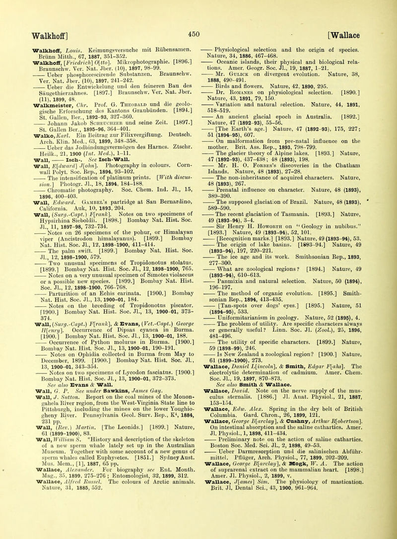 Walkboff, Louis. Keimungsversuche mit Eiibensamen. Brunu Mitth., 67, 1887, 351-352. Walkboff, [Friedrich] 0[tto]. Mikrophotographie. [1896.] Braunschw. Ver. Nat. Jber. (10), 1897, 98-99. Ueber phosphorescirende Substanzen. Braunschw. Ver. Nat. Jber. (10), 1897, 241-242. Ueber die Entwickelung und den feineren Ban dea Saugethierzahnes. [1897.] Braunschw. Ver. Nat. Jber. (11), 1899, 48. WaUuneister, Chr. Prof. G. Theobald und die geolo- gische Erforschung des Kantons Graubiinden. [1894.] St. Gallen, Ber., 1892-93, 327-360. Johann Jakob Scheuchzer und seine Zeifc. [1897.] St. Gallen Ber., 1895-96, 364-401. Walko,/fori. Ein Beitrag zur Filixvergiftung. Deutsch. Arch. Klin. Med., 63, 1899, 348-358. Ueber das Jodbindungsvermogen des Harnes. Ztsehr. Heilk., 21, 1900 {[nt. Med.), 1-11. Wall, Isch-. See Isch-Wall. Wall, E[dward] J[ohn]. Photography in colours. Corn- wall Polyt. Soc. Kep., 1894, 93-102. The intensification of platinum prints. [With discus- sion.] Photogr. Jl., 18, 1894, 184-188. Chromatic photography. Soc. Chem. Ind. Jl., 15, 1896, 400-403. Wall, Edward. Gambel's partridge at San Bernardino, California. Auk, 10, 1893, 204. Wall, (Surg.-Capt.) F[rank]. Notes on two specimens of Hypsirhiiia Sieboldii. [1898.] Bombay Nat. Hist. Soc. JL, 11, 1897-98, 732-734. Notes on 26 specimens of the pohur, or Himalayan viper (Ancistrodon himalayanus). [1899.] Bombay Nat. Hist. Soc. Jl., 12, 1898-1900, 411-414. The palm swift. [1899.] Bombay Nat. Hist. Soc. Jl., 12, 1898-1900, 679. Two unusual specimens of Tropidonotus stolatus. [1899.] Bombay Nat. Hist. Soc. JL, 12, 1898-1900, 765. Notes on a very unusual specimen of Simotes violaceus or a possible new species. [1899.] Bombay Nat. Hist. Soc. JL, 12, 1898-1900, 766-768. Parturition of an Echis carinata. [1900.] Bombay Nat. Hist. Soc. JL, 13,1900-01, 184. Notes on the breeding of Tropidonotus piscator. [1900.] Bombay Nat. Hist. Soc. JL, 13, 1900-01, 373- 374. 'Vra.U,(Surg.-Ga2>t.) Flrank], &Eva.ns, [Vet.-Capt.) George H[enry]. Occurrence of Dipsas cyanea in Burma. [1900.] Bombay Nat. Hist. Soc. Jl., 13, 1900-01, 188. Occurrence of Python molurus in Burma. [1900.] Bombay Nat. Hist. Soc. JL, 13, 1900-01, 190-191. Notes on Ophidia collected in Burma from May to December, 1899. [1900.] Bombay Nat. Hist. See. JL, 13, 1900-01, 343-354. Notes on two specimens of Lycodon fasciatus. [1900.] Bombay Nat. Hist. Soc. JL, 13, 1900-01, 372-373. See also Evans & Wall. Wall, G. P. See under Sawkins, James Gay. Wall, J. Sutton. Eeport on the coal mines of the Monon- gahela Kiver region, from the West-Virginia State line to Pittsburgh, including the mines on the lower Youghio- gheny Kiver. Pennsylvania Geol. Surv. Eep., K-*, 1884, 231 pp. WaU, (Itev.) Martin. [The Leonids.] [1899.] Nature, 61 (1899-1900), 83. WaU, William S. *History and description of the skeleton of a new sperm whale lately set up in the Australian Museum. Together with some account of a new genus of sperm whales called Euphysetes. [1851.] Sydney Aust. Mus. Mem., [1], 1887, 65 pp. Wallace, Ale.rander. For biography see Ent. Month. Mag., 35, 1899, 275-276 ; Entomologist, 32, 1899, 312. Wallace, Alfred Biissel. The colours of Arctic animals. Nature, 3i, 1885, 552, Physiological selection and the origin of species. Nature, 34, 1886, 467-468. Oceanic islands, their physical and biological rela- tions. Amer. Geogr. Soc. JL, 19, 1887, 1-21. Mr. GuLiCK on divergent evolution. Nature, 38, 1888, 490-491. ■ Birds and flowers. Nature, 42, 1890, 295. Dr. EoMANES on physiological selection. [1890.] Nature, 43, 1891, 79, 150. Variation and natural selection. Nature, 44, 1891, 518-519. An ancient glacial epoch in Australia. [1892.] Nature, 47 (1892-93), 55-56. [The Earth's age.] Nature, 47 (1892-93), 175, 227; 51 (1894-95), 607. On malformation from pre-natal influence on the mother. Brit. Ass. Eep., 1893, 798-799. The glacier theory of Alpine lakes. [1893.] Nature, 47 (1892-93), 437-438; 48 (1893), 198. Mr. H. O. FoRBEs's discoveries in the Chatham Islands. Nature, 48 (1893), 27-28. The non-inheritance of acquired characters. Nature, 48 (1893), 267. Prenatal influence on character. Nature, 48 (1893), 389-390. The supposed glaciation of Brazil. Nature, 48 (1893), ' 589-590. The recent glaciation of Tasmania. [1893.] Nature, 49 (1893-94), 3-4. Sir Henry H. Howorth on  Geology in nubibus. [1893.] Nature, 49 (1893-94), 52, 101. —— [Eecognition marks.] [1893.] Nature, 49 (1893-94), 53. The origin of lake basins. [1893-94.] Nature, 49 (1893-94), 197, 220-221. The ice age and its work. Smithsonian Eep., 1893, 277-300. What are zoological regions ? [1894.] Nature, 49 (1893-94), 610-613. Panmixia and natural selection. Nature, 50 (1894), 196-197. The method of organic evolution. [1895.] Smith- sonian Eep., 1894, 413-435. [Tan-spots over dogs' eyes.] [1895.] Nature, 51 (1894-95), 533. Uuiformitarianism in geology. Nature, 52 (1895), 4. The problem of utility. Are specific characters always or generally useful? Linn. Soc. Jl. (Zool.), 25, 1896, 481-496. The utility of specific characters. [1899.] Nature, 59 (1898-99), 246. Is New Zealand a zoological region? [1900.] Nature, 61 (1899-1900), 273. Wallace, Daniel L[incoln], & Smith, Edgar F[ahs]. The electrolytic determination of cadmium. Amer. Chem. Soc. JL, 19, 1897, 870-873. See also Smith & Wallace. Wallace, David. Note on the nerve supply of the mus- culus sternalis. [1886.] Jl. Anat. Physiol., 21, 1887, 153-154. Wallace, Ediv. Alex. Spring in the dry belt of British Columbia. Gard. Chron., 26, 1899, 121. Wallace, George Blarclay], & Cushny, Arthur It[obertson]. On intestinal absorption and the saline cathartics. Amer. Jl. Physiol., 1,1898, 411-434. Preliminary note on the action of saline cathartics. Boston Soc. Med. Sci. JL, 2, 1898, 49-53. Ueber Darmresorption und die salinischen Abfiihr- mittel. Pfliiger, Arch. Physiol., 77, 1899, 202-209. Wallace, George Blarclay], & 9Xogk, W. A. The action of suprarenal extract on the mammalian heart. [1898.] Amer. Jl. Physiol., 2, 1899, v. Wallace, J[ames] Sim. The physiology of mastication. Brit. JL Dental Sci., 43, 1900, 961-964.