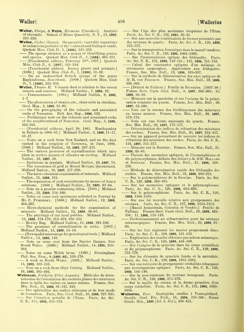 Waller, Elwijn, & Vult6, Hermann I'lheodore]. Analysis of chromite. School of Mines Quarterly, N. Y., 13, 1892, 225-229. Waller, J[oli)i] Glreen]. On parasitic vegetable organisms in calcareous particles of the (iabbardand Galloper sands. Quekett Mier. Club Jl., 1, [1884], 345-3.59. The sponge skeleton as a means of identifying genera and species. Quekett Mier. Club Jl., 1, [1884], 365-371. [Presidential address, February 19'-'', 1897.] Quekett Mier. Club Jl., 6, [1897], 333-344. [Presidential address. Boring plants and animals.] [1898.] Quekett Mier. Club JL, 7, [1900], 31-39. On an undescribed British sponge of the genus Eaphiodesma, Bowerhank. [1899.] Quekett Mier. Club Jl., 7, [1900], 253-256. Waller, Thomas H. Volcanic dust in relation to the recent sunsets and sunrises. Midland Natlist., 7, 1884, 22. Penmaenmawr. [1884.] Midland Natlist., 8, 1885, 1-7. The phenomena of strains, etc., observable in obsidian. Geol. Mag., 2, 1885, 91-92. On the petrography of the volcanic and associated rocks of Nuneaton. Brit. Ass. Eep., 1886, 623. • Preliminary note on the volcanic and associated rocks of the neighbourhood of Nuneaton. Geol. Mag., 3, 1886, 322-325. [Presidential address, April 28, 1885. Earthquakes in Britain in 1884-85.] Midland Natlist., 9, 1886,11-17, 43-47. Notes on a rock from New Zealand, and on the dust ejected in the eruption of Tarawera, in June, 1886. [1886.] Midland Nathst., 10, 1887, 207-211. The various processes of crystallisation which take place in molten masses of silicates on cooling. Midland Natlist., 10, 1887, 50. Inclusions in crystals. Midland Natlist., 10,1887, 79. The occurrence of gold at Mount Morgan, Queensland. Midland Natlist., 10, 1887, 217-220. The micro-chemical examination of minerals. Midland Natlist., 11, 1888, 164. The separation of rock constituents by means of heavy solutions. [1888.] Midland Natlist., 12, 1889, 91-94. ' Note on a granite containing lithia. [1886.] Midland Natlist., 12, 1889, 154-160. Notes on some rock specimens collected in Norway by Mr. C. Pdmphret. [1888.] Midland Natlist., 12, 1889, 264-267. Micro-chemical methods for the examination of minerals. Midland Natlist., 12, 1889, 59-65. • The petrology of our local pebbles. Midland Natlist., 12, 1889, 174-178, 214-219, 236-242. Eowley Rag. Midland Natlist., 12, 1889, 195-196. The processes of crystallization in rocks. [1887.] Midland Natlist., 13, 1890, 14-19. [New model microscope for petrological work.] Midland Natlist., 13, 1890, 142. Note on some ores from the Barrier Ranges, New South Wales. [1890.] Midland Natlist., 14, 1891, 256- 262. Notes on some Welsh lavas. [1891.] Birmingham Phil. Soc. Proc, 8 (1891-93), 169-178. A week in North Wales. [1891.] Midland Natlist., 15, 1892, 109-116. Note on a rock from Glyn Ceiriog. Midland Natlist., 16, 1893, 201-204. Wallerant, Fred[eric Felix Auguste]. Methodes de deter- mination de I'orientation des sections planes des mineraux dans la taille des roches en lames minces. France, Soc. Min. Bull., 11, 1888, 81-123, 323. Des sph^rolites des roches siliceuses et de leur mode de formation. Paris, Soc. Geol. Bull., 16,1888, 927-935. Sur I'eruption actuelle de I'Etna. Paris, Ac. Sci. C. R., 115, 1892, 370-373. Sur Page des plus anciennes eruptions de I'Etna. Paris, Ac. Sci. C. E., 116, 1893, 29-31. Sur une nouvelle combinaison de formes presentee par des cristaux de quartz. Paris, Ac. Sci. C. E., 120, 1895, 575-577. Sur la transgression Jurassique dans le massif vend^en. Paris, Ac. Sci. C. E., 120, 1895, 1004-1005. Sur I'isomorphisme optique des feldspaths. Paris, Ac. Sci. C. E., 121, 1895, 740-741 ; 122, 1896, 751-753. Calcul des constantes optiques d'un melange de substances isomorphes. Application aux feldspaths. France, Soc. Min. Bull., 19, 1896, 169-207. Sur la methode de determination des axes optiques de M. E. VON Fedohow. France, Soc. Min. Bull., 19, 1896, 356-363. [Detroit de Poitiers.] Feuille deBressuire. [1897-98 ] France Serv. Carte Geol. Bull., 9, 1897, 303-305; 10, 1899, 92-93. Memoire sur la quartzine et sur I'origine de la polari- sation rotatoire du quartz. France, Soc. Min. Bull., 20, 1897, 52-100. Note sur la mesure des birefringences des mineraux en lames minces. France, Soc. Min. Bull., 20, 1897, 172-173. Note sur une forme naissante du quartz. France, Soc. Min. Bull., 20, 1897, 173-177. Determination des indices de refraction des mineraux des roches. France, Soc. Min. Bull., 20, 1897, 234-257. Sur un appareil permettant de mesurer les indices de refraction des mineraux des roches. Paris, Ac. Sci. 0. E., 124, 1897, 315-317. Memoire sur la fluorine. France, Soc. Min. Bull., 21, 1898, 44-85. Theorie des anomalies optiques, de risomorphisme et du polymorphisme, deduite des theories de MM. Mallard et SoHNCKE. France, Soc. Min. Bull., 21, 1898, 188- 256. —— Methode de determination rapide des feldspaths des roches. France, Soc. Min. Bull., 21, 1898, 268-272. Sur le polymorphisme de la fluorine. Paris, Ac. Sci. C. E., 126, 1898, 494-495. Sur les anomalies optiques et le polymorphisme. Paris, Ac. Sci. C. E., 126, 1898, 664-666. Sur le polymorphisme. Paris, Ac. Sci. C. E., 126, 1898, 1586-1.588. Sur une loi nouvelle relative aux groupements des cristaux. Paris, Ac. Sci. C. E., 127, 1898, 1250-1252. [Massif Armoricain, Cotentin et Vendee.] Feuille de Palluau. France Serv. Carte Geol. Bull., 10, 1899, 493- 494 ; 11, 1900, 115-116. Perfectionnement au. refractometre pour les cristaux microscopiques. France, Soc. Min. Bull., 22, 1899, 67- 69. Sur les lois regissant les macles proprement dites. Paris, Ac. Sci. C. E., 128, 1899, 131-133. Explication des macles obtenues par action mecanique. Paris, Ac. Sci. C. E., 128, 1899, 448-450. Sur I'origine de la symetrie dans les corps cristallises et du polymorphisme. Paris, Ac. Sci. C. E., 129, 1899, 775-778. —■— Sur les elements de symetrie limite et la meriedrie. Paris, Ac. Sci. C. E., 129, 1899, 1281-1282. Sur une categoric de groupements cristallins echappant aux investigations optiques. Paris, Ac. Sci. C. E., 130, 1900, 144-146. Sur la non-existence du systeme hexagonal. Paris, Ac. Sci. C. E., 130, 1900, 275-276. Sur la maille du reseau et la forme primitive d'un corps cristallise. Paris, Ac. Sci. C. E., 131, 1900, 1003- 1004. Wallerius, Ivar. Geologiska studier i Vestergotland. Stockh. Geol. For. Forh., 16, 1894, 298-306; Neues Jbuch. Min., 1895 {Bd. 2, Ref.), 450-451,