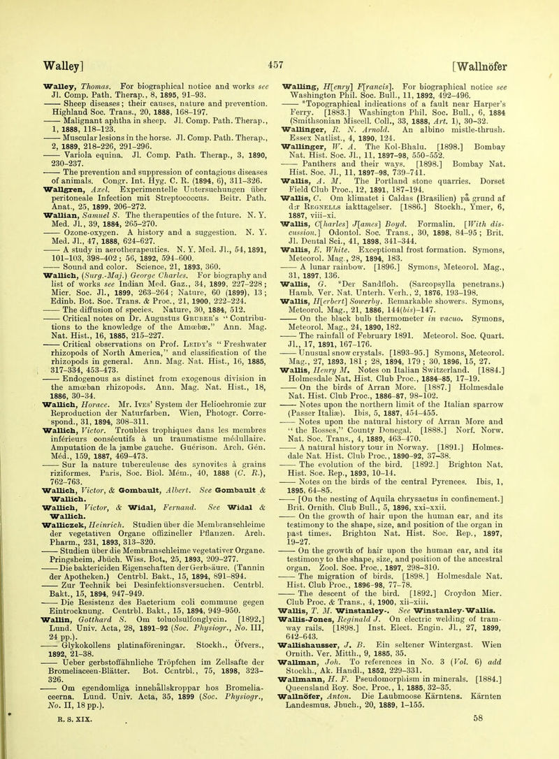 Walley, Thomas. For biographical notice and works see Jl. Comp. Path. Therap., 8, 1895, 91-93. Sheep diseases; their causes, nature and prevention. Highland See. Trans., 20, 1888, 168-197. Malignant aphtha in sheep. Jl. Comp. Path. Therap., 1, 1888, 118-123. Muscular lesions in the horse. Jl. Comp. Path. Therap., 2, 1889, 218-226, 291-296. Variola equina. Jl. Comp. Path. Therap., 3, 1890, 230-237. The prevention and suppression of contagious diseases of animals. Congr. Int. Hyg. C. E. (1894, 6), 311-326. Wallgren, Axel. Experimentelle Untersuohungen iiber peritoneale Infection mit Streptococcus. Beitr. Path. Anat., 25, 1899, 206-272. Wallian, Samuel S. The therapeutics of the future. N. Y. Med. Jl., 39, 1884, 265-270. Ozone-oxygen. A history and a suggestion. N. Y. Med. Jl., 47, 1888, 624-627. • A study in aerotherapeutics. N. Y. Med. Jl., 54,1891, 101-103, 398-402 ; 56, 1892, 594-600. Sound and color. Science, 21, 1893, 360. Wallicb, [Surg.-Maj.) George Charles. For biography and list of works see Indian Med. Gaz., 34, 1899, 227-228; Micr. Soc. JL, 1899, 263-264; Nature, 60 (1899), 13; Edinb. Bot. Soc. Trans. & Proc, 21, 1900, 222-224. The diffusion of species. Nature, 30, 1884, 512. Critical notes on Dr. Augustus Geuber's  Contribu- tions to the knowledge of the Amoebse. Ann. Mag. Nat. Hist., 16, 1885, 215-227. Critical observations on Prof. Leidy's  Freshwater rhizopods of North America, and classification of the rhizopods in general. Ann. Mag. Nat. Hist., 16, 1885, 317-334, 453-473. Endogenous as distinct from exogenous division in the amoeban rhizopods. Ann. Mag. Nat. Hist., 18, 1886, 30-34. Wallicb, Horace. Mr. Ives' System der Heliochromie zur Keproduction der Natiirfarben. Wien, Photogr. Corre- spond., 31, 1894, 308-311. Wallicb, Victor. Troubles trophiques dans les membres inf&ieurs oons6cutifs a un traumatisme medullaire. Amputation de la jambe gauche. Guerison. Arch. Gen. M6d., 159, 1887, 469-473. Sur la nature tuberculense des synovites a grains riziformes. Paris, Soc. Biol. Mem., 40, 1888 (C. R.), 762-763. Wallicb, Victor, & Goiubault, Albert. See Gombault & WaUicb. Wallicb, Victor, & Widal, Fernand. See Widal & Wallicb. Walliczek, Heinrich. Studien iiber die Membranschleime der vegetativen Organe offizineller Pflanzen. Arch. Pharm., 231, 1893, 313-320. Studien iiber die Membranschleime vegetativer Organe. Pringsheim, Jbiich. Wiss. Bot., 25, 1893, 209-277. Die baktericiden Eigenschaften derGerbsaure. (Tannin der Apotheken.) Centrbl. Bakt., 15, 1894, 891-894. Zur Technik bei Desinfektionsversuchen. Centrbl. Bakt., 15, 1894, 947-949. Die Resistenz des Bacterium coli commune gegen Eintrocknung. Centrbl. Bakt., 15, 1894, 949-950. Wallin, Gotthard S. Om toluolsulfonglycin. [1892.] Lund. Univ. Acta, 28, 1891-92 {Soc. Physiogr., No. Ill, 24 pp.). GlykokoUens platinaforeningar. Stockh., Ofvers., 1892, 21-38. Ueber gerbstoflahnliche Tropfchen im Zellsafte der Bromeliaceen-Blatter. Bot. Centrbl., 75, 1898, 323- 326. Om egendomliga innehallskroppar hos Bromelia- ceerna. Lund. Univ. Acta, 35, 1899 {Soc. Physiogr., No. II, 18 pp.). R. S. XIX. Walling, Hlenry] Flrancis]. For biographical notice see Washington Phil. Soc. Bull., 11, 1892, 492-496. *Topographical indications of a fault near Harper's Ferry. [1883.] Washington Phil. Soc. Bull., 6, 1884 (Smithsonian Miscell. Coll., 33, 1888, Art. 1), 30-32. Wallinger, R. N. Arnold. An albino mistle-thrush. Essex Natlist., 4, 1890, 124. Wallinger, W. A. The Kol-Bhalu. [1898.] Bombav Nat. Hist. Soc. Jl., 11, 1897-98, 550-552. Panthers and their ways. [1898.] Bombay Nat. Hist. Soc. Jl., 11, 1897-98, 739-741. Wallis, A. M. The Portland stone quarries. Dorset Field Club Proc, 12, 1891, 187-194. Wallis, C. Om klimatet i Caldas (Brasilien) pa grund af d:r Regnells iakttagelser. [1886.] Stockh., Ymer, 6, 1887, viii-xi. Wallis, C[harles'] J[ames'\ Boyd. Formalin. \}Vith dis- cussion.] Odontol. Soc. Trans., 30, 1898, 84-95; Brit. Jl. Dental Sci., 41, 1898, 341-344. Wallis, E. White. Exceptional frost formation. Symons, Meteorol. Mag., 28, 1894, 183. A lunar rainbow. [1896.] Symons, Meteorol. Mag., 31, 1897, 136. Wallis, G. *Der Sandfloh. (Sarcopsylla penetrans.) Hamb. Ver. Nat. Unterh. Verb., 2, 1876,' 193-198. Wallis, Hlerbert] Soioerhy. Remarkable showers. Symons, Meteorol. Mag., 21, 1886, 144(6is)-147. On the black bulb thermometer in vacuo. Symons, Meteorol. Mag., 24, 1890, 182. The rainfall of February 1891. Meteorol. Soc. Quart. Jl., 17, 1891, 167-176. Unusual snow crystals. [1893-95.] Symons, Meteorol. Mag., 27, 1893, 18i ; 28, 1894, 179 ; 30,'1896, 15, 27. Wallis, Henry M, Notes on Italian Switzerland. [1884.] Holmesdale Nat. Hist. Club Proc, 1884-85, 17-19. On the birds of Arran More. [1887.] Holmesdale Nat. Hist. Club Proc, 1886-87, 98-102. Notes upon the northern limit of the Italian sparrow (Passer Italiaj). Ibis, 5, 1887, 454-455. Notes upon the natural history of Arran More and  the Rosses, County Donegal. [1888.] Norf. Norw. Nat. Soc Trans., 4, 1889, 463-470. A natural history tour in Norway. [1891.] Holmes- dale Nat. Hist. Club Proc, 1890-92, 37-38. The evolution of the bird. [1892.] Brighton Nat. Hist. Soc. Rep., 1893, 10-14. Notes on the birds of the central Pyrenees. Ibis, 1, 1895, 64-85. [On the nesting of Aquila chrysaetus in confinement.] Brit. Ornith. Club Bull., 5, 1896, xxi-xxii. On the growth of hair upon the human ear, and its testimony to the shape, size, and position of the organ in past times. Brighton Nat. Hist. Soc. Rep., 1897, 19-27. On the growth of hair upon the human ear, and its testimony to the shape, size, and position of the ancestral organ. Zool. Soc. Proc, 1897, 298-310. ■ The migration of birds. [1898.] Holmesdale Nat. Hist. Club Proc, 1896-98, 77-78. The descent of the bird. [1892.] Croydon Micr. Club Proc. & Trans., 4, 1900, xii-xiii. WaUis, T. M. Winstanley-. See Winstanley WaUis. Wallis-Jones, Reginald J. On electric welding of tram- way rails. [1898.] Inst. Elect. Engin. JL, 27, 1899, 642-643. Wallisbausser, J. B. Fin seltener Wintergast. Wien Ornith. Ver. Mitth., 9, 1885, 35. Wallman, Joh. To references in No. 3 {Vol. 6) add Stockh., Ak. HandL, 1852, 229-331. Wallmann, H. F. Pseudomorphism in minerals. [1884.] Queensland Roy. Soc. Proc, 1, 1885, 32-35. Wallnofer, Anton. Die Laubmoose Karntens. Karnten Landesmus. Jbuch., 20, 1889, 1-155. 58