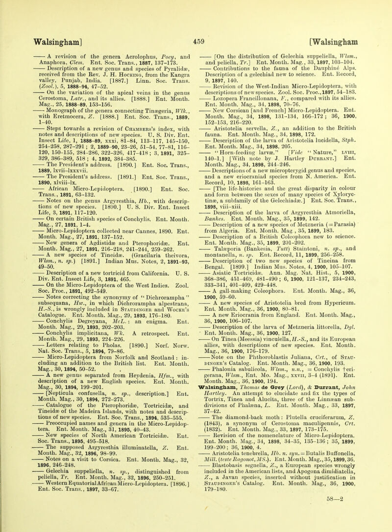 A revision of the genera Acrolophus, Poey, and Anaphora, Clem. Ent. Soc. Trans., 1887, 137-173. Description of a new genus and species of Pyralidse, received from the Eev. J. H. Hocking, from the Kangra valley, Punjab, India. [1887.] Linn. Soc. Trans. {ZooL), 5, 1888-94, 47-52. On the variation of the apical veins in the genus Cerostoma, Lair., and its allies. [1888.] Ent. Month. Mag., 25, 1888-89, 153-166. • Monograph of the genera connecting Tinsegeria, Wlk., with Eretmocera, Z. [1888.] Ent. Soc. Trans., 1889, 1-40. Steps towards a revision of Chambees's index, with notes and descriptions of new species. U. S. Div. Ent. Insect Life, 1, 1888-89, xxxi, 81-84, 113-117, 145-150, 254-258, 287-291; 2, 1889-90, 23-26, 51-54, 77-81, 116- 120, 150-155, 284-286, 322-326, 417-418 ; 3, 1891, 325- 329, 386-389, 518 ; 4, 1892, 384-385. The President's address. [1890.] Ent. Soc. Trans., 1889, Ixvii-lxxxvii. The President's address. [1891.] Ent. Soc. Trans., 1890, xlviii-lx. African Micro-Lepidoptera. [1890.] Ent. Soc. Trans., 1891, 63-132. Notes on the genus Argyresthia, Hh., with descrip- tions of new species. [1890.] U. S. Div. Ent. Insect Life, 3, 1891, 117-120. On certain British species of Conchylis. Ent. Month. Mag., 27, 1891, 1-4. Micro-Lepidoptera collected near Cannes, 1890. Ent. Month. Mag., 27, 1891, 137-152. New genera of Agdistidas and Pterophoridse. Ent. Month. Mag., 27, 1891, 216-218, 241-244, 259-262. A new species of Tineidse. (Gracilaria theivora, Wlsm., n. sp.) [1891.] Indian Mus. Notes, 2, 1891-93, 49-50. Description of a new tortricid from California. U. S. Div. Ent. Insect Life, 3, 1891, 465. On the Micro-Lepidoptera of the West Indies. Zool. Soc. Proc., 1891, 492-549. Notes correcting the synonymy of  Dichrorampha '' subsequana, Hw., in which Dichrorampha alpestrana, H.-S., is wrongly included in Staudinger and Wocke's Catalogue. Ent. Month. Mag., 29, 1893, 176-180. Conchylis Degreyana, McL. ■ an enigma. Ent. Month. Mag., 29, 1893, 202-203. Conchylis implicitana, Wk. A retrospect. Ent. Month. Mag., 29, 1893, 224-226. Letters relating to Pholas. [1890.] Norf. Norw. Nat. Soc. Trans., 5, 1894, 79-86. Micro-Lepidoptera from Norfolk and Scotland : in- cluding an addition to the British list. Ent. Tvlonth. Mag., 30, 1894, 50-52. A new genus separated from Heydenia, Hfm., with description of a new English species. Ent. Month. Mag., 30, 1894, 199-201. [Nepticula confusella, n. sp., description.] Ent. Month. Mag., 30, 1894, 272-273. Catalogue of the Pterophoridas, Tortricidse, and Tineidee of the Madeira Islands, with notes and descrip- tions of new species. Ent. Soc. Trans., 1894, 535-555. Preoccupied names and genera in the Micro-Lepidop- tera. Ent. Month. Mag., 31, 1895, 40-43. New species of North American Tortrieidfe. Ent. Soc. Trans., 1895, 495-518. The supposed Argyresthia illuminatella, Z. Ent. Mouth. Mag., 32, 1896, 98-99. Notes on a visit to Corsica. Ent. Month. Mag., 32, 1896, 246-248. Gelechia suppeliella, n. sp., distinguished from peliella, Tr. Ent. Month. Mag., 32, 1896, 250-251. WesternEquatorialAfrlcanMicro-Lepidoptera. [1896.] Ent. Soc. Trans., 1897, 33-67. [On the distribution of Gelechia suppeliella, Wlsm., and pehella, Tr.] Ent. Month. Mag., 33,1897,103-104. Contributions to the fauna of the Dauphin^ Alps. Description of a gelecbiad new to science. Ent. Kecord, 9, 1897, 140. Kevision of the West-Indian Micro-Lepidoptera, with descriptions of new species. Zool. Soc. Proc, 1897, 54-183. Lozopera Francillonana, F., compared with its allies. Ent. Month. Mag., 34, 1898, 70-76. New Corsican [and French] Micro-Lepidoptera. Ent. Month. Mag., 34, 1898, 131-134, 166-172 ; 36, 1900, 152-153, 216-220. Aristotelia servella, Z., an addition to the British fauna. Ent. Month. Mag., 34, 1898, 172. Description of the larva of Aristotelia lucidella, Stph. Ent. Month. Mag., 34, 1898, 205. Horn-feeding larvEe. [Vide Nature, lviii, 140-1.] [With note by J. Hartley Dubeant.] Ent. Month. Mag., 34, 1898, 244-246. Descriptions of a new micropterygid genus and species, and a new eriocraniad species from N. America. Ent. Eecord, 10, 1898, 161-163. [The life-histories and the great disparity in colour and form between the sexes of many species of Xylorye- tinse, a subfamily of the Gelechiadce.] Ent. Soc. Trans., 1898, viii-xiii. Description of the larva of Argyresthia Atmoriella, Bankes. Ent. Month. Mag., 35, 1899, 142. Description of a new species of Metzneria ( = Parasia) ' from Algeria. Ent. Month. Mag., 35, 1899, 183. Description of a British Coleophora new to science. Ent. Month. Mag., 35, 1899. 201-202. Tala3poria (Bankesia, Tutt) Staiutoni, n. sp., and montanella, n. sp. Ent. Eecord, 11, 1899, 256-258. Description of two new species of Tineina from Bengal. [1899.] Indian Mus. Notes, 4, 1900, 105-107. Asiatic Tortricidaj. Ann. Mag. Nat. Hist., 5, 1900, 368-386, 451-469, 481-490 ; 6, 1900, 121-137, 234-243, 333-341, 401-409, 429-448. A gall-making Coleophora. Ent. Month. Mag., 36, 1900, 59-60. A new species of Aristotelia bred from Hypericum. Ent. Month. Mag., 36, 1900, 80-81. A new Eriocrania from England. Ent. Month. Mag., 36, 1900, 106-107. Description of the larva of Metzneria littorella, Dgl. ■ Ent. Month. Mag., 36, 1900, 127. On Tinea (Meessia) vinculella,if.-<S., and its European allies, with descriptions of new species. Ent. Month. Mag., 36, 1900, 176-179. Note on the Phthoroblastis Juliana, Crt., of Stau- dingee's Catalog. Ent. Month. Mag., 36, 1900, 193. Phalouia sabulicola, Wlsm., n.n., = Conchylis feri- gerana, Wlsm., Ent. Mo. Mag., xxvii, 3-4 (1891). Ent. Month. Mag., 36, 1900, 194. Walsingbam, Thomas de Grey (Lord), & Durrant, John Hartley. An attempt to elucidate and fix the types of Tortrix, Tinea and Alueita, three of the Linnsean sub- divisions of Phalsna, L. Ent. Month. Mag., 33, 1897, 37-42. The diamond-back moth : Plutella cruciferarum, Z. (1843), a synonym of Cerostoma maculipennis, Crt. (1832). Ent. Month. Mag., 33, 1897, 173-175. Eevision of the nomenclature of Micro-Lepidoptera. Ent. Month. Mag., 34, 1898, 34-35, 135-136 ; 35, 1899, 199-200 ; 36, 1900, 4. Aristotelia tenebrella, Hb. n. = ButalisBuffonella, Mill, (testeRagonot,MS.). Ent.Month. Mag.,35,1899,36. Blastobasis segnella, Z., a European species wrongly included in the American lists, and Apogona dimidiatella, Z., a Javan species, inserted without justification in Staudinger's Catalog. Ent. Month. Mag., 36, 1900, 179-180. 58—2 /