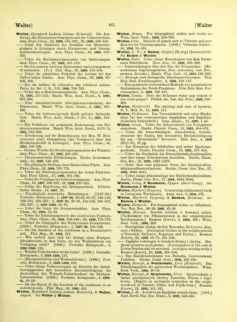 Walter, B[ernhard Ludwig JoJiann Heinrich]. Die Aen- derung des Fluorescenzvermogens mit der Concentration. Ann. Phys. Chem., 34, 1888, 316-326; 36,1889, 502-518. Ueber den Nachweis des Zerfalles von Molecular- gruppen in Losungen durch Fluorescenz- und Absorp- tionserscheinungen. Ann. Phys. Chem., 36, 1889, 518- 532. Ueber die Brechungsexponenten von Salzlosungen. Ann. Phys. Chem., 38, 1889, 107-118. On the relation between fluorescence and arrangement of molecules. [Tr.] Phil. Mag., 28, 1889, 473-480. Ueber die scheinbare Polaritat des Lichtes bei den Talbot'sehen Linien. Ann. Phys. Chem., 39, 1890, 97- 109, 320. Sur les indices de refraction des solutions salines. Paris, Ac. Sci. C. E., 110, 1890, 708-709. Ueber das a-Monobromnaphtalin. Ann. Phys. Chem., 42, 1891, 511-512; Hamb. Wiss. Anst. Jbuch., 8, 1891, 297-298. Eine charakteristische Absorptionserscheinung des Diamanten. Hamb. Wiss. Anst. Jbuch., 8, 1891, 291- 295. Ueber die lichtverzogernde Kraft geloster Salzmole- kiile. Hamb. Wiss. Anst. Jbuch., 9 (Pi. 1), 1891, 245- 254. Bin Verfahren zur genaueren Bestimmung von Bre- chungsexponenten. Hamb. Wiss. Anst. Jbuch., 9 [Pt. 1), 1891, 255-280. Erwiderung auf die Bemerkungeu des Hrn. W. Boh- LENDOBFF [zur] Abhandlung [des Verfassers] iiber den Molekularzerfall in Losungen. Ann. Phys. Chem., 45, 1892, 189-190. Genaue Werthe der Brechungsexponenten des Wassers. Ann. Phys. Chem., 46, 1892, 423-425. Thermometrische Mittheilungen. Ztschr. Instrumen- . tenk., 12, 1892, 342-350. Die giinstigste Stellung einer Gauss'schen Platte. Ann. Phys. Chem., 52,1894, 762-776. Ueber die Brechungsexponenten des festen Fuchsins. Ann. Phys. Chem., 57, 1896, 394-396. Ueber die Vorgiinge im Inductionsapparat. Ann. Phys. Chem., 62,1897, 300-322 ; 66,1898, 623-635. Ueber die Eegulirung der Rontgenrohren. Elektro- techn. Ztschr., 18, 1897, 10. Physikalisch-technische Mitteilungen. [1897-99.] Fortschr. Eontgenstr., 1, 1897-98, 29-33, 82-87, 142-146, 188-194, 238-242; 2, 1898-99, 29-36, 144-150, 181-187, 222-226; 3, 1899-1900, 66-76. Ueber die Natur der Eontgenstrahlen. Ann. Phys. Chem., 66, 1898, 74-82. Ueber die Entstehungsweise des electrischen Funkens. Ann. Phys. Chem., 66, 1898, 636-648; 68, 1899, 776-778. —^ Ueber die Diagraphie des Hiiltgelenkes Erwachsener. [1898.] Fortschr. Eontgenstr., 1, 1897-98, 138-140. On the function of the condenser in a Euhmkobff's coil. Phil. Mag., 46, 1898, 172. Wie verhalt man sich bei Anlage eines Eontgen- laboratoriums in dem Falle, wo nur Wechselstrom zur Verfiigung steht? [1900.] Fortschr. Eontgenstr., 3, 1899-1900, 115. Welcher Unterbrecher ist der beste ? [1900.] Fortschr. Eontgenstr., 3,1899-1900,115. , [Eontgenstrahlen und Wechselstrome.] [1900.] Fort- schr. Eontgenstr., 3, 1899-1900, 192. Ueber einige Verbesserungen im Betriebe des Induk- tionsapparates mit besonderer Beriicksichtigung der Anwendung des Wehnelt-Unterbrechers im Eontgen- Laboratorium. [1900.] Fortschr. Eontgenstr., 4, 1900- . 01, 46-59. On the theory of the function of the condenser in an induction-coil. Phil. Mag., 49, 1900. 416. Walter, Blernhard Ludwig Johann Heinrich], & VoUer, August. See VoUer & Walter. Walter, Bruno. For biographical notice and works see Wien, Geol. Verh., 1890, 258-259. Walter, Clias. Eecords of plants new to Victoria and new districts for Victorian plants. [1899.] Victorian Natlist., 16, 1900, 98-101. Walter, E. W., & Bailey, Eldgar] Hlenry] S[ummerjield]. See Bailey & Walter. Walter, Emil. Ueber einige Monostomen aus dem Darme einer Schildkrote. Zool. Auz., 15, 1892, 248-250. Untersuchungen iiber den Bau der Trematoden. (Mo- nostomum trigonocephalum, Rud., reticulare, van Ben., proteus, Brandes.) Ztschr. Wiss. Zool., 56,1893,189-235. Biologic und biologische Siisswasserstationen. Plon Biol. Stat. Forschungsber., 2, 1894, 138-147. Eine praktisch-verwerthbare Methode zur quantitativen Bestimmung des Teich-Planktons. Plon Biol. Stat. For- schungsber., 3, 1895, 180-187. Walter, Emma. Does the Delaware water gap consist of two river gorges? Philad. Ac. Nat. Sci. Proc, 1895, 198- 205. Walter, Flrederick]. The setiology and cure of hysteria. N. Y. Med. Jl., 72, 1900, 113. Walter, Ferdinand. Das Visceralskelett und seine Musku- latur bei den einheimischen Amphibien und Eeptilien. (Gekronte Preisschrift.) Jena. Ztschr., 21, 1887, 1-45. Walter, Georg. Ueber die Schalenhaute von Protopterus annectens. Ztschr. Physiol. Chem., 13, 1889, 464-476. Ueber die braunwandigen, sklerotischen Gewebe- elemente der Farne, mit besonderer Beriicksichtigung der sog.  Stiitzbiindel Enssow's. Bibl. Bot., 4, 1890 (Heft 18), 21 pp. Zur Kenntniss des Ichthulins und seiner Spaltungs- producte. Ztschr. Physiol. Chem., 15, 1891, 477-494. Ueber die Oxydation des Benzoyltetrahydrochinaldins und iiber einige Nitroderivate desselben. Berlin, Chem. Ges. Ber., 25, 1892, 1261-1270. Notiz iiber eine polymere Form des Oxathylsulfon- athylensulfinsaurelactons. Berlin, Chem. Ges. Ber., 27, 1894, 3043-3045. Ueber einige Abkommlinge des Oxathylmethylsulfons. Berlin, Chem. Ges. Ber., 27, 1894, 3045-3049. Walter, Georg, & Baumann, Elugen Albert Georg}. See Baumann & Walter. Walter, Hlerbert] E[ugene]. Concerning rudimentary teeth in Coregonus Wartmanni. Anat. Anz., 9,1894, 470. Walter, Hlerbert] E[ugene], & Endres, Hermann. See Endres & Walter. Walter, Heinrich. For biographical notice see Offenbach. Ver. Nat. Ber., 26-28, 1888, 22-28. Walter, Henry k. Eesztki ro^linne w formacyi solnej. [Vorkommen von Pflanzenresten in der ostgalizischen Salzformation.] Kosmos (Lwow), 9, 1884, 306; Wien, Geol. Verh., 1884, 268. —— Geologiczne studja okolicy Brzostka, Strzyzowa, Eop- czyc i D^bicy. [Geological studies in the neighbourhood of Brzostek, Stizyzow, Eopczyce and D^bica.] Kosmos (Lwow), 20, 1895, 60-76, 321-336. Zagf^bie rudow^gla w Grudnie Dolnej i okolicy. Stu- dyum g6rniczo-geologiczne. [Investigation of the coal at Lower Grudna and its environs. Geologico-mining study.] Kosmos (Lwow), 22, 1898, 324-339. Das Kaolinvorkommen von Palanka, Gouvernement Podolien. Ztschr. Prakt. Geol., 1898, 392-393. Walter, Henryk, & Dunikowski, Emil [Habdaiik]. Das Petroleumgebiet der galizischen Westkarpathen. Wien, Geol. Verh., 1884, 20-25. Walter, Henryk,. & Grzybowski, Jdzef. Sprawozdanie z badah geologicznych okolicy Tarnowa, Pilzna i Ciqz- kowic. [Eeport on geological researches in the neigh- bourhood of Tarnow, Pilzno and Ci§zkowiee.] Kosmos (Lwow), 21, 1896, 311-321. Walter,if. A visit to an Egyptian ostrich-farm. [1897.] No.rf. Norw. Nat. Soc. Trans., 6, 1899, 350-351.