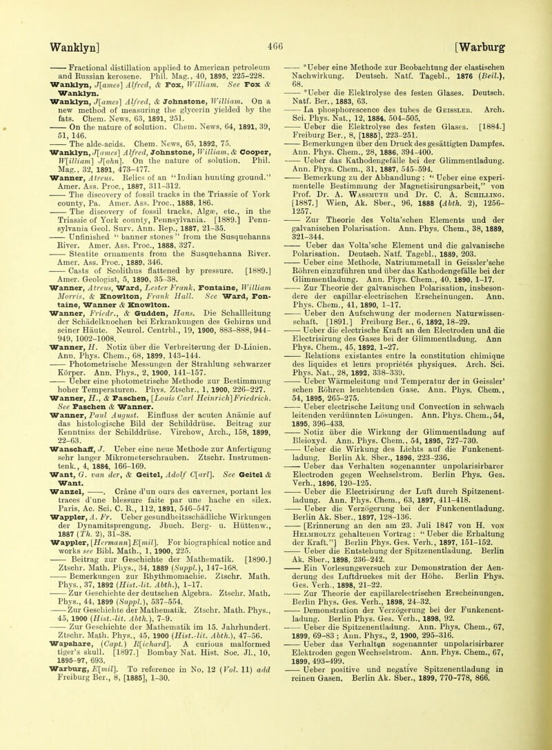 Fractional distillation applied to American petroleum and Kussian kerosene. Phil. Mag., 40, 1895, 225-228. Wanklyn, J[ames] Alfred, & Fox, William. See Fox & Wanklyn. Wanklyn, J[ames] Alfred, & Johnstone, William. On a new method of measuring the glycerin yielded by the fats. Chem. News, 63, 1891, 251. On the nature of solution. Chem. News, 64, 1891, 39, 51, 146. The aide-acids. Chem. News, 65, 1892, 75. Wanklyn, J[fl)Hfs] Alfred, Johnstone, William, & Cooper, Wlilliani] J[o/m]. On the nature of solution. Phil. Mag., 32, 1891, 473-477. Wanner,/I?)-cMs. Relics of an Indian hunting ground. Amer. Ass. Proc, 1887, 311-312. The discovery of fossil tracks in the Triassic of York county. Pa. Amer. Ass. Proc, 1888, 186. The discovery of fossil tracks, Algre, etc., in the Triassic of York county, Pennsylvania. [1889.] Penn- sylvania Geol. Surv. Ann. Eep., 1887, 21-35. Unfinished  banner stones  from the Susquehanna Eiver. Amer. Ass. Proc, 1888, 327. Steatite ornaments from the Susquehanna Eiver. Amer. Ass. Proc, 1889, 346. Casts of Scolithus flattened by pressure. [1889.] Amer. Geologist, 5, 1890, 35-38. Wanner, Atreus, Wsird, Lester Frank, Fontaine, William Morris, & Knowlton, Frank Hall. See Ward, Fon- taine, Wanner & Knowlton. Wanner, Friedr., & Gudden, Hans. Die Schallleitung der Schadelknochen bei Erkrankungen des Gehirns und seiner Haute. Neurol. Centrbl., 19, 1900, 883-888, 944- 949, 1002-1008. Wanner, H. Notiz iiber die Verbreiterung der D-Linien. Ann. Phys. Chem., 68, 1899, 143-144. Photometrische Messungen der Strahlung schwarzer Korper. Ann. Phys., 2, 1900, 141-157. Ueber eine photometrische Methode zur Bestimmung hoher Temperaturen. Phys. Ztschr., 1, 1900, 226-227. Wanner, H., & Paschen, [Lotds Carl Heinrich]Friedrich. See Faschen & Wanner. Wanner, Paul August. Einfluss der acuten Aniimie auf das histologische Bild der Schilddriise. Beitrag zur Kenntniss der Schilddriise. Virchow, Arch., 158, 1899, 22-63. Wanschaff, J. Ueber eine neue Methode zur Anfertigung sehr langer Mikrometerschrauben. Ztschr. Instrumen- tenk., 4, 1884, 166-169. Want, G. van der, & Geitel, Adolf C[(irZ]. See Geitel & Want. Wanzel, . Crane d'un ours des caverues, portant les traces d'une blessure faite par une hache en silex. Paris, Ac. Sci. C. R., 112, 1891, 546-547. Wappler,/I. Fr. Ueber gesundheitsschadliclre Wirkungen der Dynamitsprengung. Jbuch. Berg- u. Hiittenw., 1887 (Th. 2), 31-38. Wappler, [Hermann] E\inir\. For biographical notice and works see Bibl. Math., 1, 1900, 225. Beitrag zur Geschichte der Mathematik. [1890.] Ztschr. Math. Phys., 34, 1889 (Suppl.), 147-168. Bemerkungen zur Ehythmomachie. Ztschr. Math. Phys., 37, 1892 (Hist.-lit. Abth.), 1-17. Zur Geschichte der deutschen Algebra. Ztschr. Math. Phys., 44, 1899 (Suppl.), 537-554. Zur Geschichte der Mathematik. Ztschr. Math. Phys., 45, 1900 {Hist.-lit. Abth.), 7-9. Zur Geschichte der Mathematik im 15. Jahrhundert. Ztschr. Math. Phys., 45, 1900 {Hist.-lit. Abth.), 47-56. Wapshare, {Capt.) R[ichard]. A curious malformed tiger's skull. [1897.] Bombay Nat. Hist. Soc Jl., 10, 1895-97, 693. Warburg, £[m(7]. To reference in No, 12 (Vol. U) add Freiburg Ber., 8, [1886], 1-30. *Ueber eine Methode zur Beobachtung der elastischen Nachwirkung. Deutsch. Natf. Tagebl., 1876 (Beil.), 68. *Ueber die Elektrolyse des festen Glases. Deutsch. Natf. Ber., 1883, 63. La phosphorescence des tubes de Geissleb. Arch. Sci. Phys. Nat., 12, 1884, 504-505. Ueber die Elektrolyse des festen Glases. [1884.] Freiburg Ber., 8, [1885], 223-251. Bemerkungen iiber den Druck des gesattigten Dampfes. Ann. Phys. Chem., 28, 1886, 394-400. Ueber das Kathodeugefalle bei der Glimmentladung. Ann. Phys. Chem., 31, 1887, 545-594. Bemerkung zu der Abhandlung :  Ueber eine experi- mentelle Bestimmung der Magnetisirungsarbeit, von Prof. Dr. A. Wassmdth und Dr. C. A. Schilling. [1887.] Wien, Ak. Sber., 96, 1888 {Abth. 2), 1256- 1257. Zur Theorie des Volta'schen Elements und der galvanischen Polarisation. Ann. Phys. Chem., 38, 1889, 321-344. Ueber das Volta'sche Element und die galvanische Polarisation. Deutsch. Natf. Tagebl., 1889, 203. Ueber eine Methode, Natriummetall in Geissler'sche Eohren einzufiihren und iiber das Kathodeugefalle bei der Glimmentladung. Ann. Phys. Chem., 40, 1890, 1-17. Zur Theorie der galvanischen Polarisation, insbeson- dere der capillar-electrischen Erscheinungen. Ann. Phys. Chem., 41, 1890, 1-17. Ueber den Aufschwung der modernen Naturwissen- schaft. [1891.] Freiburg Ber., 6, 1892,18-29. Ueber die electrische Kraft an den Electroden und die Electrisirung des Gases bei der Glimmentladung. Ann Phys. Chem., 45, 1892, 1-27. Eolations existantes entre la constitution chimique des liquides et leurs propriet^s physiques. Arch. Sei. Phys. Nat., 28, 1892, 338-339. Ueber Warmeleitung und Temperatur der in Geissler' schen Eohren leuohtenden Gase. Ann. Phys. Chem., 54, 1895, 265-275. Ueber electrische Leitung und Convection in schwach leitenden verdtinnten Losungen. Ann. Phys. Chem., 54, 1895, 396-433. Notiz iiber die Wirkung der Glimmentladung auf Bleioxyd. Ann. Phys. Chem., 54, 1895, 727-730. Ueber die Wirkung des Lichts auf die Funkenent- ladung. Berlin Ak. Sber., 1896, 223-236. Ueber das Verhalteu sogenannter unpolarisirbarer Electroden gegen Wechselstrom. Berlin Phys. Ges. Verb., 1896, 120-125. Ueber die Electrisirung der Luft durch Spitzenent- ladung. Ann. Phys. Chem., 63, 1897, 411-418. Ueber die Verziigerung bei der Funkenentladung. Berlin Ak. Sber., 1897, 128-136. [Erinnerung an den am 23. Juli 1847 von H. von Helmholtz gehalteueu Vortrag :  Ueber die Erhaltung der Kraft.] Berlin Phys. Ges. Verb., 1897, 151-152. Ueber die Entstehung der Spitzenentladung. Berlin Ak. Sber., 1898, 236-242. Ein Vorlesungsversuch zur Demonstration der Aen- derung des Luftdruckes mit der Hohe. Berlin Phys. Ges. Verb., 1898, 21-22. ■ Zur Theorie der capillarelectrischen Erscheinungen. BerUu Phys. Ges. Verb., 1898, 24-32. Demonstration der Verzogerung bei der Funkenent- ladung. Berlin Phys. Ges. Verb., 1898, 92. Ueber die Spitzenentladung. Ann. Phys. Chem., 67, 1899, 69-83 ; Ann. Phys., 2, 1900, 295-316. Ueber das Verhalt§n sogenannter unpolarisirbarer Elektroden gegen Wechselstrom. Ann. Phys. Chem., 67, 1899, 493-499. Ueber positive und negative Spitzenentladung in reinen Gasen. Berlin Ak. Sber., 1899, 770-778, 866.