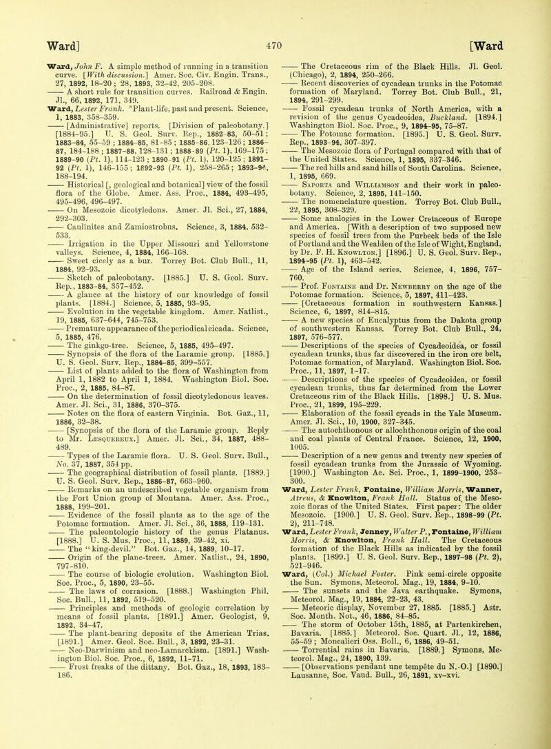 Ward, John F. A simple method of rnnning in a transition curve. [With discussion.] Amer. Soc. Civ. Engin. Trans., 27, 1892, 18-20 ; 28, 1893, 32-42, 205-208. A short rule for transition curves. Kailroad & Engin. Jl., 66, 1892, 171, 349. 'Wa.rd, Lester Frank. *Plant-life, past and present. Science, 1, 1883, 358-359. [Administrative] reports. [Division of paleobotany.] [1884-95.] U. S. Geol. Surv. Rep., 1882-83, 50-51; 1883-84, 55-59 ; 1884-85, 81-85 ; 1885-86,123-126 ; 1886- 87, 184-188 ; 1887-88, 128-131 ; 1888-89 (Pt. 1), 169-175 ; 1889-90 (Pt. 1), 114-123 ; 1890-91 (Pt. 1), 120-125; 1891- 92 (Pt. 1), 146-155; 1892-93 (Pt. 1), 258-265; 1893-9^, 188-194. Historical [, geological and botanical] view of the fossil flora of the Globe. Amer. Ass. Proc, 1884, 493-495, 495-496, 496-497. On Mesozoic dicotyledons. Amer. Jl. Sci., 27, 1884, 292-303. Caulinites and Zamiostrobus. Science, 3, 1884, 532- 533. Irrigation in the Upper Missouri and Yellowstone valleys. Science, 4, 1884, 166-168. Sweet cicely as a bur. Torrey Bot. Club Bull., 11, 1884, 92-93. Sketch of paleobotany. [1885.] U. S. Geol. Smv. Eep., 1883-84, 357-452. —- A glance at the history of our knowledge of fossil plants. [1884.] Science, 5, 1885, 93-95. —— Evolution in the vegetable kingdom. Amer. Natlist., 19, 1885, 637-644, 745-753. Premature appearanceof the periodical cicada. Science, 5, 1885, 476. The ginkgo-tree. Science, 5, 1885, 495-497. Synopsis of the flora of the Laramie group. [1885.] U. S. Geol. Surv. Eep., 1884-85, 399-557. List of plants added to the flora of Washington from April 1, 1882 to April 1, 1884. Washington Biol. Soc. Proc, 2, 1885, 84-87. On the determination of fossil dicotyledonous leaves. Amer. Jl. Sci., 31, 1886, 370-375. Notes on the flora of eastern Virginia. Bot. Gaz., 11, 1886, 32-38. [Synopsis of the flora of the Laramie group. Reply to Mr. Lesqdereux.] Amer. Jl. Sci., 34, 1887, 488- 489. Types of the Laramie flora. U. S. Geol. Surv. Bull., No. 37, 1887, 354 pp. The geographical distribution of fossil plants. [1889.] U. S. Geol. Surv. Rep., 1886-87, 663-960. Remarks on an undescribed vegetable organism from the Fort Union group of Montana. Amer. Ass. Proc, 1888, 199-201. Evidence of the fossil plants as to the age of the Potomac formation. Amer. Jl. Sci., 36, 1888, 119-131. The paleontologic history of the genus Platanus. [1888.] U. S. Mus. Proc, 11, 1889, 39-42, xi. The king-devil. Bot. Gaz., 14, 1889, 10-17. Origin of the plane-trees. Amer. Natlist., 24, 1890, 797-810. The course of biologic evolution. Washington Biol. Soc. Proc, 5, 1890, 23-55. The laws of corrasion. [1888.] Washington Phil. Soc Bull., 11, 1892, 519-520. Principles and methods of geologic correlation by means of fossil plants. [1891.] Amer. Geologist, 9, 1892, 34-47. The plant-bearing deposits of the American Trias, [1891.] Amer. Geol. Soc. Bull., 3, 1892, 23-31. Neo-Darwinism and neo-Lamarckism. [1891.] Wash- ington Biol. Soc Proc, 6, 1892, 11-71. Frost freaks of the dittany. Bot. Gaz., 18, 1893, 183- 186. The Cretaceous rim of the Black Hills. Jl. Geol. (Chicago), 2, 1894, 250-266. Recent discoveries of cycadean trunks in the Potomac formation of Maryland. Torrey Bot. Club Bull., 21, 1894, 291-299. Fossil cycadean trunks of North America, with a revision of the genus Cycadeoidea, Buckland. [1894.] Washington Biol. Soc. Proc, 9, 1894-95, 75-87. The Potomac formation. [1895.] U. S. Geol. Surv. Rep., 1893-94, 307-397. The Mesozoic flora of Portugal compared with that of the United States. Science, 1, 1895, 337-346. • The red hills and sand hills of South Carolina. Science, 1, 1895, 669. Saporta and Williamson and their work in paleo- botany. Science, 2, 1895, 141-150. The nomenclature question. Torrey Bot. Club Bull., 22, 1895, 308-329. Some analogies in the Lower Cretaceous of Europe and America. [With a description of two supposed new species of fossil trees from the Purbeck beds of the Isle of Portland and the Wealden of the Isle of Wight, England, by Dr. F. H. Knowlton.] [1896.] U. S. Geol. Surv. Rep., 1894-95 (Pt. 1), 463-542. Age of the Island series. Science, 4, 1896, 757- 760. Prof. Fontaine and Dr. Newbeery on the age of the Potomac formation. Science, 5, 1897, 411-423. [Cretaceous formation in southwestern Kansas.] Science, 6, 1897, 814-815. A new species of Eucalyptus from the Dakota group of southwestern Kansas. Torrey Bot. Club Bull., 24, 1897, 576-577. Descriptions of the species of Cycadeoidea, or fossil cycadean trunks, thus far discovered in the iron ore belt, Potomac formation, of Maryland. Washington Biol. Soc. Proc, 11, 1897, 1-17. Descriptions of the species of Cycadeoidea, or fossil cycadean trunks, thus far determined from the Lower Cretaceous rim of the Black Hills. [1898.] U. S. Mus. Proc, 21, 1899, 195-229. Elaboration of the fossil cycads in the Yale Museum. Amer. Jl. Sci., 10, 1900, 327-345. The autochthonous or alloehthonous origin of the coal and coal plants of Central France. Science, 12, 1900, 1005. • • Description of a new genus and twenty new species of fossil cycadean trunks from the Jurassic of Wyoming. [1900.] Washington Ac. Sci. Proc, 1, 1899-1900, 253- 300. Ward, Lester Frank, Fontaine, JVilliam Morris, Wanner, Atreus, & Knowlton, Frank Hall. Status of the Meso- zoic floras of the United States. First paper: The older Mesozoic. [1900.] U. S. Geol. Surv. Rep., 1898-99 (Pt. 2), 211-748. Ward, Lester Frank, Senwy, Walter P., Fontaine, William Morris, &' Knowlton, Frank Hall. The Cretaceous formation of the Black Hills as indicated by the fossil plants. [1899.] U. S. Geol. Surv. Rep., 1897-98 (Pt. 2), 521-946. Ward, (Col.) Michael Foster. Pink semi-circle opposite the Sun. Symons, Meteorol. Mag., 19, 1884, 9-10. The sunsets and the Java earthquake. Symons, Meteorol. Mag., 19, 1884, 22-23, 43. Meteoric display, November 27, 1885. [1886.] Astr. Soc. Month. Not., 46, 1886, 84-85. The storm of October 15th, 1885, at Partenkirchen, Bavaria. [1885.] Meteorol. Soc. Quart. JL, 12, 1886, 55-59 ; Moncalieri Oss. Boll., 6, 1886, 49-51. Torrential rains in Bavaria. [1889.] Symons, Me- teorol. Mag., 24, 1890, 139. [Observations pendant une tempete du N.-O.] [1890.] Lausanne, Soc Vaud. Bull., 26, 1891, xv-xvi.