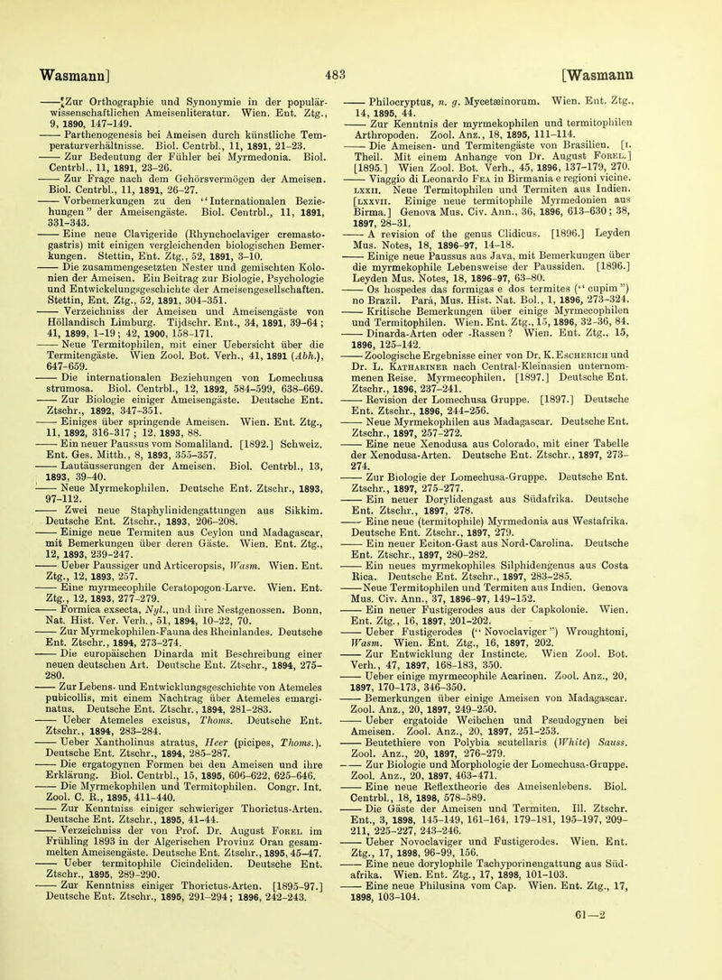 JZur Orthographie und Synonymie in der popular- wissenschaftlichen Ameisenliteratur. Wien. Ent. Ztg., 9, 1890, 147-149. Parthenogenesis bei Ameisen dureh kiinstliehe Tem- peraturverhaltnisse. Biol. Centrbl., 11, 1891, 21-23. Zur Bedeutung der Fiihler bei Myrmedonia. Biol. Centrbl., 11, 1891, 23-26. Zur Frage nach dem Gehorsvermogen der Ameisen. Biol. Centrbl., 11, 1891, 26-27. Vorbemerkungen zu den '' Internationalen Bezie- hungen der Ameisengaste. Biol. Centrbl., 11, 1891, 331-343. Eiue neue Clavigeride (Ehynchoclaviger cremasto- gastris) mit einigen vergleichenden biologischen Bemer- kungen. Stettin, Ent. Ztg., 52, 1891, 3-10. Die zusammengesetzten Nester und gemischten Kolo- nien der Ameisen. EinBeitrag zur Biologie, Psychologie und Entwickelungsgeschichte der Ameisengesellschaften. Stettin, Ent. Ztg., 52, 1891, 304-351. Verzeichniss der Ameisen und Ameisengaste von Hollandisch Limburg. Tijdschr. Ent., 34, 1891, 39-64 ; 41, 1899, 1-19; 42, 1900, 158-171. Neue Termitophilen, mit einer Uebersicht iiber die Termitengaste. Wien Zool. Bot. Verb., 41, 1891 {Abh.), 647-659. Die internationalen Beziehungen von Lomecbusa strumosa. Biol. Centrbl., 12, 1892, 584-599, 638-669. Zur Biologie einiger Ameisengaste. Deutsche Ent. Ztschr., 1892, 347-351. Einiges iiber springende Ameisen. Wien. Ent. Ztg., 11, 1892, 316-317 ; 12, 1893, 88. Ein neuer Paussus vom Somaliland. [1892.] Schweiz. Ent. Ges. Mitth., 8, 1893, 355-357. Lautausserungen der Ameisen. Biol. Centrbl., 13, 1893, 39-40. ■ Neue Myrmekophilen. Deutsche Ent. Ztschr., 1893, 97-112. Zwei neue Staphylinidengattungen aus Sikkim. Deutsche Ent. Ztschr., 1893, 206-208. Einige neue Termiten aus Ceylon und Madagascar, mit Bemerkungen iiber deren Gaste. Wien. Ent. Ztg., 12, 1893, 239-247. Ueber Paussiger und Articeropsis, Wasm. Wien. Ent. Ztg., 12, 1893, 257. Eine myrmecophile Ceratopogon-Larve. Wien. Ent. Ztg., 12, 1893, 277-279. Formica exsecta, Nyl., und ihre Nestgenossen. Bonn, Nat. Hist. Ver. Verb., 51, 1894, 10-22, 70. Zur Myrmekophilen-Fauna des Rheinlandes. Deutsche Ent. Ztschr., 1894, 273-274. Die europaischen Dinarda mit Beschreibung einer neuen deutschen Art. Deutsche Ent. Ztschr., 1894, 275- 280. Zur Lebens- und Entwicklungsgeschichte von Atemeles pubicollis, mit einem Nachtrag iiber Atemeles emargi- natus. Deutsche Ent. Ztschr., 1894, 281-283. Ueber Atemeles excisus. Thorns. Deutsche Ent. Ztschr., 1894, 283-284. Ueber Xantholinus atratus, Heer (picipes. Thorns.). Deutsche Ent. Ztschr., 1894, 285-287. Die ergatogynen Formen bei den Ameisen und ihre Erklarung. Biol. Centrbl., 15, 1895, 606-622, 625-646. Die Myrmekophilen und Termitophilen. Congr. Int. Zool. C. R., 1895, 411-440. Zur Kenntniss einiger schwieriger Thorictus-Arten. Deutsche Ent. Ztschr., 1895, 41-44. Verzeichniss der von Prof. Dr. August Forel im Friihling 1893 in der Algerischen Provinz Gran gesam- melten Ameisengaste. Deutsche Ent. Ztschr., 1895, 45-47. Ueber termitophile Cieindeliden. Deutsche Ent. Ztschr., 1895, 289-290. Zur Kenntniss einiger Thorictus-Arten. [1895-97.] Deutsche Ent. Ztschr., 1895, 291-294; 1896, 242-243. Philocryptus, n. g. Myceteeinorum. Wien. Ent. Ztg., 14, 1895, 44. Zur Kenntnis der myrmekophilen und termitophilen Arthropoden. Zool. Anz., 18, 1895, 111-114. Die Ameisen- und Termitengaste von Brasilien. [i. Theil. Mit einem Anhange von Dr. August Forel.] [1895.] Wien Zool. Bot. Verb., 45, 1896, 137-179, 270. Viaggio di Leonardo Fea in Birmania e regioni vicine. Lxxii. Neue Termitophilen und Termiten aus Indien. [lxxvii. Einige neue termitophile Myrmedonien aus Birma.] Genova Mus. Civ. Ann., 36, 1896, 613-630; 38, 1897, 28-31. A revision of the genus Clidicus. [1896.] Leyden Mus. Notes, 18, 1896-97, 14-18. Einige neue Paussus aus Java, mit Bemerkungen iiber die myrmekophile Lebensweise der Paussiden. [1896.] Leyden Mus. Notes, 18, 1896-97, 63-80. Os hospedes das formigas e dos termites (cupim) no Brazil. Para, Mus. Hist. Nat. Bol., 1, 1896, 273-324. Kritische Bemerkungen iiber einige Myrmecophilen und Termitophilen. Wien. Ent. Ztg., 15,1896, 32-36, 84. Dinarda-Arten oder -Rassen ? Wien. Ent. Ztg., 15, 1896, 125-142. Zoologische Ergebnisse einer von Dr. K.Escherich und Dr. L. Kathariner nach Central-Kleinasien unternom- menen Reise. Myrmecophilen. [1897.] Deutsche Ent. Ztschr., 1896, 237-241. Revision der Lomechusa Gruppe. [1897.] Deutsche Ent. Ztschr., 1896, 244-256. Neue Myrmekophilen aus Madagascar. Deutsche Ent. Ztschr., 1897, 257-272. Eine neue Xenodusa aus Colorado, mit einer Tabelle der Xenodusa-Arten. Deutsche Ent. Ztschr., 1897, 273- 274. Zur Biologie der Lomechusa-Gruppe. Deutsche Ent. Ztschr., 1897, 275-277. Ein neuer Dorylidengast aus Siidafrika. Deutsche Ent. Ztschr., 1897, 278. Eine neue (termitophile) Myrmedonia aus Westafrika. Deutsche Ent. Ztschr., 1897, 279. Ein neuer Eciton-Gast aus Nord-Carolina. Deutsche Ent. Ztschr., 1897, 280-282. Ein neues myrmekophiles Silpliidengenus aus Costa Rica. Deutsche Ent. Ztschr., 1897, 283-285. Neue Termitophilen und Termiten aus Indien. Genova Mus. Civ. Ann., 37, 1896-97, 149-152. Ein neuer Pustigerodes aus der Capkolonie. Wien. Ent. Ztg., 16, 1897, 201-202. Ueber Fustigerodes ( Novoclaviger ) Wroughtoni, Wasm. Wien. Ent. Ztg., 16, 1897, 202. Zur Entwicklung der Instincte. Wien Zool. Bot. Verb., 47, 1897, 168-183, 350. Ueber einige myrmecophile Acarinen. Zool. Anz., 20, 1897, 170-173, 346-350. Bemerkungen iiber einige Ameisen von Madagascar. Zool. Anz., 20, 1897, 249-250. Ueber ergatoide Weibchen und Pseudogynen bei Ameisen. Zool. Anz., 20, 1897, 251-253. Beutethiere von Polybia scutellaris (White) Sauss. Zool. Anz., 20, 1897, 276-279. Zur Biologie und Morphologic der Lomechusa-Gruppe. Zool. Anz., 20, 1897, 463-471. Eiue neue Reflextheorie des Ameisenlebens. Biol. Centrbl,, 18, 1898, 578-589. Die Gaste der Ameisen und Termiten. 111. Ztschr. Ent., 3, 1898, 145-149, 161-164, 179-181, 195-197, 209- 211, 225-227, 243-246. Ueber Novoclaviger und Fustigerodes. Wien. Ent. Ztg., 17, 1898, 96-99, 156. Eine neue dorylophile Tachyporineugattung aus Siid- afrika. Wien. Ent. Ztg., 17, 1898, 101-103. Eine neue Philusina vom Cap. Wien. Ent. Ztg., 17, 1898, 103-104. 61—2