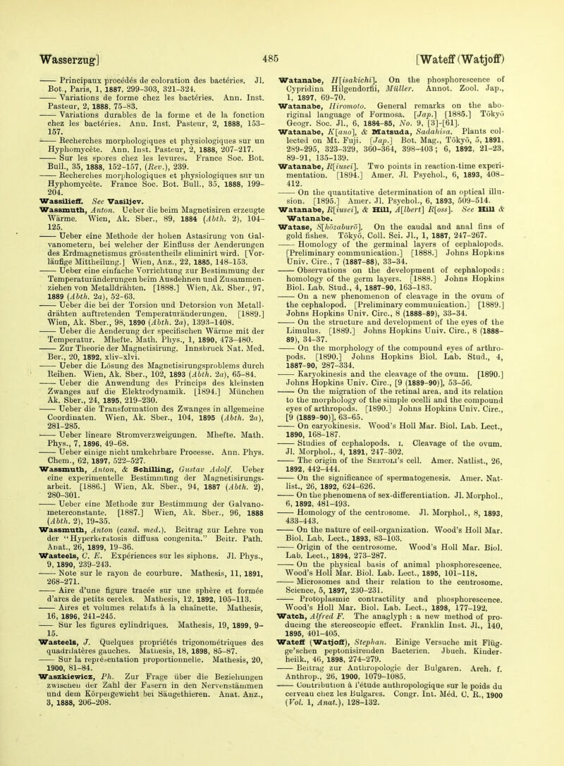 Principaux procMes de coloration des bact^ries. Jl. Bot., Paris, 1, 1887, 299-303, 321-324. Variations de forme chez les bact^ries. Ann. Inst. Pasteur, 2, 1888, 75-83. Variations durables de la forme et de la fonction chez les bact^ries. Ann. Inst. Pasteur, 2, 1888, 153- 157, ' Eecherches morphologiques et physiologiques sur un Hyphomyc^te. Ann. Inst. Pasteur, 2, 1888, 207-217. Sur les spores chez les levures. France Soc. Bot. Bull., 35, 1888, 152-157, (Rev.), 239. Eecherches morphologiques et physiologiques snr un Hyphomycete. France Soc. Bot. Bull., 35, 1888, 199- 204. Wassilieff. See Vasiljev. iVassmuth, Anton. Ueber die beim Magnetisiren erzeugte Warme. Wien, Ak. Sber., 89, 1884 [AUli. 2), 104- 125. Ueber eine Methode der hohen Astasirung von Gal- vanometeru, bei welcher der Einfluss der Aenderuugen des Erdmagnetismus grosstentheils eliminirt wird. [Vor- laufige Mittheilung.J Wien, Anz., 22, 1885, 148-153. Ueber eine einfache Vorriohtuug zur Bestimmung der Temperaturanderungen beim Ausdehnen und Zusammen- ziehen von Metalldrahten. [1888.] Wien, Ak. Sber., 97, 1889 (Ahth. 2a), 52-63. Ueber die bei der Torsion und Detorsion von Metall- drahten auftreteoden Temperaturanderungen. [1889.] Wien, Ak. Sber., 98, 1890 [Ahth. 2a), 1393-1408. Ueber die Aenderung der specitischen Warme mit der Temperatur. Mhefte. Math. Phys., 1, 1890, 473-480. Zur Theorie der Magnetisirung. Innsbruck Nat. Med. Ber., 20, 1892, xliv-xlvi. Ueber die Losung des Magnetisirungsproblems durch Eeihen. Wien, Ak. Sber., 102, 1893 [Ahth. -2a), 65-84. Ueber die Anwendung des Princips des kleinsten Zwanges auf die Elektrodyuamik. [1894.] Miincheu Ak. Sber., 24, 1895, 219-230. Ueber die Transformation des Zwanges in allgemeine Coordinaten. Wien, Ak. Sber., 104, 1895 (Ahth. 2a), 281-285. • Ueber lineare Stromverzweiguugen. Mhefte. Math. Phys., 7, 1896, 49-68. Ueber einige nicht umkehrbare Processe. Ann, Phys. Chem., 62, 1897, 522-527. Wassmuth, Anton, & Scbilling, Gustav Adolf. Ueber eine experimentelle Bestimmung der Magnetisirungs- arbeit. [1886.] Wien, Ak. Sber., 94, 1887 (Abth. 2), 280-301. Ueber eine Methode zur Bestimmung der Galvano- meterconstante. [1887.] Wien, Ak. Sber., 96, 1888 (Abth. 2), 19-35. Wassmuth, Anton (cand. med.). Beitrag zur Lehre von der Hyperkeratosis diffusa congenita. Beitr. Path. Anat., 26, 1899, 19-36. Wasteels, G. E. Experiences sur les siphons. Jl. Phys., 9, 1890, 239-243. Note sur le rayon de courbure. Mathesis, 11, 1891, 268-271. Aire d'une figure trac^e sur une sphere et form^e d'arcs de petits cerck-s. Mathesis, 12, 1892, 105-113. Aires et volumes relatifs k la chainette. Mathesis, 16, 1896, 241-245. ■ Sur les figures cylindriques. Mathesis, 19, 1899, 9- 15. Wasteels, J. Quelques propri^t^s trigonom^triques des quadriJat^res gauches. Matuesis, 18, 1898, 85-87. Sur la representation proportionnelle. Mathesis, 20, 1900, 81-84. Waszkiewicz, Ph. Zur Frage iiber die Beziehuugen zwiscUeu der Zahl der Fasern in den Nervenstammen und dem Korpeigewicht bei Saugethieren. Anat. Anz., 3, 1888, 206-208. Watanabe, H\^isakichi]. On the phosphorescence of Cypridina Hilgendorfii, Miiller. Annot. Zool. Jap., 1, 1897, 69-70. Watanabe, Hiromoto. General remarks on the abo- riginal language of Formosa. [Jap.] [1885.] Tokyo Geogr. Soc. JL, 6, 1884-85, No. 9, [3]-[61]. Watanabe, Klano], & Matsuda, Sadahiaa. Plants col- lected on Mt. Fuji. [Jap.] Bot. Mag., Tokyo, 5, 1891, 289-295, 323-329, 360-364, 398-403; 6, 1892, 21-23, 89-91, 135-139. Watanabe, R[iusei]. Two points in reaction-time experi- mentation. [1894.] Amer. Jl. Psychol., 6, 1893, 408- 412. On the quantitative determination of an optical illu- sion. [1895.] Amer. Jl. Psychol., 6, 1893, 509-514. Watanabe, R[iusei], & Hill, A[lbert] R[oss]. See HiU & Watanabe. Watase, S[ltrizaburd]. On the caudal and anal fins of gold fishes. Tokyo, Coll. Sci. JL, 1, 1887, 247-267. Homology of the germinal layers of cephalopods. [Preliminary communication.] [1888.] Johns Hopkins Univ. Circ, 7 (1887-88), 33-34. Observations on the development of cephalopods: homology of the germ layers. [1888.] Johns Hopkins Biol. Lab. Stud., 4, 1887-90, 163-183. On a new phenomenon of cleavage in the ovum of the cephalopod. [Preliminary communication.] [1889.] Johns Hopkins Univ. Circ, 8 (1888-89), 33-34. On the structure and development of the eyes of the Limulus. [1889.] Johns Hopkins Univ. Circ, 8 (1888- 89), 34-37. On the morphology of the compound eyes of arthro- pods. [1890.] Johns Hopkins Biol. Lab. Stud., 4, 1887-90, 287-334. Karyokinesis and the cleavage of the ovum. [1890.] Johns Hopkins Univ. Circ, [9 (1889-90)], 53-56. On the migration of the retinal area, and its relation to the morphology of the simple ocelli and the compound eyes of arthropods. [1890.] Johns Hopkins Univ. Circ, [9 (1889-90)], 63-65. On caryokinesis. Wood's HoU Mar. Biol. Lab. Lect., 1890, 168-187. Studies of cephalopods. i. Cleavage of the ovum. Jl. MorphoL, 4, 1891, 247-302. The origin of the Sertoli's cell. Amer. Natlist., 26, 1892, 442-444. On the significance of spermatogenesis. Amer. Nat- list., 26, 1892, 624-626. On the phenomena of sex-differentiation. Jl. MorphoL, 6, 1892, 481-493. Homology of the centrosome. Jl. MorphoL, 8, 1893, 433-443. On the nature of cell-organization. Wood's Holl Mar. Biol. Lab. Lect., 1893, 83-103. Origin of the centrosome. Wood's Holl Mar. Biol. Lab. Lect., 1894, 273-287. On the physical basis of animal phosphorescence. Wood's Holl Mar. Biol. Lab. Lect., 1895, 101-118, Microsomes and their relation to the centrosome. Science, 5, 1897, 230-231. Protoplasmic contractility and phosphorescence. Wood's Holl Mar. Biol. Lab. Lect., 1898, 177-192. Watcb, Alfred F. The anaglyph : a new method of pro- ducing the stereoscopic effect. Franklin Inst. JL, 140, 1895, 401-405. Wateff (Watjoff), Stephan. Einige Versuche mit Fliig- ge'schen peptonisireiiden Bacterien. Jbuch. Kinder- heilk., 46, 1898, 274-279. Beitrag zur Anthropologie der Bulgaren. Arch. f. Anthrop., 26, 1900, 1079-1085. Contribution k I'etude authropologique sur le poids du cerveau chez les Bulgares. Congr. Int. M^d. C. E., 1900 [Vol. 1, Anat.), 128-132.