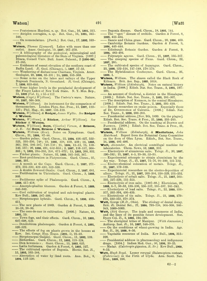 Pentstemon Haydeni, n. sp. Bot. Gaz., 16, 1891, 311. Atriplex corrugata, n. sp. Bot. Gaz., 16, 1891, 345- 346. On nomenclature. [Posth.] Bot. Gaz., 17, 1892, 169- 170. Watson, Thomas L[eonard]. Lakes with more than one outlet. Amer. Geologist, 19, 1897, 267-270. A bibliography of the geological, mineralogical and paleontological literature of the State of Virginia. [1897.] Ithaca, Cornell Univ. Bull. Amer. Paleont., 2 (1896-98), 57-165. Evidences of recent elevation of the southern coast of Baffin Land. Jl. Geol. (Chicago), 5, 1897, 17-33. Weathering of diabase near Chatham, Virginia. Amer. Geologist, 22, 1898, 85-101; 24, 1899, 355-369. Some notes on the lakes and valleys of the Upper Nugsuak Peninsula, N. Greenland. Jl. Geol. (Chicago), 7, 1899, 655-666. Some higher levels in the postglacial development of the Finger Lakes of New York State. N. Y. Mus. Kep., 51, 1899 (Vol. 1), r55-rll7. Watson, (Capt.) WlilUam]. The Umbria's wave. Nature, 36, 1887, 508-509. Watson, Wlilliani]. An instrument for the comparison of thermometers. London Phys. Soc. Proc, 15, 1897, 122- 125 ; Phil. Mag., 44, 1897, 116-119. Watson, W[illiam], & Rodger, James Wyllie. See Rodger & Watson. Watson, Winiiam], & Riicker, Arthur Wiilliani]. See Riicker & Watson. Watson, Wlilliam^, Boys, C[harles] Vernon, & Briscoe, A. E. See Boys, Briscoe & Watson. Watson, William (Kew). Notes on Nymphasas. Gard. Chron., 21, 1884, 87-88. ' Garden palms. Gard. Chron., 22, 1884, 426-427, 522- 523, 595-596, 748; 23, 1885, 338, 410, 439; 24, 1885, 362, 394, 586-587, 748-750; 25, 1886, 12-13, 75, 139- 140, 557; 26, 1886, 491, 652-653 ; 2, 1887, 156-157, 304- 305 ; 9, 1891, 234-235, 298, 671-672; 13, 1893, 260, 332. Pitcher plants. Nature, 32, 1885, 341-342, 367. Eoot-proliferation in Platycerium. Gard. Chron., 25, 1886, 201. A month at the Cape. Gard. Chron., 2, 1887, 271- 272, 331-332, 429-430, 519-520. A double flowered Oxalis. Gard. Chron., 2, 1887, 681. Proliferation in Utricularia. Gard. Chron., 3, 1888, 360. Proliferous spike of Phalsenopsis. Gard. Chron., 4, 1888, 417-418. Amorphophallus titanum. Garden & Forest, 2, 1889, 340-342. Cool cultivation of tropical and sub-tropical plants. Kew Bull., 1889, 287-306. Streptocarpus hybrids. Gard. Chron., 8, 1890, 410- 411. The new plants of 1889. Garden & Forest, 3, 1890, 16-18, 28-30. The coco-de-mer in cultivation. [1890.] Nature, 43, 1891, 19. Town fogs, and their effects. Gard. Chron., 10, 1891, 607-608, 650. Dendrobium phalfenopsis. Garden & Forest, 4, 1891, 520-522. The effects of fog on plants grown in the houses at Kew. Int. Congr. Hyg. Trans. (1891, 5), 21-22. Streptocarpus Galpini. Gard. Chron., 11, 1892, 139. Eichardias. Gard. Chron., 12, 1892, 123-124. Disa kewensis x . Gard. Chron., 13, 1893, 625. Lselia furfuracea. Garden cS;. Forest, 6, 1893, 527. The cultivated species of Begonia. Hortic. Soc. JL, 15, 1893, 165-184. Absorption of water by 'lead roots. Ann. Bot., 8, 1894, 119-120. Begonia disease. Gard. Chron., 18, 1895, 544. The spot disease of orchids. Garden & Forest, 8, 1895, 433-434. Kamie and China grass. Gard. Chron., 20, 1896, 469. Cambridge Botanic Gardens. Garden & Forest, 9, 1896, 443-444. Edinburgh Botanic Garden. Garden & Forest, 9, 1896, 483-484. Polycarpic agaves. Gard. Chron., 21, 1897, 166-167. The creeping species of Ficus. Gard. Chron., 22, 1897, 205. The cultivated species of Asparagus. Gard. Chron., 23, 1898, 122-124, 147-148, 178-179. The Hybridisation Conference. Gard. Chron., 26, 1899, 1. Watson, William. The chasm called the Black Eock of Kiltearn. Brit. Ass. Eep., 1885, 1018. Watson, William {Edinburgh). Notes on natural history in India. [1888.] Edinb. Nat. Soc. Trans., 2, 1891, 197- 209. An account of Gurhwal, a district in the Himalayas. [1889.] Edinb. Nat. Soc. Trans., 2, 1891, 281-307. The description of Kumaon, in the central Himalayas. [1890.] Edinb. Nat. Soc. Trans., 2, 1891, 393-410. . Eecent researches on snake poison. Especially those of Dr. Cunningham of Calcutta. [1896.] Edinb. Nat. Soc. Trans., 3, 1898, 200-203. Presidential address, [Nov. 9th, 1899. On the plague]. Edinb. Bot. Soc. Trans. & Proc, 21, 1900, 233-243. Presidential address. On the teaching of Darwin and Pasteur. [1898.] Edinb. Bot. Soc. Trans. & Proc, 21, 1900, 121-132. Watson, William (Edinburgh), & Macfarlane, John Muirhead. Eeport from the Botanical Camp Committee on the flora of Glen Lyon. Edinb., Bot. Soc. Trans., 16, 1886, 481-486. Watt, Alexander. An electrical centrifugal machine for laboratories. Chem. News, 52, 1885, 232. Electrolysis of aluminium salts. Telegr. JL, 20, 1887, 590-592; 21, 1887, 4-5, 29-30, 52-53. Experimental attempts to obtain aluminium by the dry way. Telegr. JL, 21, 1887, 75-76, 99-100, 131-132. Electro-chemical coloration of metals. Telegr. JL, 21, 1887, 179-180. Experimental researches on the electro-deposition of alloys. Telegr. JL, 21, 1887, 203-204, 228-229, 251-252. Electrolysis of cobalt salts. Telegr. JL, 21, 1887, 503- 505, 527-529, 551-553. Electrolysis of iron salts. [1887-88.] Electrician, 20, 1888, 6-7, 50-52, 135-136, 156-157, 185-187, 241-242. Electrolysis of lead salts. Telegr. JL, 22, 1888, 356- 357, 392-394, 436-439. Electrolysis of tin salts. Telegr. JL, 23, 1888, 270- 272, 332-333, 370-373. Watt, George (M.D., Ohio). The etiology of dental decay. Brit. Jl. Dental Sci., 27, 1884, 793-798, 904-908, 946- 949, 1000-1003. Watt, (Sir) George. The trade and commerce of India, and the lines of its possible future development. Soc. Dyers Col. JL, 2, 1886, 194-198. The aboriginal tribes of Manipur. [With discussion.] Anthrop. Inst. JL, 16, 1887, 346-370. On the conditions of wheat-growing in India. Agr. Soc. JL, 24, 1888, 8-50. Vegetable resources of India. Kew Bull., 1894, 315- 328. Presidential address in pharmacology and indigenous drugs. [1894.] Indian Med. Gaz., 30, 1896, 20-25. Madar. (Calotropis gigantea, iJ. Br.) Kew Bull., 1900, 8-12. Watt, Hugh Boyd. Lesser rorqual (Balsenoptera rostrata (Fabricius)) in the Firth of Clyde. Ann. Scott. Nat. Hist., 1899, 236. 62—2