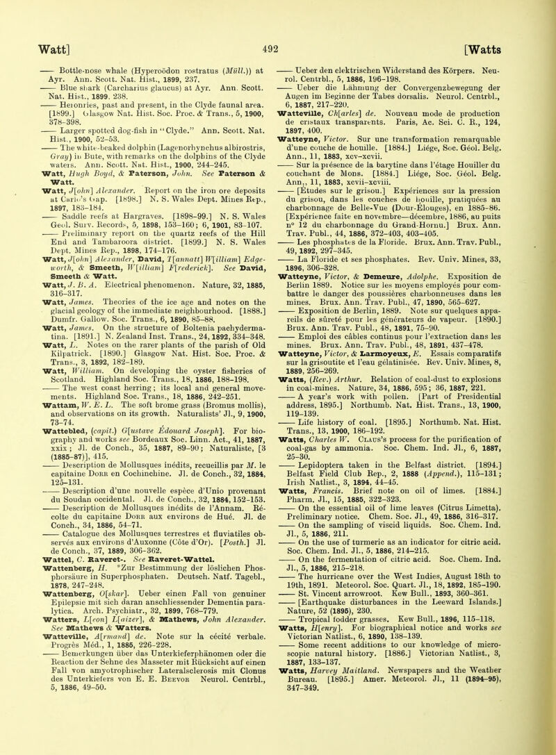 Bottle-Dose whale (Hyperoodon lostratus (Miill.)) at Ayr. Ann. Scott. Nat. Hist., 1899, 237. Blue sliark (Caichaiius glancus) at Ayr. Ann. Scott. Nat. Hist., 1899. 238. Heionries, past and present, in the Clyde faunal area. [1899.] Glasgow Nat. Hist. See. Proc. & Trans., 5,1900, 378-398. Larger spotted dog-fish in Clyde. Ann. Scott. Nat. Hist., 1900, 52-53. The white-beaked dolphin (Lagenorhynchus albirostris. Gray) iu Bute, with remarks on the dolphins of the Clyde wateis. Ann. Scott. Nat. Hist., 1900, 244-245. Watt, Hiigh Boyd, & Faterson, JuIih. See Faterson & Watt. Watt, <7[o^w(] Alexander, Eeport on the iron ore deposits at Carlo's dap. [1898.] N. S. Wales Dept. Mines Eep., 1897, 188-184. Saddle reefs at Hargraves. [1898-99.] N. S. Wales Geol. Surv. Eecord.v, 5, 1898, 153-160; 6, 1901, 83-107. . Preliminary report on the quartz reefs of the Hill End and Tambaroora district. [1899.] N. S. Wales Dept. Mines Eep., 1898, 174-176. Watt, e7[o/(»(] Alexander, David, T[a7matt\ Wlilliaiii] Edge- tcorth, & Smeetb, W[illiam] F[rederick]. See David, Smeeth & Watt. Watt, J. B. A. Electrical phenomenon. Nature, 32, 1885, 316-317. Watt, James. Theories of the ice age and notes on the glacial geology of the immediate neighbourhood. [1888.] Dumfr. Callow. Soc. Trans., 6, 1890, 85-88. Watt, James. On the structure of Boltenia pachyderma- tina. [1891.] N. Zealand Inst. Trans., 24,1892, 334-348. Watt, L. Notes on the rarer plants of the parish of Old Kilpatrick. [1890.] Glasgow Nat. Hist. Soc. Proc. & Trans., 3, 1892, 182-189. Watt, Wiliiam. On developing the oyster fisheries of Scotland. Highland Soc. Trans., 18, 1886, 188-198. The west coast herring; its local and general move- ments. Highland Soc. Trans., 18, 1886, 242-251. Wattam, IF. E. L. The soft brome grass (Bromus mollis), and observations on its growth. Naturalists' Jl., 9, 1900, 73-74. Wattebled, (capit.) G[ustave Edouard Joseph]. For bio- graphy and works see Bordeaux Soc. Linn. Act., 41, 1887, xxix;' Jl. de Conch., 35, 1887, 89-90; Naturaliste, [3 (1885-87)], 415. Description de Mollusques in^dits, recueillis par M. le capitaine Doeb en Cochinchine. Jl. de Conch., 32,1884, 125-131. Description d'une nouvelle espeee d'Unio provenant du Soudan occidental. Jl. de Conch., 32, 1884,152-153. Description de Mollusques inedits de I'Annam. Ee- colte du capitaine Dobr aux environs de Hu6. Jl. de Conch., 34, 1886, 54-71. Catalogue des Mollusques terrestres et fluviatiles ob- serves aux environs d'Auxonne (Cote d'Or). [Posth.] Jl. de Conch., 37, 1889, 306-362. Wattel, C. Raveret-. See Raveret-Wattel. Wattenberg, H. *Zur Bestimmung der loslichen Phos- phorsaure in Superphosphaten. Deutsch. Natf. Tagebl., 1878, 247-248. Wattenberg, 0[skar]. Ueber einen Fall von genuiner Epilepsie mit sich daran anschliessender Dementia para- lytica. Arch. Psyehiatr., 32, 1899, 768-779. Watters, L[eon] L[aizer], & SSathews, John Alexander. See Mathews & Watters. Watteville, A[rmand] de. Note sur la c^cit^ verbale. Progres M6d., 1, 1885, 226-228. Bemerkungen iiber das Unterkieferphanomen oder die Eeaction der Sehne des Masseter mit Eiicksicht auf einen Fall von amyotrophischer Lateralsclerosis mit Clonus des Unterkieters von E. E. Beevob Neurol. Centrbl., 5, 1886, 49-50. Ueber den elektrischen Widerstand des Korpers. Neu- rol. Centrbl., 5, 1886, 196-198. Ueber die Lahniung der Convergenzbewegung der Augen im Beginne der Tabes dorsalis. Neurol. Centrbl., 6, 1887, 217-220. Watteville, Ch\arles'\ de. Nouveau mode de production de cristaux transparents. Paris, Ac. Sci. C. E., 124, 1897, 400. Watteyne, Victor. Sur une transformation remarquable d'une couche de houille. [1884.] Li^ge, Soc. G6ol. Belg. Ann., 11, 1883, xov-xcvii. Sur la presence de la barytine dans I'dtage Houiller du couchant de Mons. [1884.] Li6ge, Soc. G6ol. Belg. Ann., 11, 1883, xcvii-xeviii. [Etudes sur le grisou.] Experiences sur la pression du grisou, dans les couches de boidlle, pratiqu6es au charbonnage de Belle-Vue (Dour-Elouges), en 1885-86. [Experience faite en novembre—decembre, 1886, au puits n° 12 du charbonnage du Graud-Hornu.] Brux. Ann. Trav. Publ., 44, 1886, 372-403, 403-405. Les phosphates de la Floride. Brux. Ann. Trav. Publ., 49,1892, 297-345. La Floride et ses phosphates. Eev. Univ. Mines, 33, 1896, 306-328. Watteyne, Victor, & Demeure, Adolphe. Exposition de Berlin 1889. Notice sur les moyens employes pour com- battre le danger des poussi^res charbonneuses dans les mines. Brux. Ann. Trav. Publ., 47, 1890, 565-627. Exposition de Berlin, 1889. Note sur quelques appa- reils de surety pour les generateurs de vapeur. [1890.] Brux. Ann. Trav. Publ., 48, 1891, 75-90. Emploi des cables continus pour I'extraction dans les mines. Brux. Ann. Trav. Publ., 48, 1891, 437-478. Watteyne, Victor, & Iiarmoyeux, E. Essais comparatifs sur la grisoutite et I'eau gelatinisee. Eev. Univ. Mines, 8, 1889, 256-269. Watts, {Rev.) Arthur. Eelation of coal-dust to explosions in coal-mines. Nature, 34, 1886, 595; 36, 1887, 221. A year's work with pollen. [Part of Presidential address, 1895.] Northumb. Nat. Hist. Trans., 13, 1900, 119-139. Life history of coal. [1895.] Northumb. Nat. Hist. Trans., 13, 1900, 186-192. Watts, Charles W. Claus's process for the purification of coal-gas by ammonia. Soc. Chem. Ind. JL, 6, 1887, 25-30. Lepidoptera taken in the Belfast district. [1894.] Belfast Field Club Eep., 2, 1888 (Append.), 115-131; Irish Natlist., 3, 1894, 44-45. Watts, Francis. Brief note on oil of limes. [1884.] Pharm. JL, 16, 1885, 322-323. On the essential oil of lime leaves (Citrus Limetta). Preliminary notice. Chem. Soc. JL, 49, 1886, 316-317. On the sampling of viscid liquids. Soc. Chem. Ind. JL, 6, 1886, 211. On the use of turmeric as an indicator for citric acid. Soc. Chem. Ind. JL, 5, 1886, 214-215. On the fermentation of citric acid. Soc. Chem. Ind. JL, 5, 1886, 215-218. The hurricane over the West Indies, August 18th to 19th, 1891. Meteorol. Soc. Quart. JL, 18,1892, 185-190. St. Vincent arrowroot. Kew Bull., 1893, 360-361. [Earthquake disturbances in the Leeward Islands.] Nature, 52 (1895), 230. Tropical fodder grasses, Kew Bull., 1896, 115-118. Watts, H[enry]. For biographical notice and works see Victorian Natlist., 6, 1890, 138-139. Some recent additions to our knowledge of micro- scopic natural history, [1886.] Victorian Natlist., 3, 1887, 133-137, Watts, Harvey Maitland. Newspapers and the Weather Bureau. [1895.] Amer. Meteorol. JL, 11 (1894-95), 347-349.