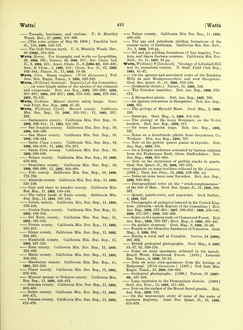 Tornado, hurricane, and cyclone. U. S. Monthly Weath. Eev., 27 (1899), 307-308. [The solar eclipse of May 28, 1900.] Franklin Inst. Jl., 150, 1900, 133-137. The Gulf Stream myth. U. S. Monthly Weath. Eev., 28 (1900), 393-394. Watts, Henry. For biography and works see Leopoldina, 20, 1884, 166; Nature, 30, 1884, 217 ; Soc. Cham. Ind. Jl., 3, 1884, 425; Amer. Chem. Jl.,6 (1884-85), 432-433; Ann. di Chim., 1, 1885, 104; Chem. Soc. Jl., 47, 1885, 342-344; Pharm. Jl., 15, 1885, 19-20. Watts, John. Steam engines. \}Vith discussion.l Fed. Inst. Min. Engin. Trans., 3, 1892, 522-529. Watts, {WiUiam\ Marshall. Report[s] of the Committee, on wave-length tables of the spectra of the elements and compounds. Brit. Ass. Rep., 1892, 193-260; 1893, 387-437 ; 1894, 248-267 ; 1895, 273-340; 1896, 273-340 ; 1897, 75-127. Watts, Nicholas. Miners' electric safety lamps. Corn- wall Polyt. Soc. Rep., 1888, 45-53. Watts, Wlilliam] L[ord]. Merced county. California Min. Bur. Rep., 10, 1890, 323-331; 11, 1893, 257- 258. Sacramento county. California Min. Bur. Rep., 10, 1890, 496-514 ; 11, 1893, 334-336. San Joaquin county. California Min. Bur. Rep., 10, 1890, 548-566. San Mateo county. California Min. Bur. Rep., 10, 1890, 586-594. Santa Clara county. California Min. Bur. Rep., 10, 1890, 604-619; 11, 1893, 374-375. Santa Cruz county. California Min. Bur. Rep., 10, 1890, 620-626. Solano county. California Min. Bur. Rep., 10, 1890, 659-669. Stanislaus county. California Min. Bur. Rep., 10, 1890, 680-690; 11, 1893, 464-468. Yolo county. California Min. Bur. Rep., 10, 1890, 773-793. Alameda county. California Min. Bur. Rep., 11, 1893, 121-138. Coal and clays in Amador county. California Min. Bur. Rep., 11, 1893, 146-149. The valley lands of Butte county. California Min. Bur. Rep., 11, 1893, 165-166. Colusa county. California Min. Bur. Rep., 11, 1893, 179-188. Contra Costa county. California Min. Bur. Rep., 11, 1893, 189-194. Del Norte county. California Min. Bur. Rep., 11, 1893, 195-199. Fresno county. California Min. Bur. Rep., 11, 1893, 210-218. Glenn county. California Min. Bur. Rep., 11, 1893, 224-226. Humboldt county. California Min. Bur. Rep., 11, 1893, 227-232. Kern county. California Min. Bur. Rep., 11, 1893, 233-238. Marin county. California Min. Bur. Rep., 11, 1893, 249-254. Mendocino county. Cahfornia Min. Bur. Rep., 11, 1893, 255-256. Placer county. California Min. Bur. Rep., 11, 1893, 319-322. Mineral springs in Siskiyou county. California Min. Bur. Rep., 11, 1893, 449-452. Sonoma county. California Min. Bur. Eep., 11, 1893, 453-463. Sutter county. California Min. Bur. Eep., 11, 1893, 469-471. Tehama county. California Min. Bur. Eep., 11, 1893, 472-479. Tulare county. California Min. Bur. Rep., 11, 1893, 485-492. The gas and petroleum yielding formations of the central valley of California. California Min. Bur. Bull., No. 3, 1894, 100 pp. Oil and gas yielding formations of Los Angeles, Ven- tura, and Santa Barbara counties. California Min. Bur. Bull., No. 11, 1897, 94 pp. Watts, W[iUiam] Wlhitehead], *Geology of Lilleshall Hill and its immediate vicinity. N. Staff. Field Club Rep., 1883, 45-47. On the igneous and associated rocks of the Breidden Hills in east Montgomeryshire and west Shropshire. Geol. Soc. Quart. JL, 41, 1885, 532-546. [Iridescent clouds.] Nature, 31, 1885, 193. The Corndon laccolites. Brit. Ass. Eep., 1886, 670- 671. ■ A Shropshire picrite. Brit. Ass. Rep., 1887, 700. An igneous succession in Shropshire. Brit. Ass. Rep., 1888, 685. The geology of Mynydd Mawr. Geol. Mag., 5, 1888, 335. Outcrops. Geol. Mag., 5, 1888, 356-358. The geology of the Long Mountain, on the Welsh borders. Brit. Ass. Rep., 1890, 817. On some Limerick traps. Brit. Ass. Rep., 1892, 727. Notes on a hornblende pikrite from Greystones, Co. Wicklow. Brit. Ass. Rep., 1893, 767. Note on the perlitic quartz grains in rhyolite. Brit. Ass. Rep., 1893, 781. On a Keuper sandstone cemented by barium sulphate from the Peakstones Rook, Alton, Staffordshire. Brit. Ass. Rep., 1894, 665-666. Note on the occurrence of perlitic cracks in quartz. Geol. Soc. Quart. JL, 50, 1894, 367-375. Appendix ou some boulders collected by Mr. Camebon. [1894.] Geol. Ass. Proc, 13, 1895, 859-360, xii. Notes on some tarns near Snov?don. Brit. Ass. Eep., 1895, 683-684. Petrographical notes on the crush-conglomerates of the Isle of Man. Geol. Soc. Quart. JL, 51, 1895, 588- 597. Quartz, quartz-rocks, and quartzites. Irish Natlist., 4, 1895, 340. Photographs of geological interest in the United King- dom. [Seventh—tenth Eeports of the Committee.] Brit. Ass. Eep., 1896, 357-365; 1897, 298-332; 1898, 530-546- 1899, 377-397 ; 1900, 350-369. Notes ou the ancient rocks of Charnwood Forest. Brit. Ass. Eep., 1896, 795-797; Geol. Mag., 3, 1896, 485-487. On perlitic structure. Geol. Mag., 3, 1896, 15-20. Fossils in the Olenellus Sandstone of Nuneaton. Geol. Mag., 3, 1896, 384. Boring a coral reef at Funafuti. Nature, 54 (1896), 201-202. British geological photographs. Geol. Mag., 4, 1897, 31-37, 62, 109-110. Notes on some specimens collected in the trench, Brazil Wood, Charnwood Forest. [1895.] Leicester Soc. Trans., 4, 1898, 12-13. Note on some rock-specimens from the borings at Netherseal. [With discussion.] [1897.] Fed. Inst. Min. Engin. Trans., 13, 1898, 599-604. Geological photographs. [1898.] Nature, 57 (1897- 98), 437-438. ■ Long excursion to the Birmingham district. [1898.] Geol. Ass. Proc, 15, 1899, 417-428. Note on the surface of the Mount Sorrel granite. Brit. Ass. Eep., 1899, 747. On the microscopic study of some of the rocks of northern Anglesey. Geol. Soc. Quart. JL, 55, 1899, 675-678.