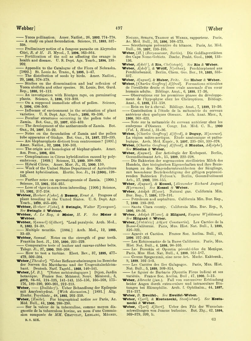 Yucca pollination. Amer. Natlist., 26, 1892, 774-778. A study on plant fecundation. Science, 21, 1893, 337- 338. Preliminary notice of a fungous parasite on Aleyrodes Citri, R. <& H. Jl. Mycol., 7, 1894, 363-364. Fertilization of the soil as affecting the orange in health and disease. U. S. Dept. Agr. Yearb., 1894, 193- 202. Appendix to the Catalogue of the Flora of Nebraska. [1892.] St. Louis Ac. Trans., 6, 1895, 1-47. The distribution of seeds by birds. Amer. Natlist., 29, 1895, 378-379. Studies on the dissemination and leaf reflexion of Yucca aloifolia and other species. St. Louis, Bot. Gard. Eep., 1895, 91-112. ■ An investigation with Kontgen rays, on germinating plants. Science, 3, 1896, 919-920. On a supposed immediate effect of pollen. Science, 4, 1896, 498-500. Influence of environment in the origination of plant varieties. U. S. Dept. Agr. Yearb., 1896, 89-106. Peculiar structures occurring in the pollen tube of Zamia. Bot. Gaz., 23, 1897, 453-459. The development of the antherozoids of Zamia. Bot. Gaz., 24, 1897, 16-22. Notes on the fecundation of Zamia and the pollen tube apparatus of Ginkgo. Bot. Gaz., 24, 1897, 22-5-235. Are blepharoplasts distinct from centrosomes ? [1897.] Amer. Natlist., 32, 1898, 100-101. The origin and homologies of blepharoplasts. Amer. Ass. Proc, 1898, 404. Complications in Citrus hybridization caused by poly- embryony. [1899.] Science, 11, 1900, 308-309. Hybrid Citrus. Amer. Micr. JL, 21, 1900, 110. Work of the United States Department of Asiriculture on plant hybridisation. Hortic. Soc. JL, 24 (1900), 128- 145. Further notes on spermatogenesis of Zamia. [1900.] Science, 13, 1901, 254-255. Loss of vigor in corn from inbreeding. [1900.] Science, 13, 1901, 257-258. Webber, Herbert J[olm'\, & Bessey, Ernst A. Progress of plant breeding in the United States. U. S. Dept. Agr. Yearb., 1899, 465-490. Webber, Herbert J[ohn], & Swingle, Walter T[ennyson]. See Swingle & Webber. Webber, J. Le Roy, & Meier, H. F. See Meier & Webber. Webber, S[amuel] G[ilbert]. *Lead paralysis. Arch. Med., 8, 1882, 24-39. Multiple neuritis. [1884.] Arch. Med., 12, 1885, 33-49. Webber, Samuel. Notes on the strength of gear teeth. Franklin Inst. JL, 130, 1890, 223-229. Comparative tests of leather and canvas-rubber belts. Telegr. JL, 27, 1890, 266-268. How to test a turbine. Elect. Eev., 37, 1895, 477- 479, 502-504. Weber, [Theodor]. *Ueber Eeflexerscheinungen im Bereiche der N erven des Mastdarms und der Urogeuitalschleim- haut. Deutsch. Natf. TagebL, 1868, 140-141. Weber, [J. B.]. *[Notes met^orologiques ] Dijon, Jardin botanique. France Soc. M^teoroL Nouv. M6t6orol., 5, i872, 84-85, 124-125, 141-143, 155-156, 166-168, 175- 176, 189-190, 200-201, 212-213. Weber, [Dalldorf). Ueber Behandlung der Epilepsie mit Amylenhydrat. [With discussion.] [1891.] Allg. Ztschr. Psychiatr., 48, 1892, 202-210. Weber, [Emile]. For biographical notice see Paris, Ac. MM. Bull., 44, 1900, 288-290. Sur la valeur de la tuberculiue, comme moyen dia- gnostic de la tuberculose bovine, au nom d'une Commis- sion eomposee de MMI, Chapveau, Leblanc, Meqnin, R. S. XIX. NocAED, Steaus, Trasbot et Wbbee, rapporteur. Paris, Ac. M^d. Bull., 35, 1896, 168-173. Serotherapie preventive du tetanos. Paris, Ac. Med. Bull., 38, 1897, 193-195. Weber, [H.] {Berr/assessor, Berlin). Die Goldlagerstatten des Cape Nome-Gebiets. Ztschr. Prakt. GeoL, 1900, 133- 136. Weber, A[doU], & Bis, Chr{istoTph]. See Ris & Weber. Weber, A[dolf], & Wolff, N{athan']. Perchlorphenol aus Perchlorbenzol. Berlin, Chem. Ges. Ber., 18, 1885, 335- 337. Weber, Alufjust], & Haber, Fritz. See Haber & Weber. Weber, [Charles Geoffroy] A[lfred]. Formations reticul^es de I'oreillette droite et fosse ovale anormale d'un cceur humain adulte. Bibliogr. Anat., 6, 1898, 17-26. Observations sur les premieres phases du d^veloppe- ment de I'hypophyse chez les Ch^iropteres. Bibliogr. Anat., 6, 1898, 151-158. ■ Eein en fer a cheval. Bibliogr. Anat., 7, 1899, 19-20. Contribution k I'etude de la metaraerie du cerveau ant^rieur chez quelques Oiseaux. Arch. Anat. Micr., 3, 1900, 369-423. Note sur la metam^rie du cerveau anterieur chez les embryons d'Oiseaux. Congr. Int. Med. C. E., 1900 (Vol. 1, Histol.), 31-36. Weber, [Charles Geoffroy] A[l)lred], & Deguy, M[axence]. La region mitro-aortique. Etude anatomique et patho- logique. Arch. Med. Exper., 9, 1897, 235-249, 339-378. Weber, [Charles Geoffroy] A[l/7-ed], & Nicolas, Ad[olphe]. See Nicolas & Weber] Weber, A[uguxt]. Zur Aetiologie der Krebspest. Berlin, Gesundheitsamt Arb., 15, 1899, 222-228. Die Bakterien der sogenaimten sterilisirten Milch des Handels, ihre biologischen Eigenschaften uad ihre Bezie- hungen zu den Magendarmkrankheiten der Siiuglinge, mit besonderer Beriicksichtigung der giftigen peptonisi- renden Bakterien Flugge's. Berlin, Gesundheitsamt Arb., 17, 1900, 108-155. Weber, A[ugust], & Kossel, [Alexander Richard August] H[eriiiann]. See Kossel & Weber. Weber, Adolph H[ans]. Natural gas. California Min. Bur. Kep., 7, 1888, 179-191. Petroleum and asphaltum. California Min. Bur. Eep., 7, 1888. 193-202. Santa Clara county. California Min. Bur. Eep., 9, 1890, 48-56. Weber, Adolph H[ans], & Hilgard, Eugene W[oldemar]. S' f? Hilgard & Weber. Weber, [Frederic] A/b[ert Constaiitin]. Les Cact^es de la Basse-Calilornie. Paris, Mus. Hist. Nat. Bull., 1, 1895, 316-321. Agaves et Cactees. France Soc. Acclim, Bull., 43, 1896. 257-262. Les Echinocactus de la Basse Californie. Paris, Mus. Hist. Nat. Bull., 4, 1898, 98-105. Les Pereskia et Opuntia peieskioides du Mexique. Paris, Mus Hist. Nat. Bull., 4, 1898, 162-167. Cereus Spegazzinii, eine neue Art. Mschr. Kakteenk., 9, 1899, 102-1(13. Les Cactees des iles Galapagos. Paris, Mus. Hist. Nat. Bull., 5, 1899, 309-314. Le figuier de Barbaric (Opuntia Ficus indica) et ses varietes. France Soc. Acclim. Bull , 47, 1900, 5-12. Weber, Albrecht (:jun.). Fall von successiver Erbliudung beider Augen durch extraoculare und intraoculare Blu- tungeu bei Hamophilie. Arch. L Ophthalm., 44, 1897, 214-217. Weber, B. Zweifel-. See Zweifel-Weber. Weber, C[ofi], & Kostanecki, Stan[isiraw]. See Kosta- necki & Weber. Weber, C[arl] A[lbert]. Ueber den Pilz der Wurzelan- schwellungen von Juncus bufonius. Bot. Ztg., 42, 1884, 369-379, 399, li. 63