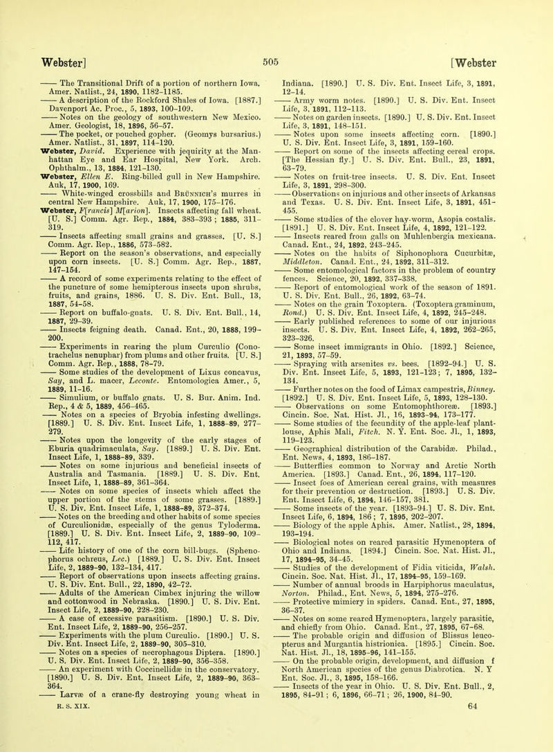 The Transitional Drift of a portion of northern Iowa. Amer. Natlist., 24, 1890, 1182-1185. A description of the Kockford Shales of Iowa. [1887.] Davenport Ac. Proc, 5, 1893, 100-109. Notes on the geology of southwestern New Mexico. Amer. Geologist, 18, 1896, 56-57. The pocket, or pouched gopher. (Geomys bursarius.) Amer. Natlist., 31, 1897, 114-120. Webster, David. Experience with jequirity at the Man- hattan Eye and Ear Hospital, New York. Arch. Ophthalm., 13, 1884, 121-130. Webster, Ellen E. Eing-billed gull in New Hampshire. Auk, 17, 1900, 169. White-winged crossbills and Beunnich's murres in central New Hampshire. Auk, 17, 1900, 175-176. Webster, F[rancis] Mllarion]. Insects affecting fall wheat. [U. S.] Comm. Agr. Eep., 1884, 383-393 ; 1885, 311- 319. Insects affecting small grains and grasses. [U. S.] Comm. Agr. Eep., 1886, 573-582. -—- Eeport on the season's observations, and especially upon corn insects. [U. S.] Comm. Agr. Eep., 1887, 147-154. A record of some experiments relating to the effect of the puncture of some hemipterous insects upon shrubs, fruits, and grains, 1886. U. S. Div. Ent. Bull., 13, 1887, 54-58. Eeport on buffalo-gnats. U. S. Div. Ent. Bull., 14, 1887, 29-39. Insects feigning death. Canad. Ent., 20, 1888, 199- 200. Experiments in rearing the plum Cureulio (Cono- trachelus nenuphar) from plums and other fruits. [U. S.] Comm. Agr. Eep., 1888, 78-79. Some studies of the development of Lixus concavus, Say, and L. maeer, Leconte. Entomologica Amer., 5, 1889, 11-16. Simulium, or buffalo gnats. U. S. Bur. Anim. Ind. Eep., 4 & 5, 1889, 456-465. Notes on a species of Bryobia infesting dwellings. [1889.] U. S. Div. Ent. Insect Life, 1, 1888-89, 277- 279. Notes upon the longevity of the early stages of Eburia quadrimaculata. Say. [1889.] U. S. Div. Ent. Insect Life, 1, 1888-89, 339. Notes on some injurious and beneficial insects of Australia and Tasmania. [1889.] U. S. Div. Ent. Insect Life, 1, 1888-89, 361-364. Notes on some species of insects which affect the upper portion of the stems of some grasses. [1889.] U. S. Div. Ent. Insect Life, 1, 1888-89, 372-374. Notes on the breeding and other habits of some species of Curculionidae, especially of the genus Tyloderma. [1889.] U. S. Div. Ent. Insect Life, 2, 1889-90, 109- 112, 417. Life history of one of the corn bill-bugs. (Spheno- phorus ochreus, Lec.) [1889.] U. S. Div. Ent. Insect Life, 2, 1889-90, 132-134, 417. Eeport of observations upon insects affecting grains. U. S. Div. Ent. Bull., 22, 1890, 42-72. Adults of the American Cimbex injuring the willow and Cottonwood in Nebraska. [1890.] U. S. Div. Ent. Insect Life, 2, 1889-90, 228-230. A case of excessive parasitism. [1890.] U. S. Div. Ent. Insect Life, 2, 1889-90, 256-257. Experiments with the plum Cureulio. [1890.] U. S. Div. Ent. Insect Life, 2, 1889-90, 305-310. Notes on a species of necrophagous Diptera. [1890.] U. S. Div. Ent. Insect Life, 2, 1889-90, 356-358. An experiment with Goccinellidse in the conservatory. [1890.] U. S. Div. Ent. Insect Life, 2, 1889-90, 363- 364. LarvEe of a crane-fly destroying young wheat in R. s. XIX. Indiana. [1890.] U. S. Div. Ent. Insect Life, 3, 1891, 12-14. Army worm notes. [1890.] U. S. Div. Ent. Insect Life, 3, 1891, 112-113. Notes on garden insects. [1890.] U. S. Div. Ent. Insect Life, 3, 1891, 148-151. Notes upon some insects affecting corn. [1890.] U. S. Div. Ent. Insect Life, 3, 1891, 159-160. Eeport on some of the insects affecting cereal crops. [The Hessian fly.] U. S. Div. Ent. Bull., 23, 1891, 63-79. Notes on fruit-tree insects. U. S. Div. Ent. Insect Life, 3, 1891, 298-300. Observations on injurious and other insects of Arkansas and Texas. U. S. Div. Ent. Insect Life, 3, 1891, 451- 4.55. Some studies of the clover hay-worm, Asopia costalis. [1891.] U. S. Div. Ent. Insect Life, 4, 1892, 121-122. Insects reared from galls on Muhlenbergia mexicana. Canad. Ent., 24, 1892, 243-245. Notes on the habits of Siphonophora Cucurbits, Middleton. Canad. Ent., 24, 1892, 311-312. Some entomological factors in the problem of country fences. Science, 20, 1892, 337-338. Eeport of entomological work of the season of 1891. U. S. Div. Ent. Bull., 26, 1892, 63-74. Notes on the grain Toxoptera. (Toxopteragraminum, Bond.) U. S. Div. Ent. Insect Life, 4, 1892, 245-248. Early published references to some of our injurious insects. U. S. Div. Ent. Insect Life, 4, 1892, 262-265, 323-326. Some insect immigrants in Ohio. [1892.] Science, 21, 1893, 57-59. Spraying with arsenites vs. bees. [1892-94.] U. S. Div. Ent. Insect Life, 5, 1893, 121-123; 7, 1895, 132- 134. Further notes on the food of Limax campestris, Binney. [1892.] U. S. Div. Ent. Insect Life, 5, 1893, 128-130. Observations on some Entomophthorese. [1893.] Cincin. Soc. Nat. Hist. Jl., 16, 1893-94, 173-177. Some studies of the fecundity of the apple-leaf plant- louse. Aphis Mali, Fitch. N. Y. Ent. Soc. JL, 1, 1893, 119-123. Geographical distribution of the Carabidae. Philad., Ent. News, 4, 1893, 186-187. Butterflies common to Norway and Arctic North America. [1893.] Canad. Ent., 26, 1894, 117-120. Insect foes of American cereal grains, with measures for their prevention or destruction. [1893.] U. S. Div. Ent. Insect Life, 6, 1894, 146-157, 381. Some insects of the year. [1893-94.] U. S. Div. Ent. Insect Life, 6, 1894, 186 ; 7, 1895, 202-207. Biology of the apple Aphis. Amer. Natlist., 28, 1894, 193-194.' Biological notes on reared parasitic Hymenoptera of Ohio and Indiana. [1894.] Cincin. Soc. Nat. Hist. Jl., 17, 1894-95, 34-45. Studies of the development of Fidia viticida, Walsh. Cincin. Soc. Nat. Hist. JL, 17, 1894-95, 159-169. Number of annual broods in Harpiphorus maculatus, Norton. Philad., Ent. News, 5, 1894, 275-276. Protective mimicry in spiders. Canad. Ent., 27, 1895, 36-37. Notes on some reared Hymenoptera, largely parasitic, and chiefly from Ohio. Canad. Ent., 27, 1895, 67-68. The probable origin and diffusion of Blissus leuco- pterus and Murgantia histrionica. [1895.] Cincin. Soc. Nat. Hist. JL, 18, 1895-96, 141-155. On the probable origin, development, and diffusion f North American species of the genus Diabrotica. N. Y Ent. Soc. JL, 3, 1895, 158-166. Insects of the year in Ohio. U. S. Div. Ent. Bull., 2, 1895, 84-91; 6, 1896, 66-71; 26, 1900, 84-90. 64