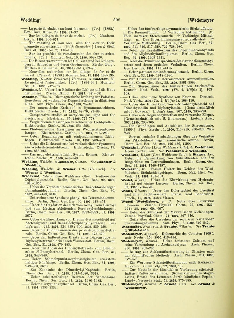 La perte de chaleur au haut-fourneau. [Tr.] [1892.] Kev. Univ. Mines, 28, 1894, 71-92. Sur les alliages de fer et de nickel. [Tr.] Moniteur Sci., 8, 1894, 666-674. The roasting of iron ores, with the view to their magnetic concentration. [With discussiori.'] Iron & Steel Inst. Jl., 1896 (No. 2), 116-138. Sur les proc6d6s de recarburation des fers et aciers fondus. [Tr.] Moniteur Sci., 10, 1896, 509-526. Die Eisenerzvorkommen bei Gellivara und bei Granges- berg in Schweden und deren Gewinnung. Ztschr. Berg-, Hiitten- u. Salinenw., 46, 1898 (Abh.), 69-78. Nouvelles recherches sur les alliages de fer et de nickel. [Resume.] [1898.] Moniteur Sci., 13,1899,192-195. Wedding, [Gustav Friedrich] Hermann, & Budeloff, M. Le nickel et I'acier-nickel. [Tr.] [1894-96.] Moniteur Sci., 10, 1896, 742-757. Wedding,!/. Ueber den Einfluss des Lichtes auf die Haut der Thiere. Ztschr. Ethnol., 19, 1887, (67)-(68). Wedding, Wilhelm. Die magnetische Drehung der Polarisa- tionsebene bei wachsender Doppelbrechung in dilatirtem Glas. Ann. Phys. Chem., 35, 1888, 25-48. Der magnetische Kreislauf in Dynamomaschinen. Elektrotechn. Ztschr., 13, 1892, 67-70, 83-86. Comparative studies of acetylene gas light and the electric arc. Electrician, 35, 1895, 777-778. Vergleichende Messungen versehiedener Lichtquellen. Elektrotechn. Ztschr., 16, 1895, 554-556. Photometrische Messungen an Wechselstrombogen- lampen. Elektrotechn. Ztschr., 18, 1897, 716-721. Ueber Bogenlampen mit einigeschlossenem Licht- bogen. Elektrotechn. Ztschr., 18, 1897, 763-768. Ueber die Lichtausbeute bei veranderlicher Spannung am Wechselstromlichtbogen. Elektrotechn. Ztschr., 19, 1898, 863-866. Das neue elektrisohe Licht System Bremer. Elektro- techn. Ztschr., 21, 1900, 546-549. Wedding, Wilhelm, & Roessler, Gustav. See Roessler & Wedding. Wedding, Wilhelm, & Wiener, Otto [Heinrich]. See Wiener & Wedding. Wedekind, Edgar [Leon Waldemar Otto]. Synthese des Diphenyltetrazols. Berlin, Chem. Ges. Ber., 29, 1896, 1846-1855. Ueber das Verhalten aromatischer Diazochloride gegen Benzalamidoguanidin. .Berlin, Chem. Ges. Ber., 30, 1897, 444-449, 3448. Ueber eine neue Synthese phenylirterTetrazolabkomm- linge. Berhn, Chem. Ges. Ber., 30, 1897, 449-451. Ueber die Oxydation der sich vom Acetyl, vom Benzoyl und vom Methan ableitenden Formazylverbindungeii. Berlin, Chem. Ges. Ber., 30, 1897, 2993-2999 ; 31, 1898, 3677. Ueber die Einwirkung von Diphenyltetrazochlorid auf Aeetessigester [und Beuzaldehydphenylhydrazon]. Lie- big's Ann., 295, 1897, 324-339 ; 300, 1898, 239-258. Ueber die Bildungsweisen des p-l-Nitrodiphenyltetra- zols. Berhn, Chem. Ges. Ber., 31, 1898, 473-479. Ueber den halbseitigen Ersatz einer Diazogruppe im Diphenyltetrazochlorid durch Wasserstoff. Berlin, Chem. Ges. Ber., 31, 1898, 479-483. Ueber den Abbau des Diphenyltetrazols zum Bladin'- schen N-Phenyltetrazol. Berlin, Chem. Ges. Ber., 31, 1898, 942-948. Ueber Schmelzpunktsregelmassigkeiten stickstoff- haltiger Fiinfringe. Berlin, Chem. Ges. Ber., 31, 1898, 949-953, 3678. Zur Kenntniss des Dimethyl-/3-Naphtols. Berlin, Chem. Ges. Ber., 31, 1898, 1675-1680, 3678. Ueber stickstoffhaltige Derivate der Santonsaure. Berlin, Chem. Ges. Ber., 31, 1898, 1680-1682. Ueber o-Oxyguanazylbenzol. Berlin, Chem. Ges. Ber., 31, 1898, 23.53-2354. Ueber das fiinfwerthige asymmetrische Stickstoffatom. I. Die Kaumerfullung. l** Vorlaufige Mittheilung. [ii. Falle inactiver Stereoisomerie. 2 Vorlaufige Mitthei- lung. III. Das Piperidiniumessigsaureoxydhydrat. 3« Vorlaufige Mittheilung.] Berlin, Chem. Ges. Ber., 32, 1899, 511-516, 517-529, 722-728, 980. Ueber die Krystallformen des Piperidinbromhydrats und des Allylmethylanilinpikrats. Berlin, Chem. Ges. Ber., 32, 1899, 1409-1411. Ueber die Oximirungsproducte des Santonsauremethyl- esters und deren optisches Verhalten. Berlin, Chem. Ges. Ber., 32, 1899, 1411-1415. Ueber ^-iii-Acetaminoformazylbenzol. Berlin, Chem. Ges. Ber., 32, 1899, 1918-1920. Zur Charakteristik stereoisomerer Ammoniumsalze. Berlin, Chem. Ges. Ber., 32, 1899, 3561-3569. Zur Stereochemie des fiinfwerthigen Stickstoffes. Deutsch. Natf. Verh., 1899 {Th. 2, Halfte 1), 103- 108. Ueber eine neue Synthese von Ketonen. Deutsch. Natf. Verh., 1899 [Th. 2, Halfte 1), 108-110. Ueber die Einwirkung von p-Nitrobenzylchlorid auf Dimethylanilin und Diphenylamin. [Gemeinschaftlich mit J. GoNSWA.] Liebig's Ann., 307, 1899, 283-293. Ueber m-Nitroguanazylmethan und verwandte Korper. [Gemeinschaftlich mit S. Bbonstein.] Liebig's Ann., 307, 1899, 293-305. Die Grundlagen und Aussichten der Stereochemie. [1899.] Phys. Ztschr., 1, 1900, 213-215, 230-232, 238- 243. Stereochemische Beobaehtungen iiber das Verhalten von Pikrylchlorid gegen aromatische Amine. Berlin, Chem. Ges. Ber., 33, 1900, 426-436, 4190. Wedekind, Edgar [Leon Waldemar Otto], & Fecbmann, H[ans] [Frhr.) von. See Fecbmann & Wedekind. Wedekind, Edgar [Leon Waldemar Otto], & Stauwe, Leo. Ueber die Fernwirkung von Substitueuten auf den Eingschluss zu TetrazoHumbasen. Berlin, Chem. Ges. Ber., 31, 1898, 1746-1757. Wedekind, W. Fossile Holzer im Gebiete des West- falischen Steinkohlengebirges. Bonn, Nat. Hist. Ver. Verh., 41, 1884, 181-184. Wedel, J[ean]. Ueber die Einwirkung von Hydrazin- hydrat auf einige Lactone. Berlin, Chem. Ges. Ber., 33, 1900, 766-770. Wedel, Richard. Ueber das Doleritgebiet der Breitfirst und ihrer Nachbarschaft. Preuss. Geol. Landesanst. Jbuch., 11, 1892, l{bis)-il{bis). Wedell - WedeUsborg, P. S. Notiz iiber Poyntings Theorem. Ztschr. Physikal. Chem., 22, 1897, 222- 224; 35, 1900, 604-607. Ueber die Giiltigkeit der Maxwellschen Gleichungen. Ztschr. Physikal. Chem., 24, 1897, 367-370. Notiz iiber die Ursachen der secularen Variationen des Erdmagnetismus. Ann. Phys., 3, 1900, 540-542. Wedelstadt, Ernst von, & Traube, Wilhelm. See Traube & Wedelstadt. Wedemeyer, A[ugust]. Ephemeride des Cometen 1900 6. Astr. Nachr., 153, 1900, 413-414. Wedemeyer, Konrad. Ueber bleisaures Calcium und seine Verweudung zu Aschenanalysen. Arch. Pharm., 230, 1892, 263-265. Beitrag zur StickstofEbestimmung in Nitraten nach der Schmitt'schen Methode. Arch. Pharm., 231, 1893, 372-376. Ein Wort zur Stickstoffbestimmung nach Kjeldahl- GuNNiNG. Chem. Ztg., 22, 1898, 21. Zur Methode der kiinstlichen Verdauung stickstoff- haltiger Futterbestandteile. (Konservierung des Magen- saftes, Ersatz des Letzteren durch kaufliches Pepsin.) Landw. Versuchs-Stat., 51, 1899, 375-385. Wedemeyer, Konrad, & Arnold, Carl. See Arnold & Wedemeyer.