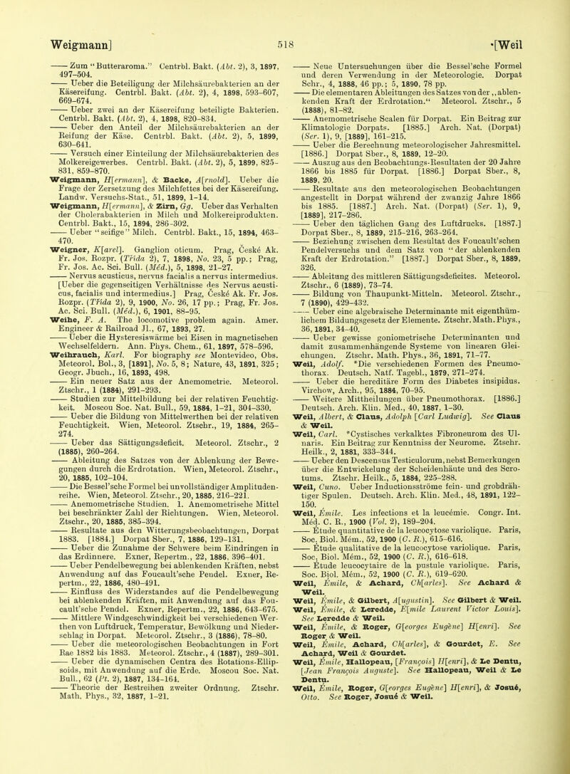 Zum Butteraroma. Oentrbl. Bakt. (Abt. 2), 3, 1897, 497-504. Ueber die Beteilignng der Milchsaurebakterien an der Kasereifung. Centrbl. Bakt. {Abt. 2), 4, 1898, 593-607, 669-674. Ueber zwei an der Kasereifung beteiligte Bakterien. Centrbl. Bakt. {Abt. 2), 4, 1898, 820-834. Ueber den Anteil der Milchsaurebakterien an der Keifung der Ease. Centrbl. Bakt. {Abt. 2), 5, 1899, 630-641. Versuch einer Einteilung der Milchsaurebakterien des Molkereigewerbes. Centrbl. Bakt. {Abt. 2), 5, 1899, 825- 831, 859-870. Weigmann, H[ermanii], & Backe, A[niold]. Ueber die Frage der Zersetzung des Milchfettes bei der Kasereifung. Landw. Versuchs-Stat., 51, 1899, 1-14. Weigmann, H[ermann], & Zirn, Gg. Ueber das Verhalten der Cholerabakterien in Milch und Molkereiprodukten. Centrbl. Bakt., 15, 1894, 286-302. Ueber seifige Milch. Centrbl. Bakt., 15, 1894, 463- 470. Weigner, K[arel]. Ganglion oticum. Prag, Ceske Ak. Fr. Jos. Eozpr. {Tnda 2), 7, 1898, No. 23, 5 pp.; Prag, Fr. Jos. Ac. Sci. Bull. {Bled.), 5, 1898, 21-27. Nervus acusticus, nervus facialis a nervus intermedius. [Ueber die gegenseitigeu Verhaltnisse des Nervus acusti- cus, facialis und intermedius.] Prag, 6esk^ Ak. Fr. Jos. Eozpr. {Tfida 2), 9, 1900, No. 26, 17 pp.; Prag, Fr. Jos. Ac. Sci. Bull. {Med.), 6, 1901, 88-95. Weihe, F. A. The locomotive problem again. Amer. Engineer & Eailroad Jl., 67, 1893, 27. Ueber die Hysteresiswarme bei Eisen in magnetischen Wechselfeldern. Ann. Phys. Chem., 61, 1897, 578-596. Weihraucb, Karl. For biography see Montevideo, Obs. Meteorol. BoL, 3, [1891], No. 5, 8; Nature, 43, 1891, 325; Geogr. Jbuch., 16, 1893, 498. Ein neuer Satz aus der Anemometrie. Meteorol. Ztschr., 1 (1884), 291-293. Studien zur Mittelbildung bei der relativen Feuchtig- keit. Moscou See. Nat. Bull., 59, 1884, 1-21, 304-330. Ueber die Bildung von Mittelwerthen bei der relativen Feuchtigkeit. Wien, Meteorol. Ztschr., 19, 1884, 265- 274. Ueber das Sattigungsdeficit. Meteorol. Ztschr., 2 (1885), 260-264. Ableitung des Satzes von der Ablenkung der Bewe- gungen durch die Erdrotation. Wien, Meteorol. Ztschr., 20, 1885, 102-104. Die Bessel'sche Formel bei unvollstandiger Amplituden- reihe. Wien, Meteorol. Ztschr., 20,1885, 216-221. Anemometrische Studien. 1. Anemometrische Mittel bei beschrankter Zahi der Eichtungen. Wien, Meteorol. Ztschr., 20, 1885, 385-394. Eesultate aus den Witterungsbeobachtungen, Dorpat 1883. [1884.] Dorpat Sber., 7, 1886, 129-131. Ueber die Zunahme der Schwere beim Eindringen in das Erdinnere. Exner, Eepertm., 22, 1886, 396-401. Ueber Pendelbewegung bei ablenkenden Kraften, nebst Anwendung auf das Foucault'sche Peudel. Exner, Ee- pertm., 22, 1886, 480-491. Einfiuss des Widerstandes auf die Pendelbewegung bei ablenkenden Kraften, mit Anwendung auf das Fou- cault'sche Pendel. Exner, Eepertm., 22, 1886, 643-675. Mittlere Windgeschwindigkeit bei verschiedenen Wer- then von Luftdruck, Temperatur, Bewcilkung und Nieder- scblag in Dorpat. Meteorol. Ztschr., 3 (1886), 78-80. Ueber die meteorologischen Beobachtungen in Fort Eae 1882 bis 1883. Meteorol. Ztschr., 4 (1887), 289-301. Ueber die dynamischen Centra des Eotations-Ellip- soids, mit Anwendung auf die Erde. Moscou Sec. Nat. Bull., 62 {Ft. 2), 1887, 134-164. Theorie der Eestreihen zweiter Ordnung. Ztschr. Math. Phys., 32, 1887, 1-21. Neue Untersuehungen iiber die Bessel'sche Formel und deren Verwendung in der Meteorologie. Dorpat Schr., 4, 1888, 46 pp.; 5, 1890, 78 pp. Die elementaren Ableitungen des Satzes von der ,,ablen- kenden Kraft der Erdrotation. Meteorol. Ztschr., 5 (1888), 81-82. Anemometrische Scalen fur Dorpat. Ein Beitrag zur Klimatologie Dorpats. [1885.] Arch. Nat. (Dorpat) {Ser. 1), 9, [1889], 161-21.5. Ueber die Berechnung meteorologischer Jahresmittel. [1886.] Dorpat Sber., 8, 1889, 12-20. Auszug aus den Beobachtungs-Eesultaten der 20 Jahre 1866 bis 1885 fur Dorpat. [1886.] Dorpat Sber., 8, 1889, 20. Eesultate aus den meteorologischen Beobachtungen angestellt in Dorpat wahrend der zwanzig Jahre 1866 bis 1885. [1887.] Arch. Nat. (Dorpat) {Ser. 1), 9, [1889], 217-286. Ueber den taglichen Gang des Luftdrucks. [1887.] Dorpat Sber., 8, 1889, 215-216, 263-264. Beziehung zwischen dem Eestiltat des Foucault'schen Pendelversuchs und dem Satz von  der ablenkenden Kraft der Erdrotation. [1887.] Dorpat Sber., 8, 1889, 326. Ableitung des mittleren Sattigungsdeficites. Meteorol. Ztschr., 6 (1889), 73-74. Bildung von Thaupunkt-Mitteln. Meteorol. Ztschr., 7 (1890), 429-432. Ueber eine algebraische Determinante mit eigenthiim- lichem Bildungsgesetz derElemente. Ztschr.Math.Phys., 36,1891, 34-40. Ueber gewisse goniometrische Determinanten und damit zusammenhangende Systeme von linearen Glei- chungen. Ztschr. Math. Phys., 36, 1891, 71-77. Weil, Adolf. *Die verschiedenen Formen des Pneumo- thorax. Deutsch. Natf. Tagebl., 1879, 271-274. Ueber die hereditare Form des Diabetes insipidus. Virchow, Arch., 95, 1884, 70-95. Weitere Mittheilungen iiber Pneumothorax. [1886.] Deutsch. Arch. Klin. Med., 40, 1887, 1-30. Weil, Albert, & Claus, Adolph [Carl Ludwig], See Claus & Weil. Weil, Carl. *Cystisches verkalktes Fibroneurom des Ul- naris. Ein Beitrag zur Kenntniss der Neurome. Ztschr. Heilk., 2, 1881, 333-344. Ueber den Descensus Testiculorum, nebst Bemerkungen iiber die Entwickelung der Scheidenhiiute und des Scro- tums. Ztschr. Heilk., 5, 1884, 225-288. Weil, Cuno. Ueber Inductionsstrome fein- und grobdrah- tiger Spulen. Deutsch. Arch. Klin. Med., 48, 1891, 122- 150. Weil, Emile. Les infections et la leuc^mie. Congr. Int. Med. C. E., 1900 {Vol. 2), 189-204. Etude quantitative de la leucocytose variolique. Paris, Soc. Biol. Mem., 52,1900 (C. R.), 615-616. Etude qualitative de la leucocytose variolique. Paris, Soc. Biol. Mem., 52, 1900 (C. i?.), 616-618. Etude leucocytaire de la pustule variolique. Paris, Soc. Biol. M6m., 52, 1900 (C. R.), 619-620. Weil, Emile, & Achard, Ch[arles]. See Acbard & Weil., Weil, Emile, & Gilbert, Alugustinl. See Gilbert & Weil. Weil, Emile, & Xieredde, E\inile Laurent Victor Louis], See Leredde & Weil. Weil, Emile, & Koger, G[eorges Eugene] H[enri]. See Roger & Weil. Weil, Emile, Achard, Chlarles], & Gourdet, E. See Achard, Weil & Gourdet. Weil, Emile, Hallopeau, [Frangois] H[enri], & Le Dentu, [Jean Frangois Auguste]. See Hallopeau, Weil & I>e Dentu. Weil, Emile, Roger, G[eorges Eugene] H[enri], & Joevii, Otto. See Roger, Josu^ & Weil.