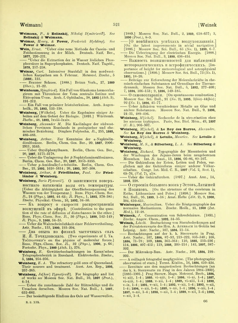 Weimann, P., & Zelinskij, Nikolaj D[mitrieviS]. See Zelinskij & Weimann. Weimar, Henry, & Power, Frederick B[elding]. See Power & Weimar. Wein, Ernst. *Ueber eine neue Methode der Casein- und Fettbestimmung in der Milch. Deutsch. Natf. Ber., 1877, 220-221. *Ueber die Extraction der in Wasser loslichen Phos- phorsaure in Superphosphaten. Deutsch. Natf. Tagebl., 1878, 257-258. Weinar, Carl. Intensiver Staubfall in den nordwest- lichen Karpathen am 5. Februar. Meteorol. Ztschr., 5 (1888), 122. Brauner Schnee. [1888.] Briinn Verb., 27, 1889 {Sber.), 21-22. Weinbaum,S[ie(//ned]. Ein Fall von Glaukoma hsemorrha- gicum mit Thrombose der Vena centralis Retinae und Ektropium Uvefe. Arch. f. Ophthalm., 38, 1892 (Abth. 3), 191-212. Ein Fall von primarer Iristuberkulose. Arch. Augen- heilk., 26, 1893, 133-138. Weinberg, [Wilhelm]. Ueber die Ergebnisse einiger Ar- beiten auf dem Gebiet der Biologie. [1891.] Wiirttemb. Jhefte., 48, 1892, Ixxiii-lxxiv. Weinbergf, Alexander M. Die Kaolinlager der siidwest- lichen Provinzen Russlands in geologischer und che- mischer Beziehung. Dinglers Polytechn. Jl., 255, 1885, 480-483. Weinberg, Arthur. Zur Kenntniss der a-Naphtalin- disulfosaure. Berlin, Ohem. Ges. Ber., 20, 1887, 2906- 2911, 3165. Ueber Oxydiphenylbasen. Berlin, Chem. Ges. Ber., 20, 1887, 3171-3178. Ueber die Umlagerung der (3-Naphtylaminsulfosauren. Berlin, Chem. Ges. Ber., 20, 1887, 3353-3355. Ueber p-Amidoalkyl-o-toluidin. Berlin, Chem. Ges. Ber., 25, 1892, 1610-1614; 26, 1893, 307-308. Weinberg, Arthur, & Friedlander, Paul. See Fried- lander & Weinberg. Weinberg, Boris P[etrovic]. 0 SaBHCHMOCTH nOBepx- HocTHaro HaTfljKema bojih oti, xeMnepaTypH. [Ueber die Abhangigkeit der Oberflachenspannung des Wassers von der Temperatur.] Euss. Phys.-Chem. Soc. JL, 24 (Phys.), 1892, 44-63; Jl. Phys., 1, 1892, 378-385; Ztschr. Physikal. Chem., 10, 1892, 34-50. K'b Bonpocy o CKOpocTii pacnpocTpaHeHia B03MymeHi& Bl) 9(})Tipi. [Contribution to the ques- tion of the rate of diffusion of disturbances in the ether.] Euss. Phys.-Chem. Soc. JL, 30 (Phys.), 1898, 142-149; Jl. Phys., 9, 1900, 54-55. Ueber die Wahrscheinliehkeit einer Fehlervertheilung. Astr. Nachr., 153, 1900, 193-204. JI,Ba onuxa no ^hsiik^ ^lacTiiHHEixi) ciu'b H. K. ToilIJJIOBCKarO. [Two experiments of I. Ta. TociDLOvsKij's on the physics of molecular forces.] Euss. Phys.-Chem. Soc. JL, 32 (Phijs.), 1900, p. 66; Fortschr. Phys., 1900 (Abth. 1), 276. Weinberg, E. Gewitterbeobachtungen im Kasan'sehen Telegraphenbezirk in Russland. Elektrotechn. Ztschr.. 5, 1884, 254-256. Weinberg, E. A. The refractory gold ores of Queensland. Their sources and treatment. Aust. Ass. Eep., 1895, 257-265. Weinberg, Jalkov] I[gnatjevi(i]. For biography and list of works see Moseou Soc. Nat. Bull., 10, 1897 (Prot.), 4-14. Ueber die zunehmende Zahl der Blitzschlage und die Ursachen derselben. Moseou Soc. Nat. Bull., 1, 1887, 652-682. Der besanftigende Einfluss des Oels auf Wasserwellen. R. S. XIX. [1889.] Moseou Soc. Nat. Bull., 2, 1889, 618-657; 3, 1890 (Prof.), 8-9. [0 HOBiHuiiiX't ycntxax-b BoajtyxoriJiaBaHifl.] [On the latest improvements in aerial navigation.] [1886.] Moscow Soc. Soi. Bull., 65 (No. 1), 1890, 6-7. Die Uebertragung der electrischen Energie. [1888.] Moseou Soc. Nat. Bull., 3, 1890, 436-454. BaacHOCTB BoaBHineHHocTeii Ha6jiioji;eHift MereopOjlOrilueCKIIXT) II aCTpO(j)[I3IIiieCKnx'B. [Im- portance of height for meteorological and astrophysical observations.] [1890.] Moscow Soc. Sci. Bull., 73 (No. 1), 1891, 18-20. Beitrage zur Erforschung der Molecularkrafte in che- misch-eiufachen Substanzen auf Gruudlage der Thermo- dynamik. Moseou Soc. Nat. Bull., 5, 1892, 277-400; 7, 1894, 106-153; 9, 1896, 149-185. 0 CaMOBOSrapauill. [On spontaneous combustion.] Moscow Soc. Sci. Bull., 91 (No. 2), 1895, l(bis)-i4:(bis); 92 (No. 1), 1896, 45-77. Ueber Adhasion verschiedener Metalle an Glas und andere Substanzen. Moseou Soc. Nat. Bull., 9, 1896, 24-31, 489-496. Weinberg, I\I[ichel]. Recherche de la s^ro-reaction chez les anciens typhiques. Paris, Soc. Biol. Mem., 49, 1897 (G. R.), 905-907. Weinberg, M[ichel], & Le Roy des Barres, Alexandre. See lie Roy des Barres & Weinberg. Weinberg, M[ichel], & Iietulle, Maurice. See XietuUe &, Weinberg. Weinberg, M. S., & Silberberg, L. A. See Silberberg & Weinberg. Weinberg, Richard. Topographic der Mesenterien und der Winduugen des Jejuno-ileum beim neugeborenen Menschen. Int. Jl. Anat., 13, 1896, 66-86, 89-107. Die Gehirnform der Esten, Letten und Polen, ver- gliehen mit der Gehirnform einiger anderer Volker- schaften. Congr. Int. Med. C. R., 1897 (Vol. 2, Sect. 1), 69-76, (Vol. 7), xliv. Ueber die Gehirnfurchen. [1897.] Anat. Anz., 14, 1898, 228. 0 cTpoeHiii 6ojibmoro Mosra y Bctob'b, JIaTHuieft II noJiaKOBT). [On the structure of the cerebrum in Esths, Lithuanians and Poles.] [1898.] Moscow Soc. ScL Bull., 95, 1899, 1-16 ; Anat. Hefte (Abt. 2), 9, 1900, 504, 610-611. Weinberger, Maximilian. Ueber die Rontgenographie des normalen Mediastinum. Ztschr. Heilk., 21, 1900 (Int. Med.), 12-48. Weineck, J. Concentration von Schwefelsaure. [1891.] Ztschr. Angew. Chem., 1892, 34-35. Weinek, Ldszld. Beobachtung von Sternbedeckungen auf der Privatsternwarte des Hrn. A. Adbbbach in Gohlis bei Leipzig. Astr. Nachr., 107, 1884, 11-14. Beobachtungen auf der k. k. Sternwarte in Prag. Astr. Nachr., 107, 1884, 87-92, 219-222, 335-340 ; 108, 1884, 71-78; 109, 1884, 361-364; 110, 1885, 233-236; 114, 1886, 407-412 ; 119, 1888, 209-214 ; 142, 1897, 387- 392. Der Mikroskop-Eun. Astr. Nachr., 109, 1884, 199- 202. A csillagok fotografiai megfigyelese. [The photographic observation of stars.] Termt. Kozlon., 16, 1884, 410-424. Resultate aus den magnetischen Beobachtungen [an der k. k. Sternwarte zu Prag in den Jahren 1884-1900]. [1885-1901.] Prag Steruw. Magn. Meteorol. Beob., 1884, vi-xiii, 1-4 ; 1885, vi-xiii, 1-4 ; 1886, vi-xi, 1-4 ; 1887, vi-xiii, 1-4 ; 1888, v-xii, 1-4 ; 1889, vi-xiii, 1-4 ; 1890, v-ix, 1-4 ; 1891, v-xii, 1-4 ; 1892, v-xii, 1-4 ; 1893, v-xii, 1-4 ; 1894, v-xii, 1-4; 1895, v-xii, 1-4 ; 1896, v-xii, 1-4 ; 1897, v-xii, 1-4 ; 1898, v-xii, 1-4 ; 1899, v-xii, 1-4 ; 1900, v-xii, 1-4. 66