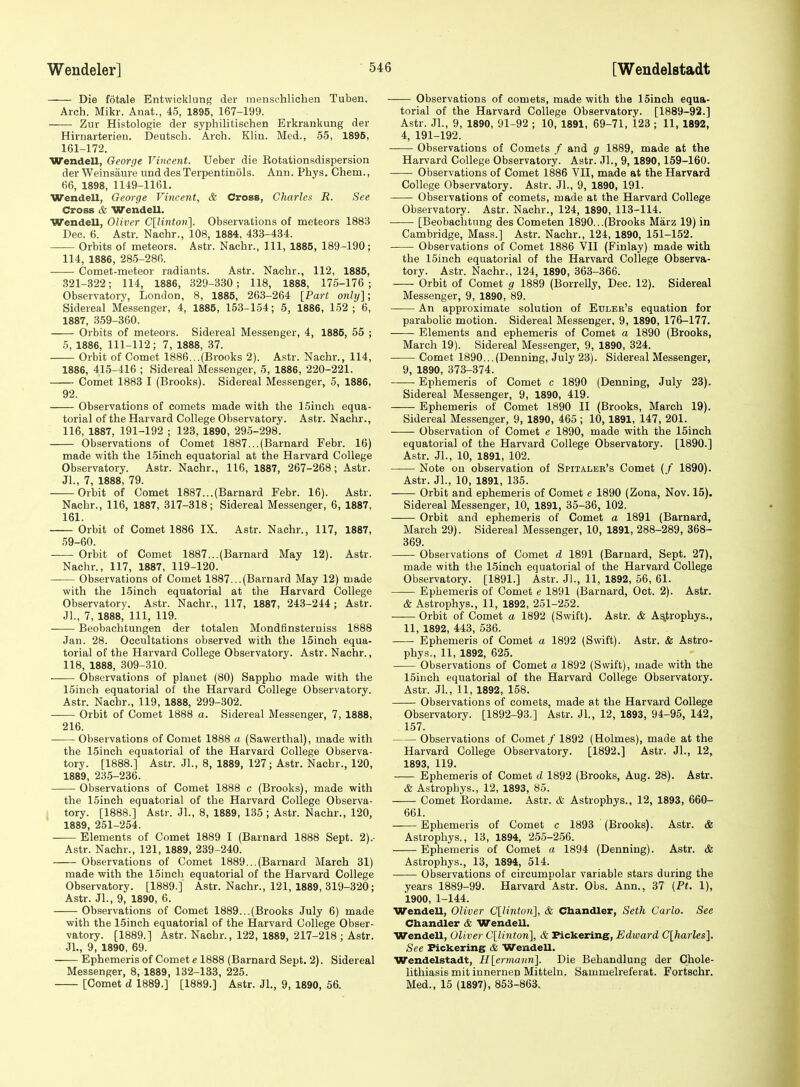 — Die fotale Entwicklung der menschlichen Tuben. Arch. Mikr. Anat., 45, 1895, 167-199. Zur Histologie der syphilitischen Erkrankung der Hirnarterien. Deutscb. Arch. Klin. Med., 55, 1896, 161-172. Wendell, George Vincent. Ueber die Kotationsdispersion der Weinsaure und desTerpentinols. Ann. Phys. Chem., 66, 1898, 1149-1161. Wendell, George Vincent, & Cross, Charlea R. See Cross & Wendell. Wendell, Oliver C[/iw<o»]- Observations of meteors 1883 Dec. 6. Astr. Nachr., 108, 1884, 433-434. Orbits of meteors. Astr. Nachr., Ill, 1885, 189-190; 114, 1886, 285-286. Comet-meteor radiants. Astr. Nachr., 112, 1885, 321-322; 114, 1886, 329-330; 118, 1888, 175-176 ; Observatory, London, 8, 1885, 263-264 [Part only]; Sidereal Messenger, 4, 1885, 153-154; 5, 1886, 152 ; 6, 1887, 359-360. Orbits of meteors. Sidereal Messenger, 4, 1885, 55 ; 6, 1886, 111-112; 7, 1888, 37. Orbit of Comet 1886...(Brooks 2). Astr. Nachr., 114, 1886, 415-416 ; Sidereal Messenger, 5, 1886, 220-221. Comet 1883 I (Brooks). Sidereal Messenger, 5, 1886, 92. Observations of comets made with the 15inch equa- torial of the Harvard College Observatory. Astr. Nachr., 116, 1887, 191-192 ; 123, 1890, 295-298. Observations of Comet 1887...(Barnard Febr. 16) made with the 15inoh equatorial at the Harvard College Observatory. Astr. Nachr., 116, 1887, 267-268 ; Astr. JL, 7, 1888, 79. Orbit of Comet 1887...(Barnard Febr. 16). Astr. Nachr., 116, 1887, 317-318; Sidereal Messenger, 6, 1887, 161. Orbit of Comet 1886 IX. Astr. Nachr., 117, 1887, 59-60. Orbit of Comet 1887...(Barnard May 12). Astr. Nachr., 117, 1887, 119-120. Observations of Comet 1887...(Barnard May 12) made with the ISinch equatorial at the Harvard College Observatory. Astr. Nachr., 117, 1887, 243-244; Astr. Jl., 7, 1888, 111, 119. Beobachtungen der totalen Mondfinsterniss 1888 Jan. 28. Occviltations observed with the 15inch equa- torial of the Harvard College Observatory. Astr. Nachr., 118, 1888, 309-310. —— Observations of planet (80) Sappho made with the 15iuch equatorial of the Harvard College Observatory. Astr. Nachr., 119, 1888, 299-302. Orbit of Comet 1888 a. Sidereal Messenger, 7, 1888, 216. Observations of Comet 1888 a (Sawerthal), made with the 15inch equatorial of the Harvard College Observa- tory. [1888.] Astr. JL, 8, 1889, 127; Astr. Nachr., 120, 1889, 235-236. Observations of Comet 1888 c (Brooks), made with the 15inch equatorial of the Harvard College Observa- I tory. [1888.] Astr. JL, 8, 1889, 135 ; Astr. Nachr., 120, 1889, 251-254. Elements of Comet 1889 I (Barnard 1888 Sept. 2).- Astr. Nachr., 121, 1889, 239-240. Observations of Comet 1889...(Barnard March 31) made with the 15ineh equatorial of the Harvard College Observatory. [1889.] Astr. Nachr., 121, 1889, 319-320 ; Astr. JL, 9, 1890, 6. Observations of Comet 1889...(Brooks July 6) made with the 15inch equatorial of the Harvard College Obser- vatory. [1889.] Astr. Nachr., 122, 1889, 217-218 ; Astr. JL, 9, 1890, 69. Ephemeris of Comet e 1888 (Barnard Sept. 2). Sidereal Messenger, 8, 1889, 132-133, 225. [Comet d 1889.] [1889.] Astr. JL, 9, 1890, 56. Observations of comets, made with the ISinch equa- torial of the Harvard College Observatory. [1889-92.] Astr. JL, 9, 1890, 91-92 ; 10, 1891, 69-71, 123; 11, 1892, 4, 191-192. Observations of Comets / and g 1889, made at the Harvard College Observatory. Astr. JL, 9, 1890,159-160. -—- Observations of Comet 1886 VII, made at the Harvard College Observatory. Astr. JL, 9, 1890, 191. Observations of comets, made at the Harvard College Observatory. Astr. Nachr., 124, 1890, 113-114. [Beobachtnng des Cometen 1890...(Brooks Marz 19) in Cambridge, Mass.] Astr. Nachr., 124, 1890, 151-152. Observations of Comet 1886 VII (Finlay) made with the ISinch equatorial of the Harvard College Observa- tory. Astr. Nachr., 124, 1890, 363-366. Orbit of Comet g 1889 (Borrelly, Dec. 12). Sidereal Messenger, 9, 1890, 89. An approximate solution of Etjler's equation for parabolic motion. Sidereal Messenger, 9, 1890, 176-177. —— Elements and ephemeris of Comet a 1890 (Brooks, March 19). Sidereal Messenger, 9, 1890, 324. Comet 1890...(Denning, July 23). Sidereal Messenger, 9, 1890, 373-374. Ephemeris of Comet c 1890 (Denning, July 23). Sidereal Messenger, 9, 1890, 419. Ephemeris of Comet 1890 II (Brooks, March 19). Sidereal Messenger, 9, 1890, 465 ; 10, 1891, 147, 201. Observation of Comet e 1890, made with the ISinch equatorial of the Harvard College Observatory. [1890.] Astr. JL, 10, 1891, 102. Note on observation of Spitalbr's Comet (/ 1890). Astr. JL, 10, 1891, 135. Orbit and ephemeris of Comet e 1890 (Zona, Nov. 15). Sidereal Messenger, 10, 1891, 35-36, 102. Orbit and ephemeris of Comet a 1891 (Barnard, March 29). Sidereal Messenger, 10, 1891, 288-289, 368- 369. Observations of Comet d 1891 (Barnard, Sept. 27), made with the 15inch equatorial of the Harvard College Observatory. [1891.] Astr. JL, 11, 1892, 66, 61. Ephemeris of Comet e 1891 (Barnard, Oct. 2). Astr. & Astrophys., 11, 1892, 251-252. Orbit of Comet a 1892 (Swift). Astr. & Astrophys., 11, 1892, 443, 536. Ephemeris of Comet a 1892 (Swift). Astr. & Astro- phys., 11, 1892, 625. Observations of Comet a 1892 (Swift), made with the ISinch equatorial of the Harvard College Observatory. Astr. JL, 11, 1892, 158. Observations of comets, made at the Harvard College Observatory. [1892-93.] Astr. JL, 12, 1893, 94-95, 142, 157. Observations of Comet / 1892 (Holmes), made at the Harvard College Observatory. [1892.] Astr. JL, 12, 1893, 119. Ephemeris of Comet d 1892 (Brooks, Aug. 28). Astr. & Astrophys., 12, 1893, 85. Comet Rordame. Astr. & Astrophys., 12, 1893, 660- 661. Ephemeris of Comet c 1893 (Brooks). Astr. & Astrophys., 13, 1894, 255-256. Ephemeris of Comet a 1894 (Denning). Astr. & Astrophys., 13, 1894, 514. Observations of circumpolar variable stars during the years 1889-99. Harvard Astr. Obs. Ann., 37 (Pt. 1), 1900, 1-144. Wendell, Oliver Cllinton], & Chandler, Seth Carlo. See Cbandler & Wendell. Wendell, Oliver C[linton], & Pickering, Edward C[harles]. See Fickering & Wendell. Wendelstadt, Hlerrnaiin]. Die Behandlung der Chole- lithiasis mit innernen Mitteln. Sammelreferat. Fortschr. Med., 15 (1897), 853-863.