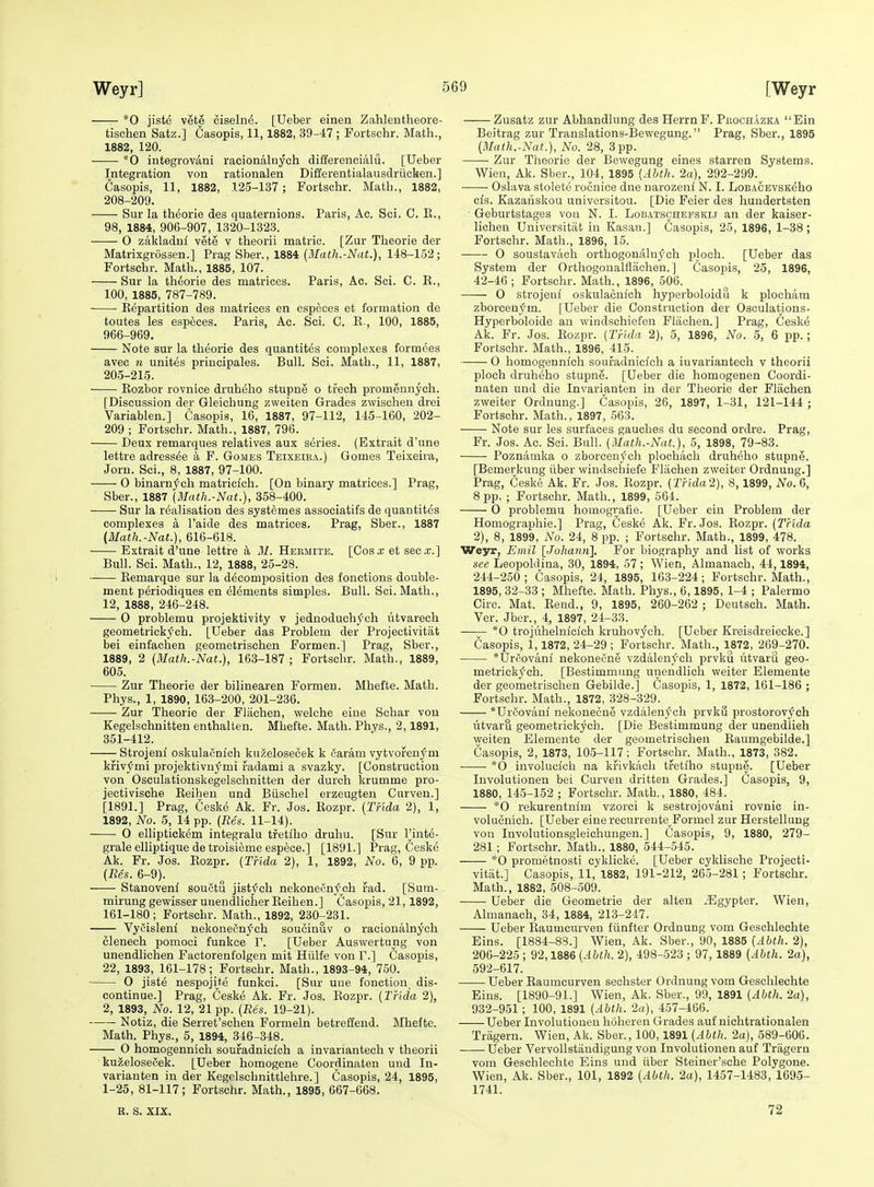 *0 jiste vete ciselne. [Ueber einen Zahlentheore- tisehen Satz.] Casopis, 11,1882, 39-47 ; Fortschr. Math., 1882, 120. *0 integrovani racionaluych differencialu. [Ueber Integration von rationalen Differentialausdriiclien.] fiasopis, 11, 1882, 125-137 ; Fortschr. Math., 1882, 208-209. Sur la theorie des quaternions. Paris, Ac. Sci. C. E., 98, 1884, 906-907, 1320-1323. 0 zakladnl vete v theorii matric. [Zur Theorie der Matrixgrossen.] Prag Sber., 1884 [Math.-Nat.], 148-152; Fortschr. Math., 1885, 107. Sur la theorie des matrices. Paris, Ac. Sci. C. K., 100, 1885, 787-789. Kepartition des matrices en especes et formation de toutes les especes. Paris, Ac. Sci. C. E., 100, 1885, 966-969. Note sur la theorie des quantites complexes formees avec n unites principales. Bull. Sci. Math., 11, 1887, 205-215. Eozbor rovnice druheho stupne o trech promennych. [Discussion der Gleichung zweiten Grades zwischen drei Variablen.] Casopis, 16, 1887, 97-112, 145-160, 202- 209 ; Fortschr. Math., 1887, 796. Deux remarques relatives aux series. (Extrait d'une lettre adress^e a F. Gomes Teixeira.) Gomes Teixeira, Jorn. Sci., 8, 1887, 97-100. 0 binarnj^ch matriclch. [On binary matrices.] Prag, Sber., 1887 (Math.-Nat.), 358-400. Sur la realisation des syst^mes associatifs de quantitds complexes a I'aide des matrices. Prag, Sber., 1887 (Math.-Nat.), 616-618. Extrait d'une lettre a M. Hermite. [Cos a; et sec-r.] Bull. Sci. Math., 12, 1888, 25-28. Eemarque sur la decomposition des fonctions double- ment periodiques en elements simples. Bull. Sci. Math., 12, 1888, 246-248. 0 problemu projektivity v jednoduchych utvarech geometrick^'ch. [Ueber das Problem der Projectivitat bei einfachen geometrischen Formen.] Prag, Sber., 1889, 2 (Math.-Nat.), 163-187 ; Fortschr. Math., 1889, 605. Zur Theorie der bilinearen Formen. Mhefte. Math. Phys., 1, 1890, 163-200, 201-236. Zur Theorie der Fliichen, welche eiae Sohar von Kegelschnitten enthalten. Mhefte. Math. Phys., 2,1891, 351-412. Strojeni oskulacnich kuzelosecek k Saram vytvoren^m kfiv^mi projektivnymi fadami a svazky. [Construction von Osculationskegelschnitten der durch krumme pro- jectivische Eeihen und Biischel erzeugten Curven.] [1891.] Prag, Ceske Ak. Fr. Jos. Eozpr. (Tnda 2), 1, 1892, No. 5, 14 pp. (Res. 11-14). 0 elliptickem integralu tfetiho druhu. [Sur I'inte- grale elliptique de troisieme espece.] [1891.] Prag, Ceske Ak. Fr. Jos. Eozpr. (Tnda 2), 1, 1892, No. 6, 9 pp. (Res. 6-9). Stanoveni souCtu jistj^ch nekonecnj^^ch fad. [Sum- mirunggewisserunendlicher Eeihen.] Casopis, 21,1892, 161-180; Fortschr. Math., 1892, 230-231. Vycisleni nekoneCnych soucinuv o racionalnyoh clenech pomoci funkce T. [Ueber Auswertung von unendlichen Factorenfolgen mit Hiilfe von P.] Casopis, 22, 1893, 161-178; Fortschr. Math., 1893-94, 750. ■ 0 jiste nespojite funkci. [Sur uue fonction dis- continue.] Prag, Ceske Ak. Fr. Jos. Eozpr. (Tnda 2), 2, 1893, No. 12, 21 pp. (Res. 19-21). Notiz, die Serret'schen Formeln betreffend. Mhefte. Math. Phys., 5, 1894, 3^46-348. O homogennich soufadnicich a invariantech v theorii kuzelosecek. [Ueber homogene Coordinaten und In- varianten in der Kegelschnittlehre.] Casopis, 24, 1895, 1-25, 81-117; Fortschr. Math., 1895, 667-668. E. S. XIX. Zusatz zur Abhandlung des HerrnF. Phochazka Ein Beitrag zur Translations-Bewegung. Prag, Sber., 1895 (Math.-Nat.), No. 28, 3pp. ■ Zur Theorie der Bewegung eines starren Systems. Wien, Ak. Sber., 104, 1895 (Abth. 2a), 292-299. ■ Oslava stolete roonice dne narozeni N. I. LoBACEvsK^ho cis. Kazanskou universitou. [Die Feier des hundertsten ■ Geburtstages von N. I. Lobatschefskij an der kaiser- licheu Universitiit in Kasan.] Casopis, 25, 1896, 1-38; Fortschr. Math., 1896, 15. 0 soustavaoh orthogonalnych ploch. [Ueber das System der Orthogonalflachen.] Casopis, 25, 1896, 42-46 ; Fortschr. Math., 1896, 506. 0 strojeul oskulacnich hyperboloidu k plocham zborcenfm. [Ueber die Construction der Osculations- Hyperboloide an windschiefen Fliichen.] Prag, Ceske Ak. Fr. Jos. Eozpr. (Tnda 2), 5, 1896, No. 5, 6 pp.; Fortschr. Math., 1896, 415. 0 homogennich soufadnicich a invariantech v theorii ploch druheho stupne. [Ueber die homogenen Coordi- naten und die Invarianten in der Theorie der Flachen zweiter Ordnung.] Casopis, 26, 1897, 1-31, 121-144 ; Fortschr. Math., 1897, -563. Note sur les surfaces gauches du second ordre. Prag, Fr. Jos. Ac. Sci. Bull. (Math.-Nat), 5, 1898, 79-83. Poznamka o zborcenych plochach druheho stupne. [Bemerkung iiber windschiefe Flachen zweiter Ordnung.] Prag, Ceske Ak. Fr. Jos. Eozpr. (THda2), 8,1899, No.Q, 8 pp. ; Fortschr. Math., 1899, 564. 0 problemu homogi;afie. [Ueber ein Problem der Homographie.] Prag, Ceske Ak. Fr. Jos. Eozpr. (THda 2), 8, 1899, No. 24, 8 pp. ; Fortschr. Math., 1899, 478. VTeys, Emil [Johann], For biography and list of works see Leopoldina, 30, 1894, 57 ; Wien, Almanach, 44,1894, 244-250 ; Casopis, 24, 1895, 163-224; Fortschr. Math., 1895, 32-33 ; Mhefte. Math. Phys., 6,1895, 1-4 ; Palermo Circ. Mat. Eend., 9, 1895, 260-262 ; Deutsch. Math. Ver. Jber., 4, 1897, 24-33. *0 trojiihelnicich kruhovych. [Ueber Kreisdreiecke.] Casopis, i, 1872, 24-29 ; Fortschr. Math., 1872, 269-270. *Urrovani nekonecne vzdalenych prvku utvaru geo- metrick^'ch. [Bestimmung unendlich welter Elemente der geometrischen Gebilde.] Casopis, 1, 1872, 161-186 ; Fortschr. Math., 1872, 328-329. *Ur6ovani nekonecne vzdalenych prvku prostorovych utvaru geometrickych. [Die Bestimmung der unendlich weiten Elemente der geometrischen Eaumgebilde.] Casopis, 2, 1873, 105-117; Fortschr. Math., 1873, 382. *0 involuclch na krivkacli tfetiho stupne. [Ueber Involutionen bei Curven dritteu Grades.] Casopis, 9, 1880, 14.5-152 ; Fortschr. Math., 1880, 484. *0 rekurentnim vzorci k sestrojovani rovnic in- volucuich. [Ueber eine recurrente^Formel zur Herstellung von Involutionsgleichuugen.] Casopis, 9, 1880, 279- 281; Fortschr. Math., 1880, 544-545. *0 prometnosti cyklicke. [Ueber cyklische Projecti- vitat.] Casopis, 11, 1882, 191-212, 265-281; Fortschr. Math., 1882, 508-509. Ueber die Geometrie der alten .53gypter. Wien, Almanach, 34, 1884, 213-247. Ueber Eaumcurven fiinfter Ordnung vom Geschlechte Bins. [1884-88.] Wien, Ak. Sber., 90, 1885 (Abth. 2), 206-225 ; 92,1886 (Abth. 2), 498-523 ; 97, 1889 (Abth. 2a), 592-617. Ueber Eaumcurven sechster Ordnung vom Geschlechte Bins. [1890-91.] Wien, Ak. Sber., 99, 1891 (Abth. 2a), 932-951; 100, 1891 (Abth. 2a), 457-466. Ueber Involutionen hoheren Grades auf nichtrationalen Triigern. Wien, Ak. Sber., 100,1891 (Abth. 2a), 589-606. Ueber VervoUstandigung von Involutionen auf Tragern vom Geschlechte Bins und iiber Steiner'sche Polygene. Wien, Ak. Sber., 101, 1892 (Abth. 2a), 1457-1483, 1695- 1741. 72