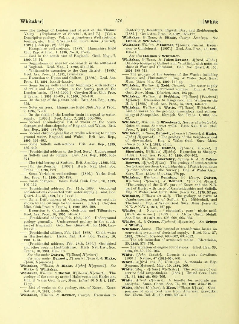 The geology of London and of part of the Thames Valley. (Explanation of Sheets 1, 2, and 7.) [Vol. i. Descriptive geology. Vol. ir. Appendices : Well sections, borings, etc.] Eng. & Wales Geol. Surv. Mem. {District), 1889 (1), 556 pp., (2), 352 pp. Hampshire well-sections. [1889.] Hampshire. Field Club Pap. A Proc, 1, 1890, No. 3, 17-3G. Coal in the south east of England. Geol. Mag., 7, 1890, 13-14. Suggestions on sites for coal-search in the south-east of England. Geol. Mag., 7, 1890, 514-516. Whitsuntide excursion to the Crag district. [1889.] Geol. Ass. Proc, 11, 1891, Ixviii-lxxii. Excursion to Upton and Chilton. [1889.] Geol. Ass. Proc, 11, 1891, Ixxxiii-lxxxiv. Some Surrey wells and their teachings: with sections of wells and deep borings in the Surrey part of the London basin. [1885-1900.] Croydon Micr. Club Proc. & Trans., 3, 1892, 4.3-69 ; 4, 1900, 132-150. On the age of the plateau beds. Brit. Ass. Eep., 1894, 652. Notes on trees. Hampshire Field Club Pap. & Proc, 2, 1894, 77-86. • On the chalk of the London basin in regard to water- supply. [1893.] Geol. Mag., 2, 1895, 360-366. Second chronological list of works on the coast- changes and shore-deposits of England and Wales. Brit. Ass. Eep., 1895, 388-392. Second chronological list of works referring to under- ground water, England and Wales. Brit. Ass. Eep., 1895, 394-402. Some Suffolk well-sections. Brit. Ass. Eep,, 1895, 436-440. [Presidential address to the Geol. Sect.] Underground in SufJolk and its borders. Brit. Ass. Eep., 1895, 666- 674. ■ The trial-boring at Stutton. Brit. Ass. Eep., 1895, 693. ■ [On the Bourne.] [1897.] Herts. Nat. Hist. Soc. Trans., 9, 1898, Ixvi. Some Yorkshire well-sections. [1896.] Yorks. Geol. Soc Proc, 13, 1899, 192-198. Coast changes. Dorset Field Club Proc, 20, 1899, 109-112. [Presidential address, Feb. 17th, 1899. Geological considerations connected with water-supply.] Geol. Soc. Quart. Jl., 55, 1899, Ixix-lxxxiii. • On a Drift deposit at Carshalton, and on sections shown by the cuttings for the sewers. [1897.] Croydon Micr. Club Proc. & Trans., 4, 1900, 288-292. Excursion to Caterham, Godstone, and Tilburstow. Geol. Ass. Proc, 16, 1900, 510-511. [Presidential address, Feb. 16th, 1900. Underground geology generally. Underground geology in the south- east of England.] Geol. Soc. Quart. Jl., 56, 1900, Ixix- Ixxxviii. [Presidential address, Feb. 22nd, 1898.] Chalk water in Hertfordshire. Herts. Nat. Hist. Soc. Trans., 10, 1901, 1-13. [Presidential address, Feb. 28th, 1899.] Geological and other work in Hertfordshire. Herts. Nat. Hist. Soc. Trans., 10, 1901, 105-118. See also under Dalton, W[illiam] H[erhert]. See also binder Bennett, F[rancis] J[a)iies], & Blake, J[ohn] H[oinoood]. Whitaker, William, & Blake, Jlohn] Hlojnvood]. See Blake & Whitaker. Whitaker, William, & Balton, W[illiam] Hlerbert]. The geology of the country around Halesworth and Harleston. Eng. & Wales Geol. Surv. Mem. {Sheet 50 N.E.), 1887, 41 pp. List of works on the geology, etc, of Essex. Essex Natlist., 3, 1889, 61-86. Whitaker, William, & Dowker, Georije. Excursion to Canterbury, Eeculvers, Pegwell Bay, and Eicliborough. [1885.] Geol. Ass. Proc, 9, 1887, 168-177. Whitaker, William, & Hinde, George Jennings. See Hinde & Whitaker. Whitaker, William, & Holmes, T[honias] Vincent. Excur- sion to Chislehurst. [1897.] Geol. Ass. Proc, 15, 1899, 108-110. See also Holmes & Whitaker. Whitaker, William, & Jukes-Browne, A[lfred] J[olm]. On deep borings at Culford and Winkfield, with notes on those of Ware and Cheshunt. Geol. Soc. Quart. JL, 50, 1894, 488-513. The geology of the borders of the Wash : including Boston and Hunstanton. Eng. & Wales Geol. Surv. Mem. (Sheet 69 o. .S.), 1899, 146 pp. Whitaker, William, & Beid, Clement. The water supply of Sussex from underground sources. Eng. & Wales Geol. Surv. Mem. (District), 1899, 123 pp. Whitaker, William, & Stebbing, W[illium] [Pinckard] I)[elane]. Excursion to Kingswood and Walton-on-the Hill. [1898.] Geol. Ass. Proc, 15, 1899, 456-458. Whitaker, Williinn, & Watts, W[illiam] W[hitehead]. List of works on the geology, mineralogy, and palfeon- tology of Shropshire. Shropsh. Soc Trans., 1, 1889, 33- 62. Whitaker, William, & Woodward, Horace B[olinghrolie\ Notes on some Somerset wells. Bath Nat. Hist. Club Proc, 7, 1893, 340-345. Whitaker, William, Bennett, F[rancis] Jlanies], & Blake, J[olin'\ Hloimood]. *The geology of the neighbourhood of Stowmarket. Eng. & Wales Geol. Surv. Mem. (Sheet 50 S.W.), 1881, 25 pp. Whitaker, William, Holmes, 2'[/iOHi«s] Vincent, & Shrubsole, W[illiam'] H[ohhs]. Excursion to Sheppey. [1898.] Geol. Ass. Proc, 15, 1899, 459-462. Whitaker, William, Skertchly, Sydney 11. J., & Jukes- Browne, A[lfred] J[olin]. The geology of south-western Norfolk and northern Cambridgeshire. [Partly from notes by other officers of the Survey.] Eng. & Wales Geol. Surv. Mem. (Sheet 65), 1893, 178 pp. Whitaker, William,, Penning, W. Henry, Dalton, n\illiam] H[erhert], & Bennett, Flrancis] Jlames]. *The geology of the N.W. part of Essex and the N.E. part of Herts, with parts of Cambridgeshire and Suffolk. Eng. & Wales Geol. Surv. Mem. (Sheet 47), 1878, 92 pp. Whitaker, William (et alii). The geology of parts of Cambridgeshire and of Suffolk (Ely, Mildenhall, and Thetford). Eng. & Wales Geol. Surv. Mem. [Sheet 51 N.E. & N.W.), 1891, 127 pp. Whitby, A. Note on chemically pure nitric acicT. [With discussion.] [1899.] S. Africa Chem. Metall. Soc. Proc, 2 (1897-99), 606-608, 663-665. Whitby, A., & Cripps, R[ichard'] A[ugustus]. See Cripps A Whitby. Whitcher, James. The control of transformer losses on converting systems of electrical supply. Elect. Eev., 37, 1895, 523-525, 557-559, 600-602, 631-632. The self-induction of armoured mains. Electrician, 35, 1895, 573-576. The vibration of engine foundations. Elect. Eev., 39, 1896, 68-69, 102-103. White, [John Claude]. Locusts at great elevations. [1891.] Nature, 47 (1892-93), 581. White, A[lfrcd non J.] Hastings. A tornado at Ely. Symons, Meteorol. Mag., 19, 1884, 160. White, (Maj.) A[rthur] W[ellesley]. The accuracy of our service field range-finders. [1887.] United Serv. Inst. JL, 31, 1887-88, 689-706. White, Alfred H[olmes]. A burette for accurate gas analysis. Amer. Chem. Soc. JL, 22, 1900, 343-349. White, Alfred H[olmes], & Hess, William H[ugli]. Com- position of some coal tars from American gasworks. Soc Chem. lud. JL, 19, 1900, 509-511.