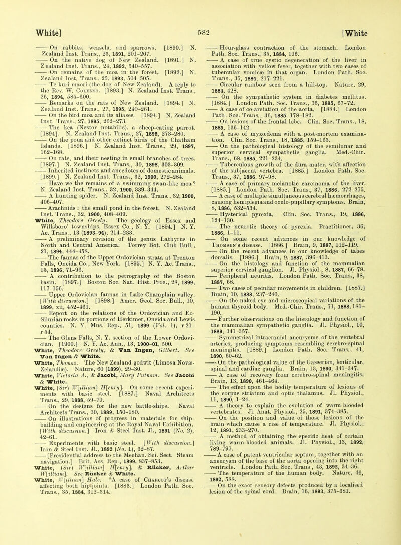 On rabbits, weasels, and sparrows. [1890.] N. Zealand Inst. Trans., 23, 1891, 201-207. On the native dog of New Zealand. [1891.] N. Zealand Inst. Trans., 24, 1892, 540-557. On remains of the moa in the forest. [1892.] N. Zealand Inst. Trans., 25, 1893, 504-505. ■ Te kuri maori (the dog of New Zealand). A reply to the Kev. W. Colenso. [1893.] N. Zealand Inst. Trans., 2(5, 1894, 585-600. Remarks on the rats of New Zealand. [1894.] N. Zealand Inst. Trans., 27, 1895, 240-261. On the bird moa and its aliases. [1894.] N. Zealand Inst. Trans., 27, 1895, 262-273. The kea (Nestor notabilis), a sheep-eating parrot. [1894]. N. Zealand Inst. Trans., 27, 1895, 273-280. On the poua and other extinct birds of the Chatham Islands. [1896.] N. Zealand Inst. Trans., 29, 1897, 162-168. On rats, and their nesting in small branches of trees. [1897.] N. Zealand Inst. Trans., 30, 1898, 303-309. — Inherited instincts and anecdotes of domestic animals. [1899.] N. Zealand Inst. Trans., 32, 1900, 272-284. Have we the remains of a swimming swan-like moa ? N. Zealand Inst. Trans., 32, 1900, 339-344. A hunting spider. N. Zealand Inst. Trans., 32,1900, 406-407. Arachnids : the small pond in the forest. N. Zealand Inst. Trans., 32, 1900, 408-409. White, Theodore Greehj. The geology of Essex and Willsboro' townships, Essex Co., N. Y. [1894.] N. Y. Ac. Trans., 13 (1893-94), 214-233. A preliminary revision of the genus Lathyrus in North and Central America. Torrey Bot. Club Bull., 21, 1894, 444-458. The faunas of the Upper Ordovician strata at Trenton Falls, Oneida Co., New York. [1895.] N. Y. Ac. Trans., 15, 1896, 71-96. A contribution to the petrography of the Boston basin. [1897.] Boston Soc. Nat. Hist. Proc, 28, 1899, 117-156. Upper Ordovician faunas in Lake Champlain valley. {With discussion.] [1898.] Amer. Geol. Soc. Bull., 10, 1899, xii, 452-461. Eeport on the relations of the Ordovician and Eo- Silurian rocks in portions of Herkimer, Oneida and Lewis counties. N. Y. Mus. Rep., 51, 1899 (Vol. 1), r21- r 54. The Glens Falls, N. Y. section of the Lower Ordovi- cian. [1900.] N. Y. Ac. Ann., 13, 1900-01, 500. White, Theodore Greely, & Van Ingen, Gilbert. See Van Ingen & White. White, Thomas. The New Zealand godwit (Limosa Novte- Zelandiaj). Nature, 60 (1899), 29-30. White, Victoria A., & Jacobi, Manj Putnam. See Jacobi & White. White, (Sir) ^Vlilliam] H[enrn]. On some recent experi- ments with basic steel. [1887.] Naval Architects Trans., 29, 1888, 59-79. On the designs for the new battle-ships. Naval Architects Trans., 30, 1889, 150-180. On illustrations of progress in materials for ship- building and engineering at the Royal Naval Exhibition. [With discussion.] Iron A Steel Inst. Jl., 1891 (No. 2), 42-61. Experiments with basic steel. [With discussion.] Iron & Steel Inst. Jl.,1892 (No. 1), 32-87. [Presidential address to the Mechan. Sci. Sect. Steam navigation.] Brit. Ass. Rep., 1899, 837-853. White, (Sir) ]F[illiam] H[enry], & Biicker, Arthur W[illiam]. See Biicker & White. White, W[iUiam] Hale. *A case of Ch.\root's disease affecting both hip-joints. [1883.] London Path. Soc. Trans., 35, 1884, 312-314. Hour-glass contraction of the stomach. London Path. Soc. Trans., 35, 1884, 196. A case of true cystic degeneration of the liver in association with yellow fever, together with two cases of tubercular vomicae in that organ. London Path. Soc. Trans., 35, 1884, 217-221. Circular rainbow seen from a hill-top. Nature, 29, 1884, 423. On the sympathetic system in diabetes mellitus. [1884.] London Path. Soc. Trans., 36, 1885, 67-72. A case of co-arctation of the aorta. [1884.] London Path. Soc. Trans., 36, 1885, 178-182. On lesions of the frontal lobe. Clin. Soc. Trans., 18, 1885, 136-142. A case of myxcedema with a post-mortem examina- tion. Clin. Soc. Trans., 18, 1885, 159-163. On the pathological histology of the semilunar and superior cervical sympathetic ganglia. Med.-Chir. Trans., 68, 1885, 221-234. ■ Tuberculous growth of the dura mater, with affection of the subjacent vertebra. [1885.] London Path. Soc. Trans., 37, 1886, 97-98. A case of primary melanotic carcinoma of the liver. [1885.] London Path. Soc. Trans., 37, 1886, 272-275. A ease of multiple simultaneous cerebral hicmorrhages, causing hemiplegiaand oculo-pupillary symptoms. Brain, 8, 1886, 532-534. Hysterical pyrexia. Clin. Soc. Trans., 19, 1886, 124-130. The neurotic theory of pyrexia. Practitioner, 36, 1886, 1-11. On some recent advances in our knowledge of Thomsen's disease. [1886.] Brain, 9, 1887, 112-119. On the recent advances in our knowledge of tabes dorsalis. [1886.] Brain, 9, 1887, 396-413. On the histology and function of the mammalian superior cervical ganglion. Jl. Physiol., 8, 1887, 66-78. Peripheral neuritis. London Path. Soc. Trans., 38, 1887, 68. Two cases of peculiar movements in children. [1887.] Brain, 10, 1888, 237-240. On the naked-eye and microscopical variations of the human thyroid body. Med.-Chir. Trans., 71, 1888,181- 190. Further observations on the histology and function of the mammalian sympathetic ganglia. Jl. Physiol., 10, 1889, 341-357. Symmetrical intracranial aneurysms of the vertebral arteries, producing symptoms resembling cerebro-spinal meningitis. [1889.] London Path. Soc. Trans., 41, 1890, 60-62. On the pathological value of the Gasserian, lenticular, spinal and cardiac ganglia. Brain, 13, 1890, 341-347. A case of recovery from cerebro-spinal meningitis. Brain, 13, 1890, 461-464. The effect upon the bodily temperature of lesions of the corpus striatum and optic thalamus. Jl. Physiol., 11, 1890, 1-24. A theory to explain the evolution of warm-blooded vertebrates. Jl. Anat. Physiol., 25, 1891, 374-385. On the position and value of those lesions of the brain which cause a rise of temperature. Jl. Physiol., 12, 1891, 233-270. A method of obtaining the specific heat of certain living warm-blooded animals. Jl. Physiol., 13, 1892, 789-797. A case of patent ventricular septum, together with an aneurysm of the base of the aorta opening into the right ventricle. London Path. Soc. Trans., 43, 1892, 34-36. The temperature of the human body. Nature, 46, 1892, 588. On the exact sensory defects produced by a localised lesion of the spinal cord. Brain, 16, 1893, 375-381.