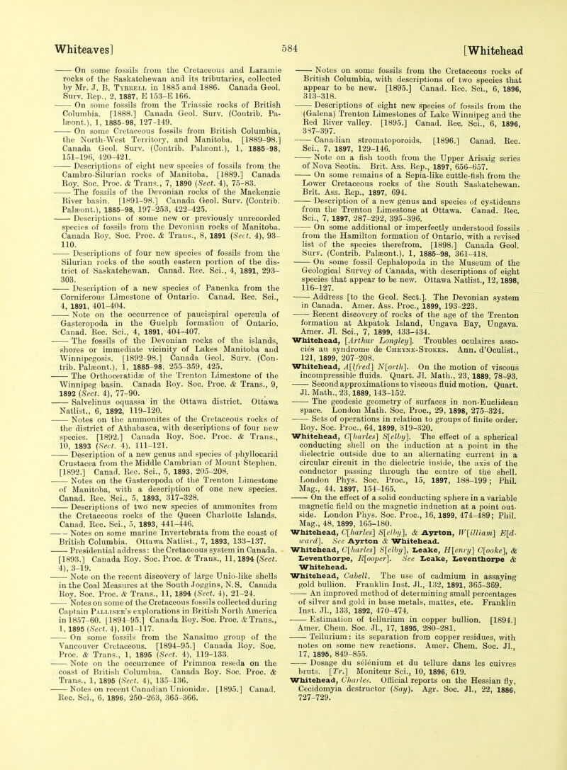 On some fossils from the Cretaceous and Laramie rocks of the Saskatchewan and its tributaries, collected by Mr. J. B. Tyrrell in 1885 and 1886. Canada Geol. Surv. Kep., 2, 1887, E 153-E 166. On some fossils from the Triassic rocks of British Columbia. [1888.] Canada Geol. Surv. (Contrib. Pa- L-Eont.), 1, 1885-98, 127-149. On some Cretaceous fossils from British Columbia, the North-West Territory, and Manitoba. [1889-98.] Canada Geol. Surv. (Contrib. Paheont.), 1, 1885-98, 151-196, 420-421. Descriptions of eight new species of fossils from the Cambro-Silurian rocks of Manitoba. [1889.] Canada Eoy. Soc. Proc. & Trans., 7, 1890 {Sect. 4), 75-83. The fossils of the Devonian rocks of the Mackenzie Eiver basin. [1891-98.] Canada Geol. Surv. (Contrib. Palieont.), 1885-98, 197-253, 422-425. Descriptions of some new or previously unrecorded species of fossils from the Devonian rocks of Manitoba. Canada Koy. Soc. Proc. & Trans., 8, 1891 {Sect. 4), 93- 110. -—— Descriptions of four new species of fossils from the Silurian rocks of the south eastern portion of the dis- trict of Saskatchewan. Canad. Eec. Sci., 4, 1891, 293- .303. Description of a new species of Panenka from the Corniferous Limestone of Ontario. Canad. Rec. Sci., 4, 1891, 401-404. Note on the occurrence of paucispiral opereula of Gasteropoda in the Guelph formation of Ontario. Canad. Rec. Sci., 4, 1891, 404-407. The fossils of the Devonian rocks of the islands, shores or immediate vicinity of Lakes Manitoba and Winnipegosis. [1892-98.] Canada Geol. Surv. (Con- trib. Palfeont.), 1, 1885-98, 2-55-359, 425. The Orthoceratidffi of the Trenton Limestone of the Winnipeg basin. Canada Roy. Soc. Proc. & Trans., 9, 1892 {Sect. 4), 77-90. _ _ . Salvelinus oquassa in the Ottawa district. Ottawa Natlist., 6, 1892, 119-120. Notes on the ammonites of the Cretaceous rocks of the district of Athabasca, with descriptions of four new species. [1892.] Canada Eoy. Soc. Proc. & Trans., 10, 1893 {Serf. 4), 111-121. Description of a new genus and species of phyllocarid Crustacea from the Middle Cambrian of Mount Stephen. [1892.] Canad. Rec. Sci., 5, 1893, 205-208. Notes on the Gasteropoda of the Trenton Limestone of Manitoba, with a description of one new species. Canad. Rec. Sci., 5, 1893, 317-328. Descriptions of two new species of ammonites from the Cretaceous rocks of the Queen Charlotte Islands. Canad. Rec. Sci., 5, 1893, 441-446. Notes on some marine Invertebrata from the coast of British Columbia. Ottawa Natlist., 7, 1893, 133-137. Presidential address: the Cretaceous system in Canada. [1893.] Canada Roy. Soc. Proc. & Trans., 11,1894 {Sect. 4), 3-19. Note on the recent discovery of large Unio-like shells in the Coal Measures at the South Jofjgins, N.S. Canada Roy. Soc. Proc. & Trans., 11, 1894 (Sccf. 4), 21-24. Notes on some of the Cretaceous fossils collected during Captain Pallisee's explorations in British North America in 1857-60. [1894-95.] Canada Roy. Soc. Proc. & Trans., 1, 1895 (Sect. 4), 101-117. On some fossils from the Nanaimo group of the Vancouver Cretaceoixs. [1894-95.] Canada Koy. Soc. Proc. & Trans., 1, 1895 {Sect. 4), 119-133. Note on the occurrence of Primnoa reseda on the coast of British Columbia. Canada Roy. Soc. Proc. & Trans., 1, 1895 {Sect. 4), 135-1.36. Notes on recent Canadian Unionidaa. [1895.] Canad. Rec. Sci., 6, 1896, 250-263, 365-366. Notes on some fossils from the Cretaceous rocks of British Columbia, with descriptions of two species that appear to be new. [1895.] Canad. Rec. Sci., 6, 1896, 313-318. Descriptions of eight new species of fossils from the (Galena) Trenton Limestones of Lake Winnipeg and the Red Eiver valley. [1895.] Canad. Eec. Sci., 6, 1896, 3S7-397. Canadian stromatoporoids. [1896.] Canad. Eec. Sci., 7, 1897, 129-146. Note on a fish tooth from the Upper Arisaig series of Nova Scotia. Brit. Ass. Rep., 1897, 656-657. On some remains of a Sepia-like cuttle-fish from the Lower Cretaceous rocks of the South Saskatchewan. Brit. Ass. Eep., 1897, 694. Description of a new genus and species of cystideans from the Trenton Limestone at Ottawa. Canad. Eec. Sci., 7, 1897, 287-292, 395-396. On some additional or imperfectly understood fossils from the Hamilton formation of Ontario, with a revised list of the species therefrom. [1898.] Canada Geol. Surv. (Contrib. Pateont.), 1, 1885-98, 361-418. On some fossil Cephalopoda in the Museum of the Geological Survey of Canada, with descriptions of eight species that appear to be new. Ottawa Natlist., 12,1898, 116-127. Address [to the Geol. Sect.]. The Devonian system in Canada. Amer. Ass. Proc, 1899, 193-223. Eecent discovery of rocks of the age of the Trenton formation at Akpatok Island, Ungava Bay, Ungava. Amer. Jl. Sci., 7, 1899, 433-434. Wbitehead, [Arthur Longleij]. Troubles oculaires asso- cies au syndrome de Cheyne-Stokes. Ann. d'Oculist., 121, 1899, 207-208. Whitehead, A[lfred] N[ortli}. On the motion of viscous incompressible fluids. Quart. Jl. Math., 23, 1889, 78-93. Second approximations to viscous fluid motion. Quart. Jl. Math., 23,1889, 143-152. The geodesic geometry of surfaces in non-Euclidean space. London Math. Soc. Proc, 29, 1898, 275-324. Sets of operations in relation to groups of finite order. Eoy. Soc. Proc, 64, 1899, 319-320. Whitehead, C[ltarles] Slelbij]. The effect of a spherical conducting shell on the induction at a point in the dielectric outside due to an alternating current in a circular circuit in the dielectric inside, the axis of the conductor passing through the centre of the shell. London Phys. Soc. Proc, 15, 1897, 188-199; Phil. Mag., 44, 1897, 154-165. On the effect of a solid conducting sphere in a variable magnetic field on the magnetic induction at a point out- side. London Phys. Soc. Proc, 16, 1899, 474-489; Phil. Mag., 48, 1899, 165-180. Whitehead, Clharles] S[ell>!/], & Ayrton, W[illiani] Eld- irard]. See A3n:ton & Whitehead. Whitehead, C[harles] S[elhy], Leake, H[enri/] C[ooke], & Zieventhorpe, R[oo2ier]. See Leake, Leventhorpe & Whitehead. Whitehead, Cabell. The use of cadmium in assaying gold bulhon. Franklin Inst. Jl., 132, 1891, 365-369. An improved method of determining small percentages of silver and gold in base metals, mattes, etc. Franklin Inst. JL, 133, 1892, 470-474. Estimation of tellurium in copper bullion. [1894.] Amer. Chem. Soc. JL, 17, 1895, 280-281. Tellurium: its separation from copper residues, with notes on some new reactions. Amer. Chem. Soc. Jl. 17, 1895, 849-855. -—- Dosage du selenium et du tellure dans les cuivres bruts. [2V.] Moniteur Sci., 10, 1896, 619. Whitehead, Charles. Official reports on the Hessian fly, Cecidomyia destructor {Say). Agr. Soc. JL, 22, 1886, 727-729.