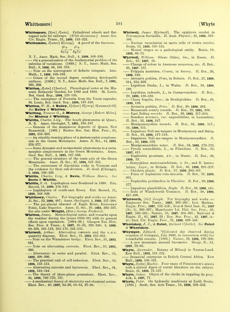 [Whyte Wbittemore, D[on] J[uan]. Cylindrical wheels and flat- topped rails for railways. [Witli discussion.] Amer. Sec. Civ. Engin. Trans., 21, 1889, 133-222. Whittemore, J[ames] K[elsey], A proof of the theorem : 92 u u dxdij dydx' N. Y., Amer. Math. See. Bull., 4, 1898, 389-390. On a generalization of the fundamental problem of the calculus of variations. [1899.] N. Y., Amer. Math. Soc. Bull., 6, 1900, 96, 101-103. • Note on the convergence of definite integrals. Anu. Math., 1, 1900, 189-192. Cones of the second degree osculating developable surfaces. [1900.] N. Y., Amer. Math. Soc. Bull., 7,1901, 203, 209. Whitten, J[o/i?i] Clharles']. Phenological notes at the Mis- souri Botanical Garden, for 1892 and 1893. St. Louis, Bot. Gard. Eep., 1894, 123-135. The emergence of Pronuba from the Yucca capsules. St. Louis, Bot. Gard. Rep., 1894, 137-138. Wbitten, W. M., & Bailey, E[d(jar] Hleiiry] Slummerjield]. See Bailey & Whitten. Wbitting, Frances G., & Murray, George [Robert Milne]. See murray & Whitting. Wbittle, Charles Livy. The beach phenomena at Quaco, N. B. Amer. Geologist, 7, 1891, 183-187. Genesis of the manganese deposits of Quaco, New Brunswick. [1891.] Boston Soc. Nat. Hist. Proc, 25, 1892, 253-258. An ottrelite-bearing phase of a metamorphic conglome- rate in the Green Mountains. Amer. Jl. Sci., 44, 1892, 270-277. Some dynamic and metasomatic phenomena in a meta- morphic conglomerate in the Green Mountains. Amer. Geol. Soc. Bui!., 4, 1893, 147-166. The general structure of the main axis of the Green Mountains. Amer. Jl. Sci., 47, 1894, 347-355. The occurrence of Algonkiau rocks in Vermont and the evidence for their sub-division. Jl. Geol. (Chicago), 2, 1894, 396-429. Whittle, Charles Livy, & Davis, William Morris. See Davis & WhitUe. Whittle, F. G. Lepidoptera near Southend in 1898. Ent. Record, 11, 1899, 134-135. Lepidoptera of south-east Essex. Ent. Record, 11, 1899, 348-349. Whittlesey, Charles. For biography and works see Amer. Jl. Sci., 32,1886, 487; Amer. Geologist, 4,1889, 2-57-268. The pre-glacial channel of Eagle Eiver, Keweenaw Point, Lake Superior. Amer. Jl. Sci., 29, 1885, 392-397. See also under Wright, (Rev.) George Frederick. Whitton, James. Meteorological notes, and remarks upon the weather during the [years 1893-98] with its general effects upon vegetation. [1894-99.] Glasgow Nat. Hist. Soc. Proc. & Trans., 4, 1897, lC-23, 229-240; 5, 1900, 89-104, 105-118, 163-178, 324-335. Whitwell, Arthur. Alternating currents and the e.ii.f. quantity diagram. Elect. Rev., 31, 1892, 657-661. Note on the Wheatstone bridge. Elect. Rev., 31, 1892, 661. Note on alternating currents. Elect. Rev., 33, 1893, 360. Alternators in series and parallel. Elect. Rev., 33, 1893, 498-500. The practical unit of self-induction. Elect. Rev., 34, 1894, 153-154. Alternating currents and hysteresis. Elect. Rev., 34, 1894, 543-544. The theory of three-phase generators. Elect. Rev., 36, 1895, 768-770, 797. A mechanical theory of electricity and chemical action. Elect. Eev., 40, 1897, 34-36, 63-64, 97-98. Whitwell, James R[ichard]. The epiphysis cerebri in Petromyzon fluviatilis. Jl. Anat. Physiol., 22, 1888, 502- 504. Nuclear vacuolation in nerve cells of cortex cerebri. Brain, 12, 1890, 520-524. Mental stupor as a pathological entity. Brain, 18, 1895, 66-73. Whitwell, William. Silene Otites, Sm., in Essex. Jl. Bot., 25, 1887, 56. Change of colour in Anemone nemorosa, etc. Jl. Bot., 25, 1887, 157. Polygala austriaca, Crantz, in Surrey. Jl. Bot., 26, 1888, 249. Arenaria gothica. Fries, in Britain. Jl. Bot., 27,1889, 314, 354-359. Lepidium Draba, L., in Wales. Jl. Bot., 28, 1890, 188. Lepidium ruderale, L., in Carnarvonshire. Jl. Bot., 28, 1890, 188-189. —— Chara fragilis, Desv., in Denbighshire. Jl. Bot., 28, 1890, 189. Arenaria gothica. Fries. Jl. Bot., 28, 1890, 282. Monmouth county records. Jl. Bot., 29, 1891, 308. East Riding records. Jl. Bot., .30, 1892, 217-218. Sonchus arvensis, var. angustifolius, in Lancashire. Jl. Bot., 32, 1894, 247. Montgomeryshire records. Jl. Bot., 33, 1895, 117; 34, 1896, 511. Impatiens Noli-me-tangere in Montgomery and Salop. Jl. Bot., 33, 1895, 117-118. Impatiens Noli-me-tangere in Montgomeryshire. Jl. Bot., 33, 1895, 376. Montgomeryshire notes. Jl. Bot., 34, 1896, 172-173. Pyrola rotundifolia, L., in Flintshire. Jl. Bot., 35, 1897, 411. Euphorbia prostrata, .4 it, in Hants. Jl. Bot., 36, 1898, 32. Botrychium matricaritefolium, A. Br., and B. lanceo- latum, Angst., in Britain. Jl. Bot., 36, 1898, 291-297. Cheshire plants. Jl. Bot., 37, 1899, 360-361. Form of Asplenium ruta-muraria. Jl. Bot., 37, 1899, 361. Euphorbia portlandica in Cheshire. Jl. Bot., 38,1900, 277. Impatiens glandulifera, Royle. Jl. Bot., 38, 1900, 445. Rubi of Wandsworth Common, Jl. Bot., 38, 1900, 495-496. Whitworth, (Sir) Joseph. For biography and works see Engineers Soc. Trans., 1887, 265-266; Inst. Mechan. Engin. Proc., 1887, 152-156 ; Iron & Steel Inst. Jl., 1887 {No. 1), 305-307; Manchester Lit. Phil. Soc. Proc, 26, 1887, 160-169 ; Nature, 35, 1887, 304-305 ; Railroad & Engin. JL, 61, 1887, 52 ; Roy. Soc. Proc, 42, 1887, ix- xi; Inst. Civ. Engin. Proc, 91, 1888, 429-446. Whoriskey, J. J., & Cabot, Richard C[larke]. See Cabot & Whoriskey. Whymper, Edward. '[Coloured sky observed during erui)tion of Cotopaxi, July 1880, in connection with] the remarkable sunsets. [1883.] Nature, 29, 1884, 199-200. A new mountain aneroid barometer. Geogr. Jl., 13, 1899, 79-83. Whyte, Alexander. Botany of Milanji in Nyassa-Land. Kew Bull., 1892, 121-124. Botanical enterprise in British Central Africa. Kew Bull., 1895, 186-191. Whyte, J[o/i?)] Mackie. Four cases of Fbiedreich's ataxia with a critical digest of recent literature on tlie subject. Brain, 21, 1898, 72-137. Whyte, James. Object of the shrike in impaling its prey. Auk, 4, 1887, 77. Whyte, Peter. On hydraulic machinery at Leith Docks. [1898.] Scott. Soc. Arts Trans., 14, 1898, 339-352.