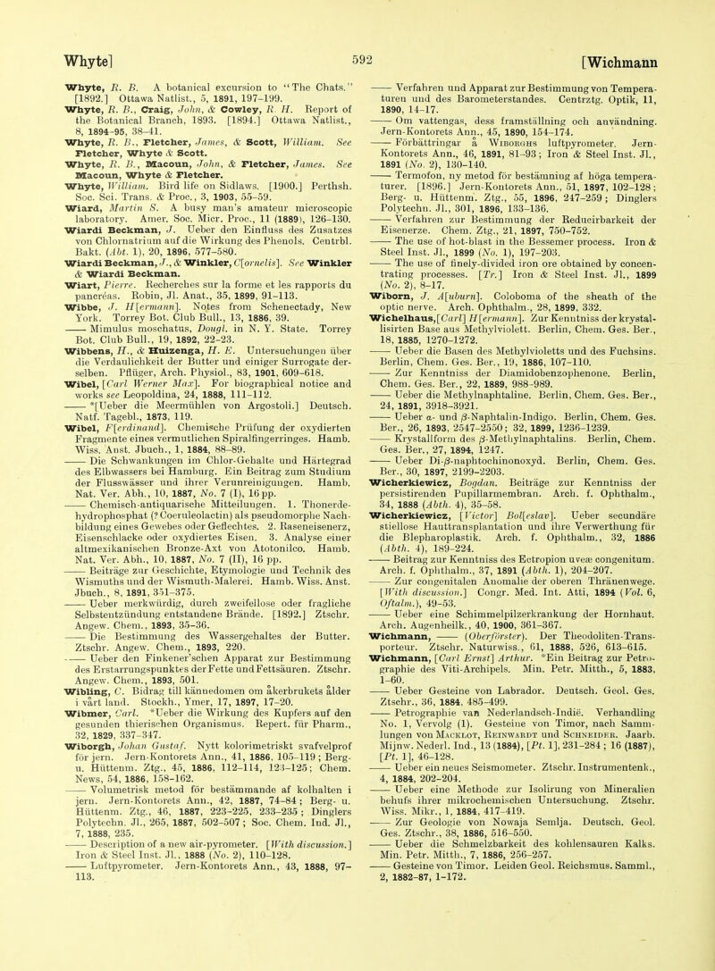 Whyte, R. B. A botanical excursion to The Chats. [1892.] Ottawa Natlist., 5, 1891, 197-199. Whyte, R. B., Craig, John, & Cowley, R. H. Report of the Botanical Branch, 1893. [1894.] Ottawa Natlist., 8, 1894-95, 38-41. Whyte, R. B., Fletcher, James, & Scott, William. See rietcher, Whyte A Scott. Whyte, R. B., Slacoun, John, & Fletcher, James. See Macoun, Whyte & Fletcher. Whyte, William. Bird life on Sidlaws. [1900.] Perthsh. Soc. Sci. Trans. & Proc, 3, 1903, 55-59. Wiard, Martin S. A busy man's amateur microscopic laboratory. Amer. Soc. Micr. Proc, 11 (1889), 126-130. Wiardi Beckman, J. Ueber den Einflass des Zusatzes von Chlornatiium auf die Wirkung des Phenols. Centrbl. Bakt. (Abt. 1), 20, 1896, 577-580. Wiardi Beckman, J., & Winkler, C'lornelis]. See Winkler & Wiardi Beckman. Wiart, Pierre. Eecherches sur la forme et les rapports du pancreas. Robin, Jl. Anat., 35, 1899, 91-113. Wibbe, J. H[ermann^. Notes from Schenectady, New York. Torrey Bot. Club Bull., 13, 1886, 39. Mimulus mosohatus, Dougl. in N. Y. State. Torrey Bot. Club Bull., 19, 1892, 22-23. Wibbens, H., & Huizenga, H. E. Untersuchungeii iiber die Verdaulichkeit der Butter und einiger Surrogate der- selben. Pfliiger, Arch. Physiol., 83, 1901, 609-618. Wibel, [Carl Werner hlax]. For biographical notice and works see Leopoldina, 24, 1888, 111-112. *[Ueber die Meermiihlen von Argostoli.] Deutsch. Natf. Tagebl., 1873, 119. Wibel, F\erdinand]. Chemische Priifung der oxydierten Fragmente eines vermutlichen Spiralfingerringes. Hamb. Wiss. Aust. Jbuch., 1, 1884, 88-89. Die Schwankungen im Chlor-Gehalte und Hiirtegrad des Elbwassers bei Hamburg. Ein Beitrag zum Studium der Flusswasser und ihrer Verunreiniguugen. Hamb. Nat. Ver. Abh., 10, 1887, No. 7 (I), 16 pp. Chemisch-antiquarische Mitteiluugen. 1. Tiionerde- hydrophosphat (? Coeruleolactin) als pseudomorphe Nach- bildung eines Gewebes oder Geflechtes. 2. Raseneisenerz, Eisenschlacke oder oxydiertes Eisen. 3. Analyse eiuer altmexikanischen Bronze-Axt von Atotonilco. Hamb. Nat. Ver. Abh., 10, 1887, No. 7 (11), 16 pp. Beitrage zur Geschichte, Etymologie und Technik des Wismuths und der Wismuth-Malerei. Hamb. Wiss. Anst. Jbuch., 8, 1891, 351-375. -—— Ueber merkwiirdig, durch zweifellose oder fragliche Selbsteutziindung entstandene Brande. [1892.] Ztschr. Angew. Chem., 1893, 35-36. Die Bestimmang des Wassergehaltes der Butter. Ztschr. Angew. Chem., 1893, 220. Ueber den Finkener'schen Apparat zur Bestimmung des Erstarrungspunktes derFette undFettsauren. Ztschr. Angew. Chem., 1893, 501. Wibling, C. Bidrag till kannedomen om akerbrukets alder i vart land. Stockh., Ymer, 17, 1897, 17-20. Wibmer, Carl. *Ueber die Wirkung des Kupfers auf den gesiinden tbierischen Organismus. Repert. fiir Pharm., 32, 1829, .337-347. Wiborgh, Johan Gitstnf. Nytt kolorimetriskt svafvelprof for jern. .Jern-Kontorets Ann., 41, 1886, 105-119 ; Berg- u. Hiittenm. Ztg., 45, 1886, 112-114, 123-125; Chem. News, 54, 1886, 158-162. Volumetrisk metod for bestammande af kolhalten i jern. Jern-Kontorets Ann., 42, 1887, 74-84 ; Berg- u. Hiittenm. Ztg., 46, 1887, 223-225, 233-235 ; Dinglers Polytechn. Jl., 265, 1887, 502-507; Soc. Chem. Ind. Jl., 7, 1888, 235. Description of a new air-pyrometer. [With discussion.] Iron & Steel Inst. JL, 1888 {No. 2), 110-128. Luftpyrometer. Jern-Kontorets Ann., 43, 1888, 97- 113. Verfabren und Apparat zur Bestimmung von Tempera- turen und des Barometerstandes. Centrztg. Optik, 11, 1890, 14-17. Om vattengas, dess framstallning och anvandning. Jern-Kontorets Ann., 45, 1890, 154-174. Forbattringar a Wiborghs luftpyrometer. Jern- Kontorets Ann., 46, 1891, 81-93; Iron & Steel Inst. Jl., 1891 (No. 2), 130-140. Termofon, ny metod for bestamniug af hoga tempera- tures [1896.] Jern-Koutorets Ann., 51, 1897, 102-128 ; Berg- u. Hiittenm. Ztg., 55, 1896, 247-259 ; Dinglers Polytechn. Jl., 301, 1896, 133-136. Verfahren zur Bestimmung der Reducirbarkeit der Eisenerze. Chem. Ztg., 21, 1897, 750-762. The use of hot-blast in the Bessemer process. Iron & Steel Inst. JL, 1899 (No. 1), 197-203. The use of finely-divided iron ore obtained by concen- trating processes. [Tr.J Iron & Steel Inst. JL, 1899 {No. 2), 8-17. Wiborn, J. A[ub%irn]. Coloboma of the sheath of the optic nerve. Arch. Ophthalm., 28, 1899, 332. Wichelhaus,[C((ri] H[ernia.nn]. Zur Kenntniss derkrystal- lisirten Base aus iMethylviolett. Berlin, Chem. Ges. Ber., 18, 1885, 1270-1272. Ueber die Basen des Methylvioletts und des Fuchsins. Berlin, Chem. Ges. Ber., 19, 1886, 107-110. • Zur Kenntniss der Diamidobenzophenone. Berlin, Chem. Ges. Ber., 22, 1889, 988-989. Ueber die Methylnaphtaline. Berlin, Chem. Ges. Ber., 24, 1891, 3918-3921. Ueber a- und ;3-Naphtalin-Indigo. Berlin, Chem. Ges. Ber., 26, 1893, 2547-2550; 32, 1899, 1236-1239. Krystallform des (3-Metliylnaphtalins. Berlin, Ghem. Ges. Ber., 27, 1894, 1247. Ueber Di-;8-naphtochinonoxyd. Berlin, Chem. Ges. Ber., 30, 1897, 2199-2203. Wicherkiewicz, Bogdan. Beitrage zur Kenntniss der persistireuden Pupillarmembran. Arch. f. Ophthalm., 34, 1888 {Abth. 4), 35-58. Wicherkiewicz, [Victor] Bol[eslav]. Ueber secundare stiellose Hauttransplantation und ihre Verwerthung fiir die Blepharoplastik. Arch. f. Ophthalm., 32, 1886 {Abth. 4), 189-224. Beitrag zur Kenntniss des Ectropion uveas congenitum. Arch. f. Ophthalm., 37, 1891 {^Abth. 1), 204-207. Zur cougenitalen Auomahe der oberen Thriinenwege. [With discussion.] Congr. Med. Int. Atti, 1894 {Vol. 6, Oftalm.), 49-53. Ueber eine Schimmelpilzerkrankung der Hornhaut. Arch. Augenheilk., 40, 1900, 361-367. Wichmann, {Oberfiirster). Der Theodoliten-Trans- porteur. Ztschr. Naturwiss., 61, 1888, 526, 613-615. Wichmann, [Carl Ernst] Arthur. *Ein Beitrag zur Petro- graphie des Viti-Archipels. Min. Petr. Mitth., 5, 1883, 1-60. Ueber Gesteine von Labrador. Deutsch. Geol. Ges. Ztschr., 36, 1884, 485-499. —— Petrographie van Nederlandsch-Indie. Verhandling No. 1, Yervolg (1). Gesteine von Timor, nach Samm- lungen von Macklot, Reinwakdt und Schneidbk. Jaarb. Mijnw. Nederl. Ind., 13 (1884), [Pt. 1], 231-284 ; 16 (1887), [Pt. 1], 46-128. Ueber ein neues Seismometer. Ztschr. Instrumentenk., 4, 1884, 202-204. Ueber eine Methode zur Isolirung von Mineralien behufs ihrer mikrochemischen Uutersuchung. Ztschr. Wiss. Mikr., 1, 1884, 417-419. Zur Geologie von Nowaja Semlja. Deutsch. Geol. Ges. Ztschr., 38, 1886, 516-550. Ueber die Schmelzbarkeit des kohlensaureu Kalks. Min. Petr. Mitth., 7, 1886, 256-257. Gesteine von Timor. Leiden Geol. Reichsmus. SammL, 2, 1882-87, 1-172.