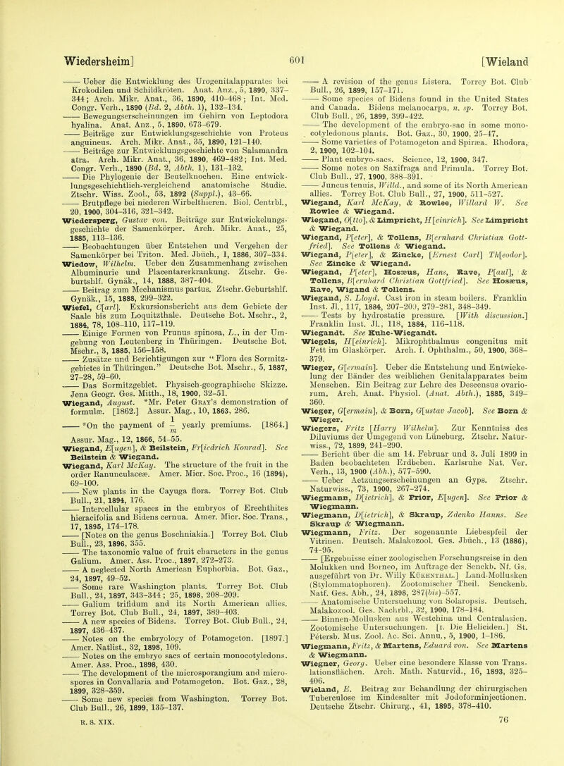 Ueber die Eotwicklnng des Urogenitalappai'ates bei Krokodilen und Schildkroten. Anat. Anz., 5, 1890, 337- 344; Arch. Mikr. Anat., 36, 1890, 410-468; Int. Med. Congr. Verb., 1890 (Bd. 2, Abth. 1), 132-134. Beweguugsersuheinungen im Gehirn von Leptodora hyalina. Anat. Anz., 5, 1890, 673-679. Beitrage zur Entwicklungsgeschichte von Proteus anguineus. Arch. Mikr. Anat., 35, 1890, 121-140. Beitrage zur Bntwiokluugsgesohichte von Salamandra atra. Arch. Mikr. Anat., 36, 1890, 469-482; Int. Med. Congr. Verb., 1890 (Bd. 2, Abth. 1), 131-132. Die Phylogenie der Beutelknochen. Eine entwick- hingsgeschicbtlich-vergleichend anatomische Studie. Ztsohr. Wiss. Zool., 63, 1892 (Suppl.), 43-66. Brutpflege bei niederen Wirbeithieren. Biol. Centrbl., 20, 1900, 304-316, 321-342. Wiedersperg, Gustav von. Beitrage zur Entwiokelungs- gescliichte der Samenkorper. Arch. Mikr. Auat., 25, 1885, 113-136. Beobaclitungen iiber Entstehen und Vergehen der Samenkorper bei Triton. Med. Jbuoh., 1, 1886, 307-334. Wiedow, Wilhelm. Ueber den Zusammenhang zwischen Albuminurie und Placentarerkrankung. Ztsehr. Ge- burtshlf. Gyniik., 14, 1888, 387-404. Beitrag zum Mechanismus partus. Ztsehr. Geburtshlf. Gynak., 15, 1888, 299-322. Wiefel, C[arl]. Exkursionsbericht aus dem Gebiete der Saale bis zum Loquitzthale. Deutsche Bot. Mschr., 2, 1884, 78, 108-110, 117-119. Einige Formen von Prunus spinosa, L., in der Um- gebung von Leutenberg in Thuringen. Deutsche Bot. Mschr., 3, 1885, 156-158. Zusatze und Berichtigungen zur  Flora des Sorrnitz- gebietes in Thiiringen. Deutsche Bot. Mschr., 5, 1887, 27-28, 59-60. Das Sormitzgebiet. Physisch-geographische Skizze. Jena Geogr. Ges. Mitth., 18, 1900, 32-51. Wiegand, August. *Mr. Peter Gbay's demonstration of formula;. [1862.] Assur. Mag., 10, 1863, 286. *0n the payment of - yearly premiums. [1864.] m Assur. Mag., 12, 1866, 54-55. Wiegand, Eliigen], & Beilstein, Fr[iedrich Kom-ad]. See Beilstein & Wiegand. Wiegand, Karl McKmj. The structure of the fruit in the order EanunculaceiB. Amer. Micr. Soc. Proc, 16 (1894), 69-100. New plants in the Cayuga flora. Torrey Bot. Club Bull., 21, 1894, 176. ■ Intercellular spaces in the embryos of Erechthites hieracifolia and Bidens cernua. Amer. Micr. Soc. Trans., 17, 1895, 174-178. [Notes on the genus Boschnialda.] Torrey Bot. Club Bull., 23, 1896, 355. The taxonomic value of fruit characters in the genus Gahum. Amer. Ass. Proc, 1897, 272-273. A neglected North American Euphorbia. Bot. Gaz., 24, 1897, 49-52. Some rare Washington plants. Torrey Bot. Club Bull., 24, 1897, 343-344; 25, 1898, 208-209. • Galium trifidum and its North American allies. Torrey Bot. Club Bull, 24, 1897, 389-403. A new species of Bidens. Torrey Bot. Club BuU., 24, 1897, 436-437. Notes on the embryology of Potamogeton. [1897.] Amer. Natlist., 32, 1898, 109. . Notes on the embryo sacs of certain monocotyledons. Amer. Ass. Proc, 1898, 430. The development of the mierosporangium and micro- spores in Convallaria and Potamogeton. Bot. Gaz., 28, 1899, 328-359. Some new species? from Washington. Torrey Bot. Club Bull., 26, 1899, 135-137. B. s. XIX. A revision of the genus Listera. Torrey Bot. Club Bull., 26, 1899, 157-171. Some species of Bidens found in the United States and Canada. Bidens melanocarpa, n. sp. Torrey Bot. Club Bull., 26, 1899, 399-422. The development of the embryo-sac in some mono- cotyledonous plants. Bot. Gaz., 30, 1900, 25-47. Some varieties of Potamogeton and Spirjea. Ehodora, 2, 1900, 102-104. ■ Plant embryo-sacs. Science, 12, 1900, 347. Some notes on Saxifraga and Primula. Torrey Bot. Club Bull., 27, 1900, .388-391. Juncus tenuis, JVilld., and some of its North American allies. Torrey Bot. Club Bull., 27, 1900, 511-527. Wiegand, Karl McKay, & Sowlee, WUlard W. See Bowlee & Wiegand. Wiegand, 0[?;o], & Iiimpriclit, H\_einricli]. See Iiimpricht & Wiegand. Wiegand, F[eter1, & ToUens, B[ernhard Gliristian Gott- fried]. See ToUens & Wiegand. Wiegand, Pleter], & Zincke, [Ernest Carl] Th[eodor]. See Zincke & Wiegand. Wiegand, F[eter], Hosseus, Hans, Rave, Plaul], & ToUens, B[ernhard Christian Gottfried], See Hosaeus, Rave, Wigand & ToUens. Wiegand, iS'. Lloyd. Cast iron in steam boilers. Prankliu Inst. Jl., 117, 1884, 207-20:), 279-281, 348-349. Tests by hydrostatic pressure. [With discussion.] Franklin Inst. Jl, 118, 1884, 116-118. Wiegandt. See Kuhe-Wiegandt. Wiegels, H[einrich]. Mikrojihtbalmus congenitus mit Fett im Glaskorper. Arch. f. Ophthalm., 50, 1900, 368- 379. Wieger, G[ermain]. Ueber die Entstehung und Entwicke- lung der Bander des weiblichen Genitalapparates beim Menschen. Ein Beitrag zur Lehre des Descensus ovario- rum. Arch. Anat. Physiol. {Anat. Abth.), 1885, 349- 360. Wieger, G[ermain], & Bom, Glustav Jacob], See Born & Wieger. Wiegers, Fritz [Harry Wilhelm]. Zur Kenntuiss des Diluviums der Umgegend von Liineburg. Ztsehr. Natur- wiss., 72, 1899, 241-290. Bericht iiber die am 14. Februar und 3. Juli 1899 in Baden beobacliteten Erdbeben. Karlsruhe Nat. Ver. Verb., 13, 1900 [Abh.), 577-590. Ueber Aetzungsersclieiuungen an Gyps. Ztsehr. Naturwiss., 73, 1900, 267-274. Wiegmann, I)[ictric]i], & Prior, E[ugen]. See Prior & Wiegmann. Wiegmann, D[ietrich], & Skraup, Zdenlto Hanns. See Skraup & Wiegmann. Wiegmann, Fritz. Der sogenannte Liebespfeil der Vitrinen. Deutsch. Malakozool Ges. Jbiich., 13 (1886), 74-95. [Ergebuisse einer zoologisehen Forschungsreise in den Molukken und Borneo, im Auftrage der Senekb. Nf. Gs. ausgefiihrt von Dr. Willy KtjKENTH.A.L.] Land-MoUusken (Stylommatophoren). Zootomischer Theil. Senckenb. Natf. Ges. Abh., 24, 1898, 2S7{bis)-557. Anatomische Untersuchung von Solaropsis. Deutsch. Malakozool. Ges. Nachrbl, 32, 1900, 178-184. Biunen-Molluskeu aus Westchina und Centralasien. Zootomische Uutersuchungen. [i. Die Heliciden.] St. Petersb. Mus. Zool. Ac. Sci. Annu., 5, 1900, 1-186. Wiegmann, Fritz, & Martens, Eduard von. See Martens & Wiegmann. Wiegner, Georg. Ueber eine besondere Klasse von Trans- lationstiachen. Arch. Math. Naturvid., 16, 1893, 325- 406. Wieland, E. Beitrag zur Behandlung der chirurgisehen Tuberculose im Kindesalter mit Jodoforminjectionen. Deutsche Ztsehr. Chirurg., 41, 1895, 378-410. 76