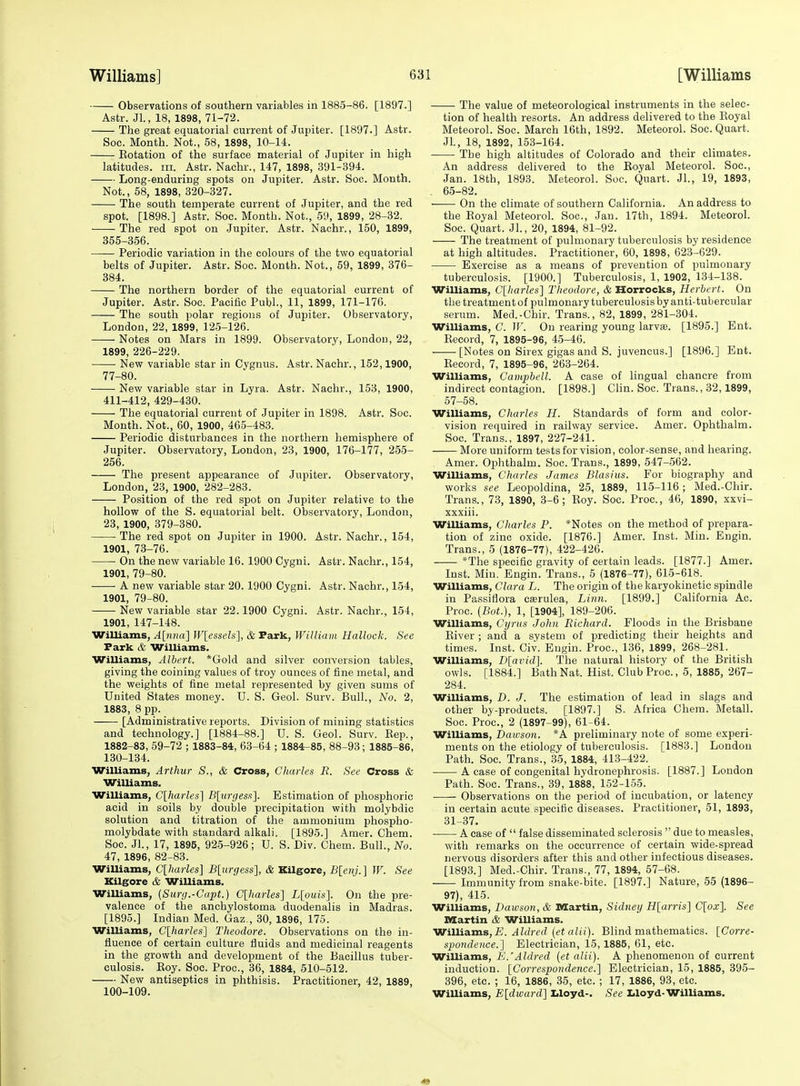 Observations of southern variables in 1885-86. [1897.] Astr. JL, 18, 1898, 71-72. The great equatorial current of Jupiter. [1897.] Astr. Soc. Month. Not., 58, 1898, 10-14. Eotation of the surface material of Jupiter in high latitudes, iii. Astr. Nachr., 147, 1898, 391-394. Long-enduring spots on Jupiter. Astr. Soc. Month. Not., 58, 1898, 320-327. The south temperate current of Jupiter, and the red spot. [1898.] Astr. Soc. Month. Not., 59, 1899, 28-32. The red spot on Jupiter. Astr. Nachr., 150, 1899, 355-356. Periodic variation in the colours of the two equatorial belts of Jupiter. Astr. Soc. Month. Not., 59, 1899, 376- 384. The northern border of the equatorial current of Jupiter. Astr. Soc. Pacific Publ., 11, 1899, 171-176. The south polar regions of Jupiter. Observatory, London, 22, 1899, 125-126. ■ Notes on Mars in 1899. Observatory, London, 22, 1899, 226-229. New variable star in Cygnus. Astr. Nachr., 152,1900, 77-80. New variable star in Lyra. Astr. Nachr., 153, 1900, 411-412, 429-430. The equatorial current of Jupiter in 1898. Astr. Soc. Month. Not., 60, 1900, 465-483. Periodic disturbances in the northern hemisphere of Jupiter. Observatory, London, 23, 1900, 176-177, 255- 256. The present appearance of Jupiter. Observatory, London, 23, 1900, 282-283. Position of the red spot on Jupiter relative to the hollow of the S. equatorial belt. Observatory, London, 23, 1900, 379-380. The red spot on Jupiter in 1900. Astr. Nachr., 154, 1901, 73-76. On the new variable 16. 1900 Cygni. Astr. Nachr., 154, 1901, 79-80. A new variable star 20. 1900 Cygni. Astr. Nachr., 154, 1901, 79-80. New variable star 22.1900 Cygni. Astr. Nachr., 154, 1901, 147-148. Williams, Alnna] W[esseU], & Park, William Hallock. See Park & Williams. Williams, Albert. *Gold and silver conversion tables, giving the coining values of troy ounces of fine metal, and the weights of fine metal represented by given sums of United States money. U. S. Geol. Surv. Bull., No. 2, 1883, 8 pp. [Administrative reports. Division of mining statistics and technology.] [1884-88.] U. S. Geol. Surv. Kep., 1882-83, 59-72 ; 1883-84, 63-64 ; 1884-85, 88-93; 1885-86, 130-134. Williams, Arthur S., & Cross, Charles R. See Cross & Williams. Williams, Clharles] B[urgess]. Estimation of phosphoric acid in soils by double precipitation with molybdic solution and titration of the ammonium phospho- molybdate with standard alkali. [1895.] Amer. Chem. Soc. Jl., 17, 1895, 925-926; U. S. Div. Chem. Bull., No. 47, 1896, 82-83. WiUiams, C[harles] B[urgess], & Kilgore, B[enj.] W. See Kilgore & Williams. Williams, {Simj.-Capt.) C[harles] L[ouis]. On the pre- valence of the anchylostoma duodenalis in Madras. [1895.] Indian Med. Gaz., 30, 1896, 175. Williams, C[harles'] Theodore. Observations on the in- fluence of certain culture fluids and medicinal reagents in the growth and development of the Bacillus tuber- culosis. Eoy. Soc. Proc, 36, 1884, 510-512. New antiseptics in phthisis. Practitioner, 42, 1889, 100-109. The value of meteorological instruments in the selec- tion of health resorts. An address delivered to the Eoyal Meteorol. Soc. March 16th, 1892. Meteorol. Soc. Quart. JL, 18, 1892, 153-164. The high altitudes of Colorado and their climates. An address delivered to the Eoyal Meteorol. Soc, Jan. 18th, 1893. Meteorol. Soc. Quart. JL, 19, 1893, . 65-82. On the climate of southern California. An address to the Eoyal Meteorol. Soc, Jan. 17th, 1894. Meteorol. Soc. Quart. JL, 20, 1894, 81-92. The treatment of pulmonary tuberculosis by residence at high altitudes. Practitioner, 60, 1898, 623-629. Exercise as a means of prevention of pulmonary tuberculosis. [1900.] Tuberculosis, 1, 1902, 134-138. Williams, Clharles] Theodore, & Horrocks, Herbert. On the treatment of pulmonary tuberculosis by anti-tubercular serum. Med.-Chir. Trans., 82, 1899, 281-304. Williams, C. W. On rearing young larvffi. [1895.] Ent. Eecord, 7, 1895-96, 45-46. . [Notes on Sirex gigas and S. juvencus.] [1896.] Ent. Eecord, 7, 1895-96, 263-264. Williams, Campbell. A case of lingual chancre from indirect contagion. [1898.] Clin. Soc. Trans., 32,1899, 57-58. Williams, Charles H. Standards of form and color- vision required in railway service. Amer. Ophthalm. Soc. Trans., 1897, 227-241. More uniform tests for vision, color-sense, and hearing. Amer. Ophthalm. Soc. Trans., 1899, 547-562. Williams, Charles James Blasius. For biography and works see Leopoldina, 25, 1889, 115-116 ; Med.-Chir. Trans., 73, 1890, 3-6; Eoy. Soc. Proc, 46, 1890, xxvi- xxxiii. Williams, Charles P. *Notes on the method of prepara- tion of zinc oxide. [1876.] Amer. Inst. Min. Eugin. Trans., 5 (1876-77), 422-426. *The specific gravity of certain leads. [1877.] Amen Inst. Min. Engin. Trans., 5 (1876-77), 615-618. Williams, Clara L. The origin of the karyokinetic spindle in Passiflora cserulea. Linn. [1899.] California Ac. Proc. {Bot.), 1, [1904], 189-206. Williams, Cyrus John Richard. Floods in the Brisbane Eiver ; and a system of predicting their heights and times. Inst. Civ. Engin. Proc, 136, 1899, 268-281. Williams, D[avid]. The natural history of the British owls. [1884.] Bath Nat. Hist. Club Proc, 5, 1885, 267- 284. Williams, D. J. The estimation of lead in slags and other by-products. [1897.] S. Africa Chem. Metall. Soc. Proc, 2 (1897-99), 61-64. Williams, Dawson. *A preliminary note of some experi- ments on the etiology of tuberculosis. [1883.] London Path. Soc Trans., 35, 1884, 413-422. A case of congenital hydronephrosis. [1887.] London Path. Soc. Trans., 39, 1888, 152-165. Observations on the period of incubation, or latency in certain acute specific diseases. Practitioner, 51, 1893, 31-37. ■ A ease of  false disseminated sclerosis  due to measles, with remarks on the occurrence of certain wide-spread nervous disorders after this and other infectious diseases. [1893.] Med.-Chir. Trans., 77, 1894, 57-68. Immunity from snake-bite. [1897.] Nature, 55 (1896- 97), 415. WiUiams, Dawson, & Martin, Sidney H[arris] C[ox\ See Martin & Williams. Willisims,E. Aldred {et alii). Blind mathematics. [Corre- spondence.] Electrician, 15,1885, 61, etc. Williams, E.'Aldred {et alii). A phenomenon of current induction. [Correspondence.] Electrician, 15, 1885, 395- 396, etc. ; 16, 1886, 35, etc. ; 17, 1886, 93, etc Williams, E[dward] I>loyd-. See Lloyd-Williams.