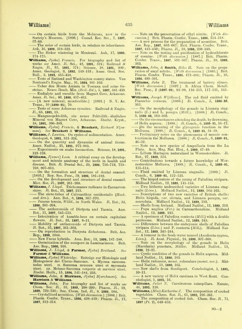 On certain birds from the Moluccas, now in the Society's Museum. [1896.] Canad. Eec. Sci., 7, 1897, 57-60. The color of certain birds, in relation to inheritance. Auk, 16, 1899, 318-322. The flicker wintering in Montreal. Auk, 17, 1900, 174-176. Williams, Jlohn] Francis. For biography and list of works see Amer. Jl. Sci., 42, 1891, 624; Railroad & Engin. Jl., 65, 1891, 574; Science, 18, 1891, 300; Amer. Geologist, 9, 1892, 149-153 ; Amer. Geol. Soc. Bull., 3, 1892, 455-458. Tests of Eutland and Washington county slates. Van Nostrand's Engin. Mag., 31, 1884, 101-103. Ueber den Monte Amiata in Toscana und seine Ge- steine. Neues Jbuch. Min. (Beil.-Bd.), 5, 1887, 381-450. Eudialyte and eucolite from Magnet Cove, Arkansas. Amer. Jl. Sci., 40, 1890, 457-462. [A new mineral, monticellite.] [1891.] N. Y. Ac. Trans., 10 (1890-91), 70. Tests of some Arkansas syenites. Railroad & Engin. JL, 65, 1891, 13. Manganopektolith, ein neues Pektolith - ahnliches Mineral von Magnet Cove, Arkansas. Ztschr. Kryst., 18, 1891, 386-389. Williams, J[ohn] Francis, & Brackett, Richard N[ew- nian]. See Brackett & Williams. Williams, J. Lai(;«o)i. On cycles of sedimentation. Amer. Geologist, 8, 1891, 315-324. On the quantity and dynamics of animal tissue. Amer. Natlist., 25, 1891, 972-983. Experiments on snake locomotion. Science, 18,1891, 123-124. Williams, J[ames] Leon. A critical essay on the develop- ment and minute anatomy of the teeth in health and disease. Brit. Jl. Dental Sci., 29, 1886, 716-719, 759- 768, 807-813. On the formation and structure of dental enamel. [1895.] Roy. Soc. Proc, 59, 1896, 181-182. On the development and structure of dental enamel. Micr. Soc. JL, 1897, 261-268. Williams, J. Lloyd. Trichomanes radieans in Carnarvon- shire. Jl. Bot., 25, 1887, 215. The sieve-tubes of Calycanthus occidentalis {Hook. and Am.). Ann. Bot., 8, 1894, 367-370. Juncus tenuis, Willd., in North Wales. Jl. Bot., 34, 1896, 201-204. The antherozoids of Dictyota and Taonia. Ann. Bot., 11, 1897, 545-553. —— Intoxication of humble-bees on certain capitulate flowers. Jl. Bot., 35, 1897, 8-11. Mobility of antherozoids of Dictyota and Taonia. Jl. Bot., 35, 1897, 361-362. On reproduction in Dictyota dichotoma. Brit. Ass. Eep., 1898, 1044. New Fucus hybrids. Ann. Bot., 13, 1899, 187-188. Germination of the zoospore in Laminariaceae. Brit. Ass. Rep., 1900, 936. Williams, J. Lloyd, & Farmer, J[ohn] Bretland. See Farmer & Williams. Williams, J[ohii] Whitridge. Beitrage zur Histologic und Histogenese des Uterus-Sarcoms. i. Myoma sarcoma- todes uteri. II. Sarcoma mucosse uteri et myomata uteri. III. Melano-Sarcoma corporis et cervicis uteri. Ztschr. Heilk., 15, 1894, 141-184, 233. Williams, John, & Harrison, J[ohn] B[urchmore]. See Harrison & Williams. WilUams, John. For biography and list of works see Chem. Soc. JL, 55, 1889, 298-299; Pharm. JL, 19 1889, 739-740; Soc. Chem. Ind. JL, 8, 1889, 184. Crystalhzed aconitine. [With discussion.] [1886.] Brit. Pharm. Confer. Trans., 1886, 428-439; Pharm. JL, 17 1887, 212-214. Note on the preservation of ethyl nitrite. [Witli dis- cussion.] Brit. Pharm. Confer. Trans., 1886, 514-518. A new process for the preparation of aconitine. Brit. Ass. Rep., 1887, 665-667; Brit. Pharm. Confer. Trans., 1887, 442-450; Pharm. JL, 18, 1888, 238-240. Note on the testing and purification of hydrochlorate of cocaine. [With discussion.] [1887.] Brit. Pharm. Confer. Trans., 1887, 502-507; Pharm. JL, 18, 1888, 262. Williams, Jolm, & Smith, Miles H. Note on the prepa- ration of amyl nitrite. [With discussion.] [1885.] Brit. Pharm. Confer. Trans., 1885, 472-484; Pharm. JL, 16, 1886, 499-501. Williams, John R. The treatment of batter^' slimes. [With discussion.] [1897.] S. Africa Chem. Metall. Soc. Proc, 2 (1897-99), 92-98, 110-115, 117-121, 163- 164. Williams, Joseph W[illiain]. The red fluid emitted by Planorbis corneus. [1888.] Jl. Conch., 5, 1886-88', 363. On the morphology of the gonads in Limnsea stag- ualis (L.) and L. peregra {Miill.}. [1888.] Jl. Conch., 5, 1886-88, 364-369. On the circumstances attending the death, by drowning, of Hehx aspersa. [1888.] Jl. Conch., 6,1889-91, 16-17. jDn the meaning of the glycogenic function in the Mollusca. [1888.] Jl. Conch., 6, 1889-91, 34-39. Preliminary notes on the phenomena of muscle con- traction in the Mollusca. [1888.] Jl. Conch., 6,1889-91, 46-52. Note on a new species of Ampullaria from the La Plata. Ann. Mag. Nat. Hist., 4, 1889, 47-49. Lilium Martagou naturalised in Worcestershire. Jl. Bot., 27, 1889, 314. Contributions towards a future knowledge of Wor- cestershire Mollusca. [1889.] Jl. Couch., 6, 1889-91, 111-114. Fluid emitted by Limna3a stagnalis. [1889.] JL Conch., 6, 1889-91, 122-123. The hispid nature of the young of Paludina vivipara. Midland Natlist., 12, 1889, 143-144. • Two hitherto undescribed varieties of Limngea stag- nalis {Linn.). Midland Natlist., 12, 1889, 164-165. Descriptions of two new varieties of British shells: Helix hispida, car. elevata, and Limnisa peregra, var. convoluta. Midland Natlist., 12, 1889, 193. Shells from Ireland. Midland Natlist., 12, 1889, 219. Pupa anglica {Fer.) in Carmarthenshire. Midland Natlist., 12, 1889, 243. A specimen of Paludina contecta {Mill.) with a double peritreme. Midland Natlist., 12, 1889, 243. Differences between the embryonic shells of Paludina vivipara {Linn.) and P. contecta {Mill.). Midland Nat- list., 12, 1889, 243-244. A tumour in the fresh-water mussel (Anodonta cygnea, Linn.). Jl. Auat. Physiol., 24, 1890, 307-308. Note on the morphology of the gonads in Helix (Macularia) punctata, Muller. Midland Natlist., 13, 1890, 19-21. Cystic condition of the gonads in Helix aspersa. Mid- land Natlist., 13, 1890, 165. —.— Helix rufescens, monst. subscalare {monst. nov.). Mid- land Natlist., 13, 1890, 165. New shells from Southport. Conchologist, 1, 1891, 10-11. A new variety of Helix cantiana in West Kent. Con- chologist, 1, 1891, 16. Williams, Juliet N. Carnivorous caterpillars. Nature, 46, 1892, 128. Williams, {3Iiss} Katharine J. The composition of cooked vegetables. Chem. Soc. JL, 61, 1892, 226-241. The composition of cooked fish. Chem. Soc. JL, 71, 1897 (Pf. 2), 649-653. 80—2