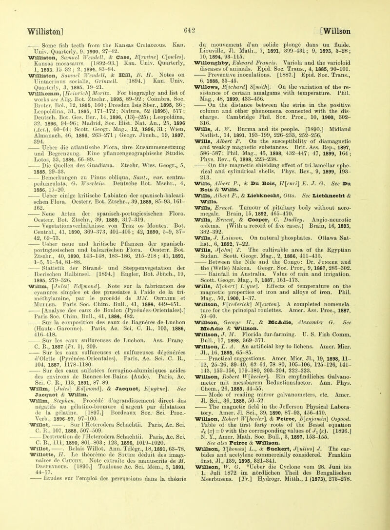 Some fish teeth from the Kansas Cretaceous. Kan. Univ. Quarterly, 9, 1900, 27-42. Williston, Samuel Wendell, & Case, E[rmine'] C[owZfs]. Kansas mosasaurs. [1892-93.] Kan. Univ. Quarterly, 1, 1893, 15-32 ; 2, 1894, 83-84. Williston, Samuel Wendell, & Hill, B. H. Notes on Uintacrinus socialis, Grinnell. [1894.] Kan. Univ. Quarterly, 3, 1895, 19-21. Willkomin, [Heinrich] Moritz. For biography and list of works see Allg. Bot. Ztschr., 1895, 89-92 ; Coimbra, Soc. Broter. Bol., 12, 1895, 160; Dresden Isis Sber., 1895, 36 ; Leopoldina, 31, 1895, 171-172; Nature, 52 (1895), 577 ; Deutsch. Bot. Ges. Ber., 14, 1896, (13)-(25) ; Leopoldina, 32, 1896, 94-96; Madrid, Soc. Hist. Nat. An., 25, 1896 (Act.), 60-64; Scott. Geogr. Mag., 12, 1896,31; Wien, Almanach, 46, 1896, 263-271 ; Geogr. Jbuch., 19, 1897, 894. Ueber die atlantische Flora, ihre Zusammeusetzung und Begrenzung. Eine pflanzengeographisehe Studie. Lotos, 33, 1884, 66-89. Die Quellen des Guadiana. Ztschr. Wiss. Geogr., 5, 1885, 29-33. Bemerkungen zu Pinus obliqua, Saiit., var. eentra- pedunculata, G. Woerlein. Deutsche Bot. Mschr,, 4, 1886, 17-20. Ueber einige kritische Labiaten der spanisch-baleari- schen Flora. Oesterr. Bot. Ztschr., 39,1889, 85-93, 161- 162. Neue Arten der spanisch-portugiesischen Flora. Oesterr. Bot. Ztschr., 39, 1889, 317-319. Vegetationsverhaltnisse von Traz os Montes. Bot. Centrbl., 41, 1890, 369-373, 401-405 ; 42, 1890, 5-9, 37- 42, 69-73. Ueber neue und kritische Pflanzen der spanisch- portugiesischen und balearischen Flora. Oesterr. Bot. Ztschr., 40, 1890, 143-148, 183-186, 215-218 ; 41, 1891, 1-5, 51-54, 81-88. Statistik der Strand- und Steppenvegetation der Iberisohen Halbinsel. [1894.] Engler, Bot. Jbiich., 19, 1895, 279-326. Wilim, [■Titles'] Erf[n(o«rf]. Note sur la fabrication des cyanures simples et des prussiates a I'aide de la tri- methylamine, par le procede de MM. Obtlieb _ et MuLLER. Paris Soc. Chim. Bull., 41, 1884, 449-451. [Analyse des eaux de Boulou (Pyrenees-Orientales).] Paris Soc. Chim. Bull., 41, 1884, 482. Sur la composition des eaux de Bagneres-de-Luchon (Haute - Garonne). Paris, Ac. Sci. C. K., 103, 1886, 416-418. Sur les eaux sulfureuses de Luchon. Ass. Franc;. C. E., 1887 [Ft. 1), 209. Sur les eaux sulfureuses et sulfureuses degenerees d'Olette (Pyrenees-Orientales). Paris, Ac. Sci. C. K., 104, 1887, 1178-1180. Sur des eaux sulfatees ferrugino-aluminiques acides des environs de Eennes-les-Bains (Aude). Paris, Ac. Sci. C. E., 113, 1891, 87-89. Willm, [Jules'] Ed[mond~], & Jacquot, li[ugene]. See Jacquot & Willm. Willm, Stephen. Procede d'agrandissement direct des negatifs au gelatino-bromure d'argent par dilatation de la gelatine. [1897.] Bordeaux Soc. Sci. Proc- Verb., 1896-97, 97-100. Willot, . Bur THeterodera Schachtii. Paris, Ac. Sei. C. E., 107, 1888, 507-509. Destruction de I'Heterodera Schachtii. Paris, Ac. Sci. C. E., Ill, 1890, 801-803; 123, 1896, 1019-1020. WiUot, • . Eelais Willot. Ann. Telegr., 18,1891, 63-78. Willotte, H. Le theoreme de Sturm deduit des imagi- naires de Cauchy. Note extraite des manuscrits de M. Despeybotjs. [1890.] Toulouse Ac. Sci. Mem., 3, 1891, 44-.57. Etudes sur Femplci des percussions dans la thforie du mouvement d'un solide plonge dans un fluide. Liouville, Jl. Math., 7, 1891, 399-431; 9, 1893, 5-28; 10, 1894, 93-115. Willoughby, Edward Francis. Variola and the varioloid diseases of animals. Epid. Soc. Trans., 4, 1885, 90-101. Preventive inoculations. [1887.] Epid. Soc. Trans., 6, 1888, 35-45. Willows, Rliehard] S[mith]. On the variation of the re- sistance of certain amalgams with temperature. Phil. Mag,, 48, 1899, 433-456. On the distance between the striaj in the positive column and other phenomena connected with the dis- charge. Cambridge Phil. Soc. Proc, 10, 1900, 302- 316. Wills, A. W. Burma and its people. [1890.] Midland Natlist., 14, 1891, 193-199, 226-233, 252-256. Wills, Albert P. On the susceptibility of diamagnetic and weakly magnetic substances. Brit. Ass. Eep., 1897, 586-587; Phil. Mag., 45, 1898, 432-447; 47, 1899, 164; Phys. Eev., 6, 1898, 223-238. On the magnetic shielding effect of tri-lamellar sphe- rical and cylindrical shells. Phys. Eev., 9, 1899, 193- 213. Wills, Albert P., & Du Bois, H[enri] E. J. G. See Du Bois & Wills. Wills, Albert P., & Z.iebkneclit, Otto. See I.iebknecht & Wills. Wills, Ernest. Tumour of pituitary body without acro- megale. Brain, 15, 1892, 465-470. Wills, Ernest, & Cooper, C. Diidley. Augio-neurotic cedema. (With a record of five cases.) Brain, 16, 1893, 382-392. Wills, J. Lainson. On natural phosphates. Ottawa Nat- list., 6, 1892, 7-22. Wills, J[ohn] T. The cultivable area of the Egyptian Sudan. Scott. Geogr. Mag., 2, 1886, 411-415. Between the Nile and the Congo: Dr. Junker and the (Welle) Makua. Geogr. Soc. Proc, 9,1887, 286-302. Eaiufall in Australia. Value of rain and irrigation. Scott. Geogr. Mag., 3, 1887, 161-173. Wills, Tl[ohert^ L[;ijne]. Effects of temperature on the magnetic properties of iron and alloys of iron. Phil. Mag., 50, 1900, 1-37. Willson, F[rederick] N[eivton]. A completed nomencla- ture for the principal roulettes. Amer. Ass. Proc, 1887, 59-60. Willson, George H., & McAdie, Alexander G. See lacAdie & Willson. Willson, J. M. Florida fur-farming. U. S. Fish Comm. Bull., 17, 1898, 369-371. Willson, L. A. An artificial key to lichens. Amer. Micr. JL, 16, 1895, 65-85. Practical suggestions. Amer. Micr. Jl., 19, 1898, 11- 12, 25-26, 39-40, 62-64, 78-80, 105-106, 125-126, 141- 143, 155-156, 179-180, 203-204, 222-223. Willson, Robert W[heeler]. Ein empfindliches Galvano- meter mit messbarem Eeductionsfactor. Ann. Phys. Chem., 26, 1885, 44-55. Mode of reading mirror galvanometers, etc. Amer. Jl. Sci., 36, 1888, 50-52. The magnetic field in the Jefferson Physical Labora- tory. Amer. Jl. Sci., 39, 1890, 87-93, 456-470. Willson, Robert W[heeler], & Peirce, B[enjamin] Osgood. Table of the first forty roots of the Bessel equation Jo (-f) = 0 with the corresponding values of Ji(.r). [1896.J N. Y„ Amer. Math. Soc. Bull., 3, 1897, 153-155. See also Peirce & Willson. Willson, T[homas] L., & Suckert, J[ulhis] J. The car- bides and acetylene commercially considered. Franklin Inst. JL, 139, 1895, 321-341. Willson, W. G. *Ueber die Cyclone vom 28. Juni bis 1. Juli 1872 im jiordlichen Theil des Bengalischen Meerbusens. [Tr.] Hydrogr. Mitth., 1 (1873), 275-278.