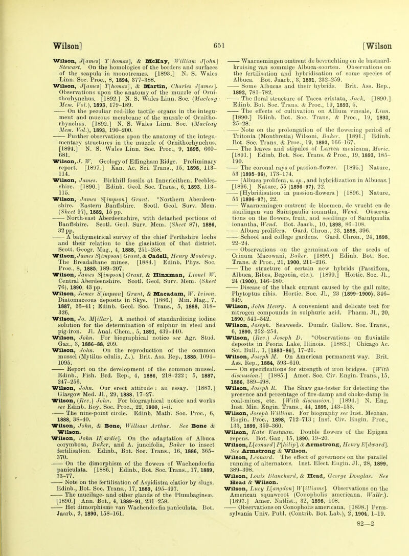 Wilson, J[ames] T[homas], & McKay, Williayn J[ohn] Steivart. On the homologies of the borders and surfaces of the scapula in mouotremes. [1893.] N. S. Wales Linn. Soc. Proc, 8, 1894, 377-388. Wilson, J[ames] T[hoinas], & Martin, Charles J[ames'\. Observations upon the anatomy of the muzzle of Orni- thorhynchus. [1892.] N. S. Wales Linn. Soc. {Maclcay Mem. Vol.), 1893, 179-189. On the peculiar rod-like tactile organs in the integu- ment and mucous membrane of the muzzle of Ornitho- rhynclius. [1892.] N. S. Wales Linn. Soc. (Macleay Mem. Vol.), 1893, 190-200. Further observations upon the anatomy of the integu- mentary structures in the muzzle of Ornithorhynchus. [1894.] N. S. Wales Linn. Soc. Proc, 9, 1895, 660- 681. Wilson, J. ir. Geology of Effingham Eidge. Preliminary report. [1897.] Kan. Ac. Sci. Trans., 15, 1898, 113- 114. Wilson, James. Birkhill fossils at Innerleithen, Peebles- shire. [1890.] Edinb. Geol. Soc. Trans., 6, 1893, 113- 115. Wilson, James S[impson\ Grant. *Northern Aberdeen- shire. Eastern Banffshire. Scotl. Geol. Surv. Mem. (Sheet 97), 1882, 15 pp. ■ North-east Aberdeenshire, with detached portions of Banffshire. Scotl. Geol. Surv. Mem. [Sheet 87), 1886, 32 pp. A bathymetrical survey of the chief Perthshire lochs and their relation to the glaciation of that district. Scott. Geogr. Mag., 4, 1888, 251-258. Wilson, Jamt's Sl^impsoa] Grunt, & Ca.Aell, Henry Moubray. The Breadalbane mines. [1884.] Edinb. Phys. Soc. Proc, 8, 1885, 189-207. Wilson, James S[ivipson] Grant, & Hinxman, Lionel W. Central Aberdeenshire. Scotl. Geol. Surv. Mem. [Sheet 76), 1890, 43 pp. Wilson, James S[impson] Grant, & Macadam, W. Ivison. Diatomaceous deposits in Skye. [1886.] Min. Mag., 7, 1887, 35-41; Edinb. Geol. Soc. Trans., 5, 1888, 318- 326. Wilson, Jo. M[illar]. A method of standardizing iodine solution for the determination of sulphur in steel and pig-iron. Jl. Anal. Chem., 5, 1891, 439-440. Wilson, John. For biogiaphioal notice see Agr. Stud. Gaz., 3, 1886-88, 209. Wilson, Joltn. On the reproduction of the common mussel (Mytilus edulis, L.). Brit. Ass. Kep., 1885, 1094- 1095. Keport on the development of the common mussel. Edinb., Fish. Brd. Kep., 4, 1886, 218-222; 5, 1887, 247-256. Wilson, John. Our erect attitude : an essay. [1887.] Glasgow Med. JL, 29, 1888, 17-27. Wilson, [Rev.) John. For biographical notice and works see Edinb. Hoy. Soc. Proc, 22, 1900, i-ii. The nine-point circle. Edinb. Math. Soc. Proc, 6, 1888, 38-40. Wilson, John, & Bone, William Arthur. See Bone & Wilson. Wilson, John H[ardie}. On the adaptation of Albuca corymbosa, Baker, and A. juucifolia, Baker to insect fertilisation. Edinb., Bot. Soc. Trans., 16, 1886, 365- 370. On the dimorphism of the flowers of Wachendorfia paniculata. [1886.] Edinb., Bot. Soc. Trans., 17, 1889, 73-77. Note on the fertilisation of Aspidistra elatior by slugs. Edinb., Bot. Soc. Trans., 17, 1889, 495-497. The mucilage- and other glands of the Plumbaginese. [1890.] Ann. Bot., 4, 1889-91, 231-258. Het dimorphism' van Wachendorfia paniculata. Bot. Jaarb., 2, 1890, 158-161. Waarnemingenomtrent de bevruchting en de bastaard- kruising van sommige Albuca-soorteu. Observations on the fertilisation and hybridisation of some species of Albuca. Bot. Jaarb., 3, 1891, 232-259. Some Albucas and their hybrids. Brit. Ass. Kep., 1892, 781-782. The floral structure of Tacca cristata. Jack. [1890.] Edinb. Bot. Soc. Trans. & Proc, 19, 1893, 5. The effects of cultivation on Allium vineale. Linn. [1890.] Edinb. Bot. Soc. Trans. & Proc, 19, 1893, 25-28. Note on the prolongation of the flowering period of Tritonia (Montbretia) Wilsoni, Baker. [1891.] Edinb. Bot. Soc. Trans. & Proc, 19, 1893, 166-167. The leaves and stipules of Larrea mexicana, Moric. [1891.] Edinb. Bot. Soc. Trans. & Proc, 19, 1893, 185- 190. The coronal rays of passion-flower. [1895.] Nature, 53 (1895-96), 173-174. [Albuca prolifera, n. sp., and hybridization in Albucas.] [1896.] Nature, 55 (1896-97), 22. [Hybridisation in passion-flowers.] [1896.] Nature, 55 (1896-97), 22. Waarnemingen omtrent de bloemen, de vrucht en de zaailingen van Saintpaulia ionantha. Wend. Observa- tions on the flowers, fruit, and seedlings of Saintpaulia ionantha, Wend. Bot. Jaarb., 10, 1898, 86-108. Albuca prolifera. Gard. Chron., 23, 1898, 396. School and college gardens. Gard. Chron., 24, 1898, 22-24. Observations on the germination of the seeds of Crinum Macowani, Baker. [1899.] Edinb. Bot. Soc. Trans. & Proc, 21, 1900, 211-216. The structure of certain new hybrids (Passiflora, Albuca, Kibes, Begonia, etc.). [1899.] Hortic. Soc. JL, 24 (1900), 146-180. Disease of the black currant caused by the gall mite, Phytoptus ribis. Hortic. Soc. JL, 23 (1899-1900), 346- 349. Wilson, John Henry. A convenient and delicate test for nitrogen compounds in sulphuric acid. Pharm. Jl., 20, 1890, 541-542. Wilson, Joseph. Seaweeds. Dumfr. Gallow. Soc. Trans., 6, 1890, 252-254. Wilson, (Rev.) Joseph D. *Observations on fiuviatile deposits in Peoria Lake, Illinois. [1883.] Chicago Ac. Sci. Bull., 1, [1883-86], 17-21. Wilson, Joseph M. On American permanent way. Brit. Ass. Kep., 1884, 593-610. On specifications for strength of iron bridges. [With discussion.] [1885.] Amer. Soc. Civ. Engin. Trans., 15, 1886, 389-498. Wilson, Joseph R. The Shaw gas-tester for detecting the presence and percentage of fire-damp and choke-damp in coal-mines, etc. [}Vith discussion.] [1894.] N. Eng. Inst. Min. Engin. Trans., 44, 1895, 143-153. Wilson, Joseph V/illiam. For biography see Inst. Mechan. Eugin. Proc, 1898, 712-713 ; Inst. Civ. Eugin. Proc, 135, 1899, 359-360. Wilson, Kate Eastman. Double flowers of the Epigeea repens. Bot. Gaz , 15, 1890, 19-20. Wilson, L[eonard] P[hilip], & Armstrong, Henry E[divard]. See Armstrong & Wilson. Wilson, Leonard. The effect of governors on the parallel running of alternators. Inst. Elect. Eugin. JL, 28, 1899, 389-398. Wilson, Louis Blanchard, & Head, George Douglas. See Head & Wilson. Wilson, Lucy L[anydon] W[illiams]. Observations on the American squawroot (Conopholis americana, Wallr.). [1897.] Amer. Natlist., 32, 1898, 108. Observations on Conopholis americana. [1898.] Penn- sylvania Univ. Publ. (Contrib. Bot. Lab.), 2, 1904, 1-19. 82—2