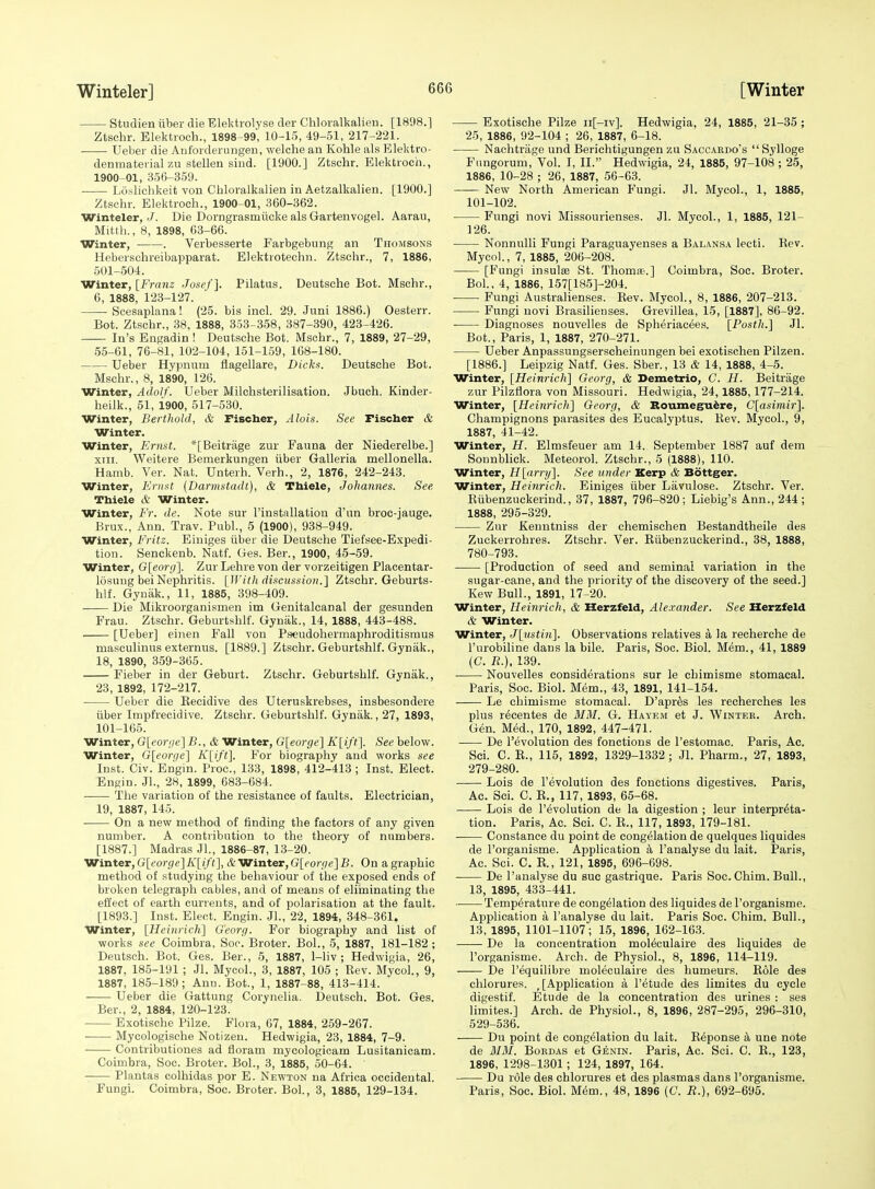 Studien iiber die Elektrolyse der Chloralkalien. [1898.1 Ztschr. Elektroch., 1898-99, 10-15, 49-51, 217-221. ■ Ueber die Anforderungen, welche an Kohle als Elektro- denmateiial zu stellen sind. [1900.] Ztschr. Elektroch., 1900-01, 356-359. ■ Losliehkeit vou Chloralkalien in Aetzalkalien. [1900.] Ztschr. Elektroch., 1900-01, 360-362. Winteler, -/. Die Dorngrasmiicke als Gartenvogel. Aarau, Mitth., 8, 1898, 63-66. Winter, . Verbesserte Farbgebung an Thomsons Heberschreibapparat. Elektrotechn. Ztschr., 7, 1886, 501-504. Winter, [Franz Josef]. Pilatus. Deutsche Bot. Mschr., 6, 1888, 123-127. Scesaplana! (25. bis incl. 29. Juni 1886.) Oesterr. Bot. Ztschr., 38, 1888, 353-358, 387-390, 423-426. In's Bngadin ! Deutsche Bot. Mschr., 7, 1889, 27-29, 55-61, 76-81, 102-104, 151-1.59, 108-180. Ueber Hypnum flagellare, Dicks. Deutsche Bot. Mschr., 8, 1890, 126. Winter, Adolf. Ueber Milchsterilisation. Jbuch. Kinder- heilk., 51, 1900, 517-530. Winter, Berthold, & Fischer, Alois. See Fischer & Winter. Winter, Ernst. *[Beitrage zur Fauna der Niederelbe.] XIII. Weitere Bemerkungen iiber Galleria mellonella. Hamb. Ver. Nat. Unterh. Verb., 2, 1876, 242-243. Winter, Ernst {Darmstadt), & Thiele, Johannes. See Thiele & Winter. Winter, Fr. de. Note sur I'instiillatiou d'un broe-jauge. Brux., Ann. Trav. Publ., 5 (1900), 938-949. Winter, Fritz. Einiges iiber die Deutsche Tiefsee-Expedi- tioii. Senckenb. Natf. Ges. Ber., 1900, 45-59. Winter, G[eor<j']. Zur Lehre von der vorzeitigen Plaeentar- losuug bei Nephritis. [With discussion.] Ztschr. Geburts- hlf. Gyniik., 11, 1885, 398-409. Die Mikroorganismen im Genitalcanal der gesunden Frau. Ztschr. Geburtshlf. Gynak., 14, 1888, 443-488. [Ueber] eiiien Fall von Pseudohermaphroditismus masculinus externus. [1889.] Ztschr. Geburtshlf. Gynak., 18, 1890, 359-365. Fieber in der Geburt. Ztschr. Geburtshlf. Gynak., 23, 1892, 172-217. Ueber die Eecidive des Uteruskrebses, insbesondere tiber Impfrecidive. Ztschr. Geburtshlf. Gynak., 27, 1893, 101-165. Winter, (3[('orr/e] B., & Winter, G[eorge~\ K[ift']. See below. Winter, Gleorge] K[ift\ For biography and works see Inst. Civ. Engin. Proc, 133, 1898, 412-413 ; Inst. Elect. Engin. JL, 28, 1899, 683-684. ■ The variation of the resistance of faults. Electrician, 19, 1887, 145. On a new method of finding the factors of any given number. A contribution to the theory of numbers. [1887.] Madras JL, 1886-87, 13-20. Winter,G[(?or3e]A'[//Y],&Winter,G[forr7(>]B. On agraphic method of studying the behaviour of the exposed ends of broken telegraph cables, and of means of eliininating the effect of earth currents, and of polarisation at the fault. [1893.] Inst. Elect. Engin. JL, 22, 1894, 348-361. Winter, [Heinricli] G'eort). For biography and list of works see Coimbra, Sop. Broter. BoL, 5, 1887, 181-182 ; Deutsch. Bot. Ges. Ber., 5, 1887, 1-liv ; Hedwigia, 26, 1887. 185-191 ; Jl. Mycol., 3, 1887, 105 ; Rev. MycoL, 9, 1887, 185-189; Ann. Bot., 1, 1887-88, 413-414. Ueber die Gattung Corynelia. Deutsch. Bot. Ges. Ber., 2, 1884, 120-123. Exotische Pilze. Flora, 67, 1884, 259-267. Mycologische Notizen. Hedwigia, 23, 1884, 7-9. Contributiones ad fioram mycologicam Lusitanicam. Coimbra, Soc. Broter. BoL, 3, 1885, 50-64. ' Plantas colhidas por E. Newton na Africa occidental. FungL Coimbra, Soc. Broter. BoL, 3, 1885, 129-134. Exotische Pilze ii[-iv]. Hedwigia, 24, 1885, 21-35 ; 25, 1886, 92-104 ; 26, 1887, 6-18. Nachtriige und Berichtigungen zu Saccardo's  Sylloge Fiingorum, Vol. I, II. Hedwigia, 24, 1885, 97-108 ; 25, 1886, 10-28 ; 26, 1887, 56-63. —— New North American Fungi. Jl. MycoL, 1, 1885, 101-102. Fungi novi Missourienses. Jl. MycoL, 1, 1885, 121- 126. Nonnulli Fungi Paraguayenses a Balansa lecti. Rev. MycoL, 7, 1885, 206-208. [Fungi insulse St. Thomfc-.] Coimbra, Soc. Broter. BoL, 4, 1886, 157[185]-204. Fungi Australienses. Rev. MycoL, 8, 1886, 207-213. Fungi novi Brasilienses. Grevillea, 15, [1887], 86-92. Diagnoses nouvelles de Spheriacees. [Fosth.] Jl. Bot., Paris, 1, 1887, 270-271. Ueber Anpassungserscheinungen bei exotischen Pilzen. [1886.] Leipzig Natf. Ges. Sber., 13 & 14, 1888, 4-5. Winter, [Heinrich] Georg, & Demetrio, C. H. Beitrage zur Pilzflora von Missouri. Hedwigia, 24,1885,177-214. Winter, [Heinrich] Georg, & Boumegu^re, C[asimir]. Champignons parasites des Eucalyptus. Rev. MycoL, 9, 1887, 41-42. Winter, H. Elmsfeuer am 14. September 1887 auf dem Sonnblick. Meteorol. Ztschr., 5 (1888), 110. Winter, H[Mi-y]. See under Kerp & Bottger. Winter, Heinrich. Einiges iiber Lavulose. Ztschr. Ver. Riibenzuckerind., 37, 1887, 796-820; Liebig's Ann., 244; 1888, 295-329. Zur Keuntniss der chemischen Bestandtheile des Zuckerrohres. Ztschr. Ver. Riibenzuckerind., 38, 1888, 780-793. [Production of seed and seminal variation in the sugar-cane, and the priority of the discovery of the seed.] Kew Bull., 1891, 17-20. Winter, Heinrich, & Herzfeld, Alexander. See Herzfeld & Winter. Winter, J[;ustin]. Observations relatives a la recherche de I'urobiline dans la bile. Paris, Soc. Biol. Mem., 41, 1889 (C. R.). 139. Nouvelles considerations sur le chimisme stomacal. Paris, Soc. Biol. Mem., 43, 1891, 141-154. Le chimisme stomacal. D'apr^s les recherches les plus recentes de MM. G. Hayem et J. Winter. Arch. Gen. Med., 170, 1892, 447-471. De devolution des fonctions de I'estomac. Paris, Ac. ScL C. R., 115, 1892, 1329-1332; Jl. Pharm., 27, 1893, 279-280. Lois de revolution des fonctions digestives. Paris, Ac. ScL C. R., 117, 1893, 65-68. Lois de revolution de la digestion ; leur interpreta- tion. Paris, Ac. Sci. C. R., 117, 1893, 179-181. Constance du point de congelation de quelques liquides de I'organisme. Application a I'analyse du lait. Paris, Ac. Sci. C. R., 121, 1895, 696-698. De I'analyse du sue gastrique. Paris Soc. Chim. Bull., 13, 1895, 433-441. ■■ Temperature de congelation des liquides de I'organisme. Application a I'analyse du lait. Paris Soc. Chira. Bull., 13, 1895, 1101-1107; 15, 1896, 162-163. De la concentration mol^culaire des liquides de I'organisme. Arch, de Physiol., 8, 1896, 114-119. De I'equilibre moleculaire des humeurs. Role des chlorures. _ [Application a I'^tude des limites du cycle digestiL Etude de la concentration des urines : ses limites.] Arch, de Physiol., 8, 1896, 287-295, 296-310, 529-536. Du point de congelation du lait. R6ponse k una note de MM. BoRDAs et Genin. Paris, Ac. Sci. C. E., 123, 1896, 1298-1301; 124, 1897, 164. Du role des chlorures et des plasmas dans I'organisme. Paris, Soc. Biol. M^m., 48, 1896 (C. R.), 692-695.