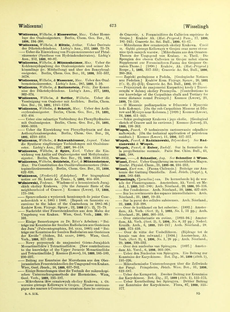 Wislicenus, Wilhelm, & Kiesewetter, Max. Ueber Homo- loge des Oxalessigesters. Berlin, Chem. Ges. Ber., 31, 1898, 194-200. Wislicenus, Wilhelm, & Kotzle, Arthur. Ueber Derivate des Diketohydrindens. Liebig's Ann., 252, 1889, 72-79. Ueber die Einwirkung von Propionsiiureester auf Phtal-, saureester (Synthese von Hydrindenderivaten). Liebig's Ann., 2.52, 1889, 80-87. Wislicenus, Wilhelm, & Miinzesbeimer, Max. Ueber die Kohlenoxydspaltung des Oxalessigesters und seiner Ab- kommlinge (iv. Mittheilung) und iiber den Benzyloxal- essigester. Berlin, Chem. Ges. Ber., 31, 1898, 551-557, 3678. Wislicenus, Wilhelm, & Nassauer, Max. Ueber den Oxal- bernsteinsaureester. Liebig's Ann., 285, 1895, 1-10. Wislicenus, Wilhelm, & Reitzenstein, Fritz. Zur Kennt- niss des Diketohydrindens. Liebig's Ann., 277, 1893, 362-374. Wislicenus, Wilhelm, & Sattler, Wilhelm. Ueber die Vereinigung von Oxalester mit Aniliden. Berlin, Chem. Ges. Ber., 24, 1891, 1245-1256. Wislicenus, Wilhelm, & Scheldt, Max. Ueber den Aeth- oxyloxalessigester. Berlin, Chem. Ges. Ber., 24, 1891, 432-434. Ueber eine salzartige Verbindung des Phenylhydrazins mit Oxalessigester. Berlin, Chem. Ges. Ber., 24, 1891, 3006-3010. Ueber die Einwirkung von Phenylhydrazin auf den Aetlioxyloxalessigester. Berlin, Chem. Ges. Ber., 24, 1891, 4210-4214. Wislicenus, Wilhebn, & Schwanhausser, Auyust. Ueber die Synthese ringformiger Verbindungen mit Oxalsaure- ester. Liebig's Ann., 297, 1897, 98-118. Wislicenus, Wilhelm, & Spiro, Karl. Ueber die Ein- wirkung von Anilin auf Oxalessigester und Methyloxales- sigester. BerHn, Chem. Ges. Ber., 22, 1889, 3348-3352. Wislicenus, Wilhelm, Goldstein, Karl, & Miinzesheimer, Max. Die Constitution des Oxallavuliusaureesters (Dike- topimelinsaureester). Berlin, Chem. Ges. Ber., 31, 1898, 622-626. Wislizenus, [Frederick] A[dolphiis]. For biographical notice see St. Louis Ac. Trans., 5, 1892, 464-468. Wilniowski, Tadeusz. Wiadomosc o krzemieniach Juraj- skich okolicy Krakowa. [On the Jurassic flints of the neighbourhood of Cracow.] Kosmos (Lwow), 13, 1888, 175-184. Sprawozdanie z wycieczek faunioznych do jezior Czar- nohorskich w r. 1885 i 1886. [Eeport on faunistic ex- cursions to the lakes of the Czarnohora in 1885-86.] liiakow Kom. Fizyogr. Spraw., 22, 1888 (Cz. 2), 71-79. Nachricht iiber Feuersteinknollen aus dem Malm der Umgebung von Krakau. Wien, Geol. Verb., 1888, 99- 101. Einige Bemerkungen zu Dr. Kiisi's Arbeiten:  Bei- trage zur Kenntniss der fossilen Eadiolarien aus Gesteinen des Jura (Palasontographica, Bd. xxxi, 1885) und  Bei- trage zur Kenntniss der fossilen Radiolarien aus Gesteinen der Kreide (ibidem, Bd. xxxiv, 1888). Wien, Geol. Verb., 1888, 317-320. Nowy przyczynek do znajomosci Gorno-Jurajskich Monactinellid6w i Tetractinellidow. [New contributions to the knowledge of the Upper Jurassic Monactinellidse and TetractinellidsB.] Kosmos (Lwow), 14, 1889,185-189, 230-237. Beitrag zur Kenntniss der Microfauna aus den Ober- jurassischen Feuersteinknollen der Umgegend von Krakau. Wien, Geol. Jbuch., 38, 1889, 657-702. Einige Bemerkungen iiber die Technik der mikroskopi- schen Untersuchungsmethode der Hornsteine. Wien, Geol. Verb., 1889, 195-197. Mikrofauna il6w ornatowych okolicy Krakowa. i. Ot- ■wornice gornego Keliowayu w Grojcu. [Faune microsco- pique des marnes k Cosmoceras ornatum dans les environs R. 8. XIX, de Cracovie. i. Foraminiferes du Callovien superieur de Grojec] Krakow Ak. (Mat.-Przyrod.) Pam., 17, 1890, 181-242; Cracovie Ac. Sci. Bull., 1890, 63-67. • Mikrofauna iiow ornatowych okolicy Krakowa. Czesc II. Gabki gornego Keliowayu w Grojou oraz nowe otwor- nice tych samych warstw. [Mikrofauna aus den Oruaten- Thonen der Umgegend von Krakau. ii. Theil. Die Spongien des oberen Callovien in Grojec nebst einem Supplement zur Foraminiferen-Fauna des Grojecer Or- nateu-Thone.] [1890.] Krakow, Ak. (Mat.-Przijrod.) Kozpr., 1, 1891, 317-332; Cracovie Ac. Sci. Bull., 1890, 260-264. Zapiski geologiczne z Podola. [Geologische Notizen aus Podolien.] Krakow Kom. Fizyogr. Spraw., 26, 1891 [Cz. 2), (1)-(15); Cracovie Ac. Sci. Bull., 1892, 20-21. Przyczynek do znajomosci Karpackiej kredy i Trzcci- orz§du w dalszej okolicy Przemysla. [Contributions to our knowledge of the Carpathian chalk and Tertiary for some distance round Przemysl.] Kosmos (Lwow), 23, 1899, 74-110. 0 Mioeenie podkarpackim w Dzuiowie i Myszynie koJro Kofomyi. [On the sub-Carpathian Miocene at DJu- row and Myszyn near Kolomea.] [1899.] Kosmos (Lwow), 24, 1900, 411-443. Szkic geologiczny Krakowa i jego okolic. [Geological sketch of Cracow and its environs.] Kosmos (Lwow), 25, 1900, 199-262. Wispek, Pawei. 0 technicznem zastosowaniu odpadkow naftowych. [On the technical application of petroleum residues.] Kosmos (Lwow), 11, 1886, 327-357. Wispek, Paivci, & Badziszewski, Br[onisiaiv]. See Bad- ziszewski & Wispek. Wispek, Paivei, & Zuber, Rudolf. Sur la formation de la propylbenzine normale. Paris Soc. Chim. Bull., 43, 1885, 588. Wisse, , & Schneller, Aug. See Schneller & Wisse. Wissel, Ernst. Ueber Gasgahrung im meuschlichen Magen. Ztsehr. Physiol. Chem., 21,1895-96, 234-252. Wissel, Kurt von. [Fauna Chilensis.] Beitrage zur Ana- tomic der Gattung Oncidiella. Zool. Jbiich. (Suppl.), 4, 1898, 583-640. Wisselingh, Clornelius] van. De kernscheede bij de wor- tels der Phanerogamen. Amsterdam, Ak. Versl. en Me- ded., 1, 1885,141-180; Arch. Neerland., 20, 1886, 95-116. Sur I'endoderme. Arch. Neerland., 20, 1886, 427-448. Sur les revetements des espaces intercellulaires. Arch. Neerland., 21, 1887, 19-33. Sur la parol des cellules subereuses. Arch. Neerland., 22, 1888, 253-298. Over de kurklamel en het suberine. [1892.] Amster- dam, Ak. Verb. {Sect. 2), 1, 1893, No. 1, 51 pp.; Arch. Neerland., 26, 1893, 305-353. Over cuticularisatie en cutine. [1893-94.] Amster- dam, Ak. Verb. (Sect. 2), 3, 1894, No. 8, 32 pp.; Nederl. Kruidk. Arch., 6, 1895, 246-247; Arch. Neerland., 28, 1895, 373-410. Over de vittse der Umbelliferen. (Bijdrage tot de kennis van den celwand.) [1894.] Amsterdam, Ak. Verb. (Sect. 2), 4, 1896, No. 1, 28 pp.; Arch. Neerland., 29, 1896, 199-232. Over den nucleolus van Spirogyra. [1897.] Amster- dam Ak. Versl., 6, 1898, 303-308. Ueber den Nucleolus von Spirogyra. Ein Beitrag zur Kenntniss der Karyokinese. Bot. Ztg., 56,1898 {Abth. 1), 195-226. Mikrochemische Untersachungen iiber die Zellwande der Fungi. Pringsheim, Jbiich. Wiss. Bot., 31, 1898, 619-687. Ueber das Kerngeriist. Zweiter Beitrag zur Kenntniss der Karyokinese. Bot. Ztg., 57, 1899 {Abth. 1), 155-175. Ueber Kerntheilung bei Spirogyra. Drifter Beitrag zur Kenntniss der Karyokinese. Flora, 87, 1900, 355- 377. 85