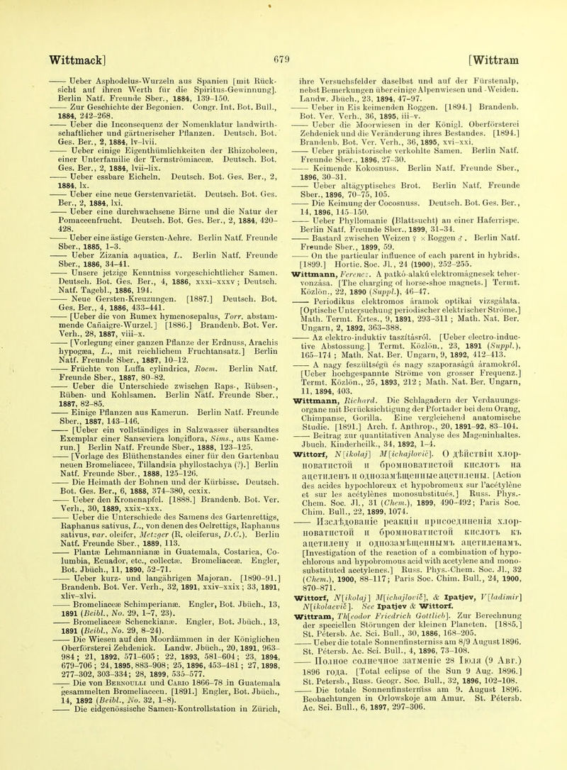 Ueber Asphodelus-Wurzeln aus Spanien [mit Rtick- sicht anf ihren Werth fiir die Spiritus-GewinnuDg]. Berlin Natf. Fieunde Sber., 1884, 139-150. Zur Gesohichte der Begonien. Congr. Int. Bot. Bull., 1884, 242-268. Ueber die Inconsequenz der Nomeiiklatur landwirth- schaftlicher und gartiierischer Pflanzen. Deutsch. Bot.' Ges. Ber., 2, 1884, Iv-lvii. Ueber einige Eigentliumlichkeiten der Ehizoboleen, einer Unterfamilie der Ternstromiaceee. Deutsch. Bot. Ges. Ber., 2, 1884, Ivii-lix. Ueber essbare Eicheln. Deutsch. Bot. Ges. Ber., 2, 1884, Ix. Ueber eine neue Gerstenvarietat. Deutsch. Bot. Ges. Ber., 2, 1884, Ixi. Ueber eine durchwachsene Birne und die Natur der Pomaceenfrucht. Deutsch. Bot. Ges. Ber., 2, 1884, 420- 428. Ueber eine astige Gersten-Aehre. Berlin Natf. Preunde Sber., 1885, 1-3. Ueber Zizania aquatica, L. Berlin Natf. Freunde Sber., 1886, 84-41. Unsere jetzige Kenntniss vorgeschichtlicher Samen. Deutsch. Bot. Ges. Ber., 4, 1886, xxxi-xxxv ; Deutsch. Natf. Tagebl., 1886, 194. Neue Gersten-Kreuzungen. [1887.] Deutsch. Bot. Ges. Ber., 4, 1886, 433-441. [Ueber die von Rumex hymenosepalus, Torr. abstam- mende Canaigre-Wurzel.] [1886.] Brandenb. Bot. Ver. Verb., 28, 1887, viii-x. [Vorlegung einer ganzen Pflanze der Erdnuss, Arachis hypogsea, L., mit reichlichem Fruchtansatz.] Berlin Natf. Freunde Sber., 1887, 10-12. Friichte von Luffa cylindrica, Roem. Berlin Natf. Freunde Sber., 1887, 80-82. Ueber die Unterschiede zwischen Eaps-, Riibsen-, Eiiben- und Kohlsamen. Berlin Natf. Freunde Sber., 1887, 82-85. Einige Pflanzen aus Kamerun. Berlin Natf. Freunde Sber., 1887, 143-146. [Ueber ein voUstandiges in Salzwasser iibersandtes Exemplar einer Sanseviera longiflora, Sims., aus Kame- run.] Berlin Natf. Freunde Sber., 1888, 123-125. [Vorlage des Bliithenstandes einer fiir den Gartenbau neuen Bromeliacee, Tillandsia phyllostaehya ('?).] Berlin Natf. Freunde Sber., 1888, 125-126. Die Heimath der Bohnen und d6r Kiirbisse. Deutsch. Bot. Ges. Ber., 6, 1888, 374-380, ccxix. Ueber den Kronenapfel. [1888.] Brandenb. Bot. Ver. Verh., 30, 1889, xxix-xxx. Ueber die Unterschiede des Samens des Gartenrettigs, Raphanus sativus, L., von denen des Oelrettigs, Raphauus sativus, var. oleifer, Metzgcr (R. oleiferus, D.C.). Berlin Natf. Freunde Sber., 1889, 113. Plants Lehmannianse in Guatemala, Costarica, Co- lumbia, Ecuador, etc., collect*. Bromeliaceas. Engler, Bot. Jbiich., 11, 1890, 52-71. Ueber kurz- und langiihrigen Majoran. [1890-91.] Brandenb. Bot. Ver. Verh., 32, 1891, xxiv-xxix; 33, 1891, xliv-xlvi. Bromeliaceffi Schimperianae. Engler, Bot. Jbiich., 13, 1891 (Beibl., No. 29, 1-7, 23). Bromeliace* Schenckianfe. Engler, Bot. Jbiich., 13, 1891 (Beibl, No. 29, 8-24). Die Wiesen auf den Moordammen in der Koniglichen Oberforsterei Zehdenick. Landw. Jbiich., 20,1891, 963- 984; 21, 1892, 571-605; 22, 1893, 581-604; 23. 1894, 679-706; 24,1895,883-908; 25,1896,453-481; 27,1898, 277-302, 303-334; 28, 1899, 535-577. —— Die von Bernoulli und Cario 1866-78 in Guatemala gesammelten Bromeliaceeu. [1891.] Engler, Bot. Jbiich., 14, 1892 {Beibl., iVo. 32, 1-8). Die eidgenossische Samen-Kontrollstation in Ziirich, ihre Versuchsfelder daselbst und auf der Fiirstenalp, nebstBemerkungen iibereinige Alpenwiesen und -Weiden. Landw. Jbiich., 23, 1894, 47-97. Ueber in Eis keimenden Roggen. [1894.] Brandenb. Bot. Ver. Verb., 36, 1895, iii-v. Ueber die Moorwiesen in der Konigl. Oberforsterei Zehdenick und die Veranderung ihres Bestandes. [1894.] Brandenb. Bot. Ver. Verh., 36,1895, xvi-xxi. Ueber prahistoriscbe verkohlte Samen. Berlin Natf. Freunde Sber., 1896, 27-30. Keimende Kokosnuss. Berlin Natf. Freunde Sber., 1896, 30-31. Ueber altagyptisches Brot. Berlin Natf. Freunde Sber., 1896, 70-75, 105. Die Keimung der Cocosuuss. Deutsch. Bot. Ges. Ber., 14, 1896, 145-150. Ueber Phyllomanie (Blattsucht) an einer Haferrispe. Berlin Natf. Freunde Sber., 1899, 31-34. Bastard zwischen Weizen ? x Roggen ^ . Berlin Natf. Freunde Sber., 1899, 59. On the particular influence of each parent in hybrids. [1899.] Hortic. Soc. Jl., 24 (1900), 2.52-255. Wittmann, Ferencz. A patko-alakii elektromagnesek teher- vonzasa. [The charging of horse-shoe magnets.] Termt. Kozlon., 22, 1890 [SuppL), 46-47. Periodikus elektromos aramok optikai vizsgalata. [Optische Untersuchuug periodischer elektrischer Strome.] Math. Termt. Ertes., 9, 1891, 293-311 ; Math. Nat. Ber. Ungarn, 2, 1892, 363-388. Az elektro-induktiv taszitasrol. [Ueber electro-induc- tive Abstossuug.] Termt. Kozliin., 23, 1891 (SitppL), 165-174 ; Math. Nat. Ber. Ungarn, 9, 1892, 412-413. A nagy fesziilts^gii es nagy szaporasagii aramokrol. [Ueber hochgespannte Strome von grosser Frequenz.] Termt. Kozlon., 25, 1893, 212 ; Math. Nat. Ber. Ungarn, 11, 1894, 403. Wittmann, Ricluird. Die Schlagadern der Verdauungs- organe mit Beriicksichtigung der Pfortader bei dem Oraug, Chimpanse, Gorilla. Eine vergleichend anatomische Studie. [1891.] Arch. £. Ajithrop., 20, 1891-92, 83-104. Beitrag zur (juantitativen Analyse des Mageuinhaltes. Jbuch. Kiuderheilk., 34, 1892, 1-4. Wittorf, N[ikolaj] Bllichajlovic]. 0 JI,tHCTBill X.IOp- HOBaTlICTOtt II 6pOMFIOBaTIICTOfl KIICJIOTl Ha aueTiiJienT. ii oji,H03aM'iiu,eHHi>ieau,e'rii.iieHH. [Action des acides hypochloreux et hypobromeux sur I'acetylene et sur les acetylenes monosubstitues.] Russ. Phys.- Chem. Soc. Jl., 31 (Ghem.), 1899, 490-492; Paris Soc. Chim. Bull., 22, 1899, 1074. HacJi'liAOBaiiie peaKuiii iipiicoej;iiHeHui x.iop- HOBaTlICTOU II GpOMHOBaTIICTOfi KIIClOT't K1> aneTiLieiiy ii oji,iio3aMt,iii,eHHHMT, aii,eTii.iieHaMT>. [Investigation of the reaction of a combination of hypo- chlorous and hypobromous acid with acetylene and mono- substituted acetylenes.] Russ. Phys.-Chem. Soc. JL, 32 (Ghem.), 1900, 88-117; Paris Soc. Chim. Bull., 24, 1900, 870-871. Wittorf, N[ikolqj] M[icIiajloiHc], & Ipatjev, V[ladi)nir] N[ikolacvic]. See Ipatjev & Wittorf. Wittram, Th[eodor Fi icdrich Gottlieb]. Zur Berechnung der speciellen Storuugen der kleinen Planeten. [1885.] St. Petersb. Ac. Sci. Bull., 30,1886, 168-205. Ueber die totale Sonnenfinsterniss am 8/9 August 1896. St. P(itersb. Ac. Sci. Bull., 4, 1896, 73-108. no.iHoe co-iHeiiHoe aaTMeaie 28 Iio.ia (9 Abt.) 1896 roja. [Total eclipse of the Sun 9 Aug. 1896.] St. Petersb., Russ. Geogr. Soc. Bull., 32, 1896, 102-108. Die totale Sonnenfinsterniss am 9. August 1896. Beobachtungen in Orlowskoje am Amur. St. Petersb. Ac. Sci. Bull., 6, 1897, 297-306.