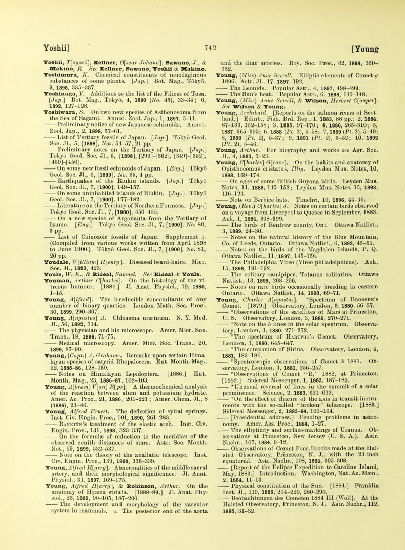 Voshii, T[oyozri], Kellner, 0[scar Joliavn], Sawano, J., & Makino, R. See Kellner, Sawano, Voshii & Makino. Yoshimura, K. Chemical constituents of mucilaginous substances of some plants. [Jup-] Bot. Mag., Tokyo, 9, 1895, 335-337. IToshinaga, 1'. Additions to the list of the Filices of Tosa. [Jap.] Bot. Mag., Tokyo, 4, 1890 (No. 45), 33-34; C, 1892, 127-128. Yoshiwara, S. On two new species of Asthenosoma from the Sea of Sagami. Annot. Zool. Jap., 1, 1897, 5-11. Preliminary notice of new Japanese echinoids. Aunot. Zool. Jap., 2, 1898, 57-61. List of Tertiary fossils of Japan. [Jap.] Tokyo Geol. Soc. Jl., 5, [1898], Nos. 54-57, 21 pp. Preliminary notes on the Tertiary of Japan. [Jap.] Tokyo Geol. Soc. Jl., 5, [1898], [299]-[302], [349]-[352], [450]-[456]. On some new fossil echinoids of Japan. [Eng.] Tokyo Geol. Soc. Jl., 6, [1899], No. 65, 4 pp. . Earthquakes of the Riukiu islands. [Jap.] Tokyo Geol. Soc. JL, 7, [1900], 149-157. On some uninhabited islands of Riukiu. [Jap.] Tokyo Geol. Soc. Jl., 7, [1900], 177-182. Literature on theTertiary of Northern Formosa. [Jap.] Tokyo Geol. Soc. JL, 7, [1900], 450-455. On a new species of Argonauta from the Tertiary of Izumo. [E7ig.] Tokyo Geol. Soc. JL, 7, [1900], No. 80, 3 pp. List of Cainozoic fossils of Japan. Supplement i. (Compiled from various works written from April 1898 to June 1900.) TokyO Geol. Soc. JL, 7, [1900], No. 81, 20 pp. Youdale, W[illiam] H[enry]. Diseased beard-hairs. Micr. Soc. JL, 1893, 423. Youle, IF. E., & Bideal, Samuel. See Bideal & Youle. Youman, Arthur C[harles]. On the histology of the vi- treous humour. [1884.] Jl. Anat. Physiol., 19, 1885, 1-15. Young, A[lfred]. The irreducible concomitants of any number of binary quartics. London Math. Soc. Proc, 30, 1899, 290-307. Young, A[ugustus] A. Chloasma uterinum. N. Y. Med. JL, 56, 1892, 714. The physician and bis microscope. Amer. Micr. Soc. Trans., 18, 1896, 71-75. Medical microscopy. Amer. Micr. Soc. Trans., 20, 1899, 87-90. Young, (Capt.) A. Graliame. Remarks upon certain Hima- layan species of satyrid Rhopalocera. Ent. Month. Mag., 22, 1885-86, 128-130. Notes on Himalayan Lepidoptera. [1886.] Ent. Month. Mag., 23, 1886-87, 102-103. Young, A[hram] V[an] E[ps]. A thermochemical analysis of the reaction between alum and potassium hydrate. Amer. Ac. Proc, 21, 1886, 201-221 ; Amer. Chem. JL, 8 (1886), 28-46. Young, Alfred Ernest. The deflection of spiral springs. Inst. Civ. Engin. Proc, 101, 1890, 261-283. Rankine's treatment of the elastic arch. Inst. Civ. Engin. Proc, 131, 1898, 323-337. On the formulae of reduction to the meridian of the observed zenith distances of stars. Astr. Soc. Month. Not., 59, 1899, 532-537. Note on the theory of the anallatic telescope. Inst. Civ. Engin. Proc, 139, 1900, 336-339. Hoxias, Alfred H[arry]. Abnormalities of the middle sacral artery, and their morphological significance. Jl. Anat. Physiol., 31, 1897, 169-175. Young, Alfred H[arry], & Bobinson, Arthur. On the anatomy of Hytena striata. [1888-89.] JL Anat. Phy- siol., 23, 1889, 90-105, 187-200. The development and morphology of the vascular system in mammals, i. The posterior end of the aorta and the iliac arteries. Roy. Soc Proc, 62, 1898, 350- 352. Young, [Miss) Anne Scwell. Elliptic elements of Comet g 1896. Astr. JL, 17, 1897, 192. • The Leonids. Popular Astr., 4, 1897, 498-499. The Sun's heat. Popular Astr., 6, 1898, 145-148. Young, (Miss) Anne Seivell, & Wilson, Herbert C[ouper]. See Wilson & Young. Young, .irchihald. [Reports on the salmon rivers of Scot- land.] Edinb., Fish. Brd. Rep., 1, 1883, 88 pp.; 2, 1884, 87-133, 152-158; 3, 1885, 97-170; 4, 1886, 265-310; 5, 1887, 365-395; 6,1888 (Ft. 2), 5-58; 7,1889 (Pt. 2), 5-40; 8, 1890 (Pt. 2), 5-37; 9, 1891 (Pt. 2), 5-52; 10, 1892 (Pt. 2), 5-46. Young, Arthur. For biography and works see Agr. Soc. JL, 4, 1893, 1-23. Young, C[harles] G[roiie]. On the habits and anatomy of Opisthocomus cristatus, Illig. Leyden Mus. Notes, 10, 1888, 169-174. ■ On eggs of some British Guyana birds. Leyden Mus. Notes, 11, 1889, 145-152; Leyden Mus. Notes, 15, 1893, 116-124. Note on Berbice bats. Timehri, 10, 1896, 44-46. Young, (Rev.) G[harles] J. Notes on certain birds observed on a voyage from Liverpool to Quebec in September, 1883. Auk, 1, 1884, 398-399. The birds of Renfrew county, Ont. Ottawa Natlist., 3, 1889, 24-30. Notes on the natural history of the Blue Mountain, Co. of Leeds, Ontario. Ottawa Natlist., 6, 1892, 45-51. Notes on the birds of the Magdalen Islands, P. Q. Ottawa Natlist., 11,-1897, 145-1.58. The Philadelphia Vireo (Vireo philadelphicus). Auk, 15, 1898, 191-192. The solitary sandpiper, Totanus solitarius. Ottawa Natlist., 13, 1899, 203-206. Notes on rare birds occasionally breeding in eastern Ontario. Ottawa Natlist., 14, 1900, 69-71. Young, Charles A[ugustus]. *Spectrum of Brorsek's Comet. [1879.] Observatory, London, 3, 1880, 56-57. *Observations of the satellites of Mars at Princeton, U. S. Observatory, London, 3, 1880, 270-271. *Note on the h lines in the solar spectrum. Observa- tory, London, 3, 1880, 271-272. *The spectrum of Hartwig's Comet. Observatory, London, 3, 1880, 645-647. *The companion of Sirius. Observatory, London, 4, 1881, 183-184. *Spectroscopie observations of Comet h 1881. Ob- servatory, London, 4, 1881, 256-257. *Observations of Comet  B, 1882, at Princeton. [1882.] Sidereal Messenger, 1, 1883, 187-189. ■ * Unusual reversal of lines in the summit of a solar prominence. Science, 2, 1883, 621-622. *0n the effect of flexure of the axis in transit instru- ments with the so-called broken telescope. [1883.] Sidereal Messenger, 2, 1883-84, 101-104. [Presidential address.] Pending problems in astro- nomy. Amer. Ass. Proc, 1884, 1-27. The ellipticity and surface-markings of Uranus. Ob- servations at Princeton, New Jersey (U. S. A.). Astr. Nachr., 107, 1884, 9-12. Observations of Comet Pons-Brooks made at the Hal- sted Observatory, Princeton, N. J., with the 23-inch equatorial. Astr. Nachr., 108, 1884, 305-308. [Report of the Eclipse Expedition to Caroline Island, May, 1883.] Introduction. Washington, Nat. Ac. Mem., 2, i884, 11-13. Physical constitution of the Sun. [1884.] Franklin Inst. JL, 119, 1885, 204-220, 280-295. Beobachtungen des Cometen 1884 III (Wolf). At the Halsted Observatory, Princeton, N. J. Astr. Nachr., 112, 1885, 31-32.