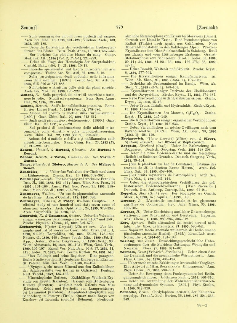 Sulla comparsa dei globuli rossi nucleati nel sangue. Arch. Sci. Med., 18, 1894, 421-428; Virchow, Arch., 139, 1895, 18-5-189. Ueber die Entstehung der verschiedenen Leukocyten- formen des Blutes. Beitr. Path. Anat., 16,1894, 537-551. Sur I'origine des globules blanes du sang. Congr. Med. Int. Atti, 1894 {Vol. 2, Patol.), 221-223. Ueber die Frage der Homologie der Streptokokken. Centrbl. Bakt. {Abt. 1), 21, 1896, 10-19. Ricerche sperimentali sul lavoro muscolare nell'aria compressa. Torino Acc. Sci. Atti, 32, 1896, 3-18. Sulla partecipazione degli eudotelii nelle infiamma- zioni delle meningi. [1897.] Torino Acc. Sci. Atti, 32, 1896, 615-626 or 877-888. Sull'origine e struttura delle cisti dei plessi coroidei. Arch. Sci. Med., 22, 1898, 193-229. Zenoni, E. Sulla proprieta dei burri di assorbire e tratte- nere lo jodio. Studii ed esperienze. Staz. Sper. Agrar. Ital., 26, 1894, 121-130. Zenoni, J/enottt. Sull'a-benzolbisolfato potassico. Eoma, E. Ace. Lincei Eend., 5, 1889 (Sem. 1), 378-380. Azione del joduro di metile sulla furfurilammina. [1890.] Gazz. Chim. Ital., 20, 1891, 513-517. Sugli acidi piromucico e deidromucico. [1890.] Gazz. Chim. Ital., 20, 1891, 517-520. Sui prodotti di condensazione delle aldeidi nitro- benzoiche colla dimetil- e coUa monometilresorcina. Gazz. Chim. Ital., 22, 1892 [Pt. 2), 298-303. Azione del ^-naftolo e dell'a e /S-naftilammina sulle aldeidi nitrobenzoiche. Gazz. Chim. Ital., 23, 1893 [Pt. 2), 215-224, 519. Zenoni, Menotti, & Bertoni, Giacomo. See Bertoni & Zenoni. Zenoni, Menotti, & Varda, Giovanni de. See Varda & Zenoni. Zenoz, Ricardo, & Melero, Marcos de J. See SSelero & Zenoz. Zenthofer, . Ueber das Verhalten der Choleraculturen in Huhnereiern. Ztschr. Hyg., 16, 1894, 362-367. Zentmayer, Joseph. For biography and works see Franklin Inst. JL, 126, 1888, 483-491; Amer. Micr. Soc. Proc, 14 (1892), 161-166; Amer. Phil. Soc. Proc, 31, 1893, 858- 364; Micr. Soc. Jl., 1893, 793-796. Zentmayer, William. Un cas de pigmentation anormale de la retine. Ann. d'Oculist., 117, 1897, 380. Zentmayer, William, & Posey, William Campbell. A clinical study of one hundred and sixty-seven cases of glaucoma simplex. Arch. Ophthalm., 24,1895, 378-394 ; Arch. Augenheilk., 32, 1896, 138. Zepernick, K., & Tammann, Giistav. Ueber die Volumina einiger wasseriger Salzlosungen zwischen 100° und 150°. Ztschr. Physikal. Chem., 16, 1895, 659-670. Zepharovich, V[ictor Leopold] (Bitter) von. For bio- graphy and list of works see Gioru. Min. Crist. Petr., 1, 1890, 91-93; Leopoldina, 26, 1890, 58-59, 178-182; Nature, 41, 1890, 448; Neues Jbuch. Min., 1890 {Bd. 2), 8 pp.; Oesterr. Ztschr. Bergwesen, 38, 1890 (Beil.), 30; Wien, Almanach, 40, 1890, 191-193; Wien, Geol. Verh., 1890, 105-107; Kassel Ver. Nat. Ber., 36 & 37, 1891, 11, 119 ; Lotos, 39,1891, v-vi; Termt. Kozlon., 23,1891, 640. *Der LoUingit und seine Begleiter. Eine paragene- tische Studie aus dem Hiittenberger Erzberge in Karnten. St. Petersb. Min. Ges. Verh., 3, 1868, 84-105. *[Syngenit, ein neues Mineral aus den Kalischichten der Salzlagerstatte von Kalusz in Galizien.] Deutsch. Natf. Tagebl., 1872, 135-136. Mineralogische Notizen. Kalkhaltige Wulfenit-Kry- stalle von Kreuth (Kiirnten). [Galenit vom Hiittenberger Erzberg (Karnten). Anglesit nach Galenit von Miss (Karnten). Zoisit und Pyrrhotin von Lamprechtsberg bei Lavannind (Karnten). Amphibol-Anthophyllit vom Sehneeberg in Passeyr (Tirol). Quarz nach Baryt von Koschow bei Lomnitz (nordost. Bohmen). Nontronit- ahnliche Metamorphose von Krivanbei Moravicza (Banat). Cerussit von Littai in Krain. Eine Pseudomorphose von Kallait (Tlirkis) nach Ajjatit aus Californien. Neue Mineral-Fundstatten in den Salzburger Alpen. Pyroxen- Krystalle aus dem Ober-Sulzbachthale in Salzburg. Rutil aus Eauris und vom Hiittenberger Erzberge. Granat- Metamorphose vom Sehneeberg, Tirol.] Lotos, 33, 1884, 29-44; 34, 1885, 81-92; 35, 1887, 159-176; 38, 1890, 42-51. Ueber Brookit, Wulfenit und Skolezit. Ztschr. Kryst., 8, 1884, 577-592. Die Krystallformen einiger Kampferderivate. iii. Wien, Ak. Sber., 91, 1885 (Abth. 1), 107-128. Orthoklas als Drusenmineral im Basalt. Wien, Ak. Sber., 91, 1885 (Abth. 1), 158-165. Krystallformen einiger Derivate der Chelidonsaure und des Oxypyridins. Ztschr. Kryst., 11, 1886, 374-387. Neue Pyroxen-Funde in den Salzburger-Alpen. Ztschr. Kryst., 13, 1888, 45-46. Ueber Trona, Idrialin und Hydrozinkit. Ztschr. Kryst., 13, 1888, 135-144. Die Krystallformen des Mannit, CoHi^Ofl. Ztschr. Kryst., 13, 1888, 145-149. Die Krystallformen einiger organischer Verbindungen'. Ztschr. Kryst., 15, 1889, 213-233. Ueber Vicinalflachen an Adular-Zwillingen nach dem Baveno-Gesetze. [1889.] Wien, Ak. Sber., 98, 1890 (Abth. 1), 404-419. Zepharovich, V[ictor Leopiold'] (Bitter) von, & Moore, G[idc'on] E[mmet]. See Koore & Zepharovich. Zeppelin, Eberhard (Graf). Ueber die Erforschung des Bodensees. Deutsch. Geogrtag. Verh., 1891, 198-208. ■ Ueber die neue Bodensee-Karte und die Gestaltuug (Relief) des Bodensee-Grundes. Deutsch. Geogrtag. Verh., 1893, 79-104. [Sur le plankton du Lac de Constance. E6sume des travaux de 31. le docteur Bruno Hofer.] Arch. Sci. Phys. Nat., 34, 1895, 458-460. [Les bruits mysterieux de I'atmosph^re.] Arch. Sci. Phys. Nat., 4, 1897, 441-444. Ueber die ethnographischen Verhaltnisse der pra- historischen BodeuseebevOlkerung. [With discussion.] Deutsch. Ges. Anthrop. Corresp.-Bl., 1899, 91-94. Zeppelin, Max (Graf) von. For biography see Ornith. Mber., 6, 1898, 15; Aquila, 6, 1899, 119. Zerener, B. L'Australie occidentale et les gisements auriferes de Coolgardie. Eev. Univ. Mines, 35, 1896, 100-105. Zerener, H. Ueber Einrichtung amtlicher Untersuchungs- stationen, ihre Organisation und Besetzung. Eepertm. Anal. Chem., 4, 1884, 289-295, 305-312. Zeri, Agenore. Sulle alterazioni dei centri nervosi nella tabe. Eiv. Sper. di Freniatria, 21, 1895, 580-641. Sopra un fascio anomalo unilaterale del bulbo umano (fasciculus anomalus Henlei). [1895,] Roma Lab. Anat. Norm. Eic, 4, 1894-95, 181-188. Zerlang, Otto Ernst. Entwicklungsgeschiohtliche Unter- suchungen iiber die Florideen-Gattungen Wrangelia und Naccaria. Flora, 72, 1889, 371-407. Zermelo, Ernst [Fricdrich Ferdinand]. Ueber einen Satz der Dynamik und die mechanische Wiirmetheorie. Ann. Phys. Chem., 57, 1896, 485-494. Ueber mechanische Erkliirungenirreversibler Vorgange. EineAntwortaufHrn.BoLTzuANN's,,Entgegnung. Ann. Phys. Chem., 59, 1896, 793-801. Ueber die Bewegung eines Punktsystemes bei Bedin- gungsungleichungen, Gottingen Nachr., 1899, 306-310. Ueber die Anwendung der Wahrscheinlichkeitsrech- nung auf dynamische Systeme. [1899.] Phys. Ztschr., 1, 1900, 317-320. Zernecke, Ernst. Cordylophora lacustris, der Keulentra- gerpolyp. Frankf., Zool. Garten, 36,1895, 289-294, 336- 343. 98—2