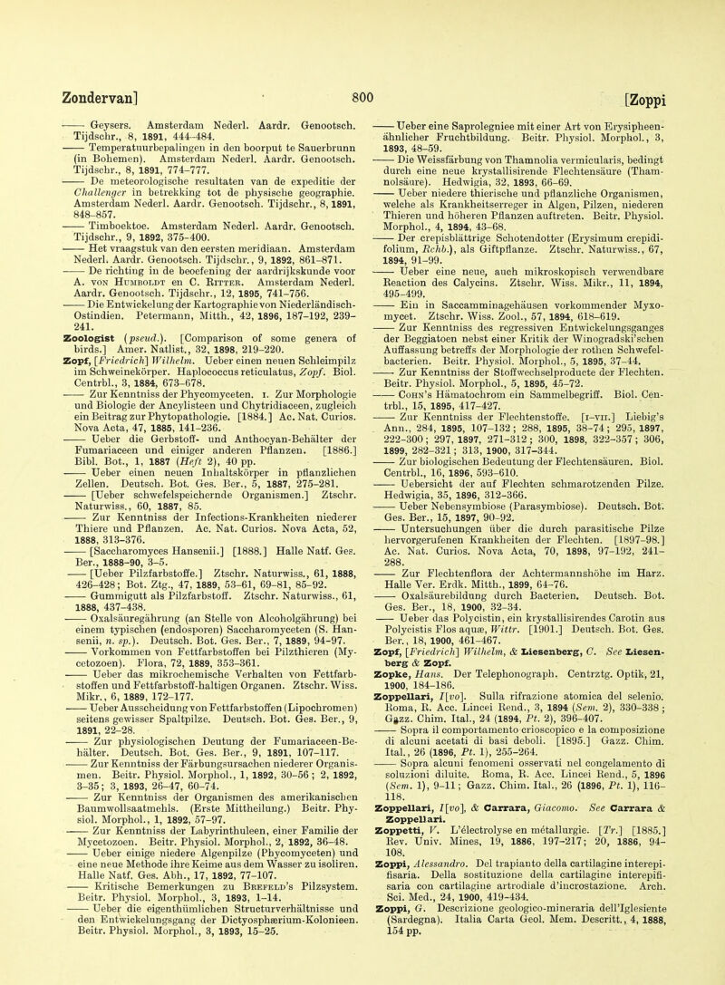 ■ Geysers. Amsterdam Nederl. Aardr. Genootsch. Tijdschr., 8, 1891, 444-484. Temperatuurbepalingeu in den boorput te Sauerbrunn (in Bobemen). Amsterdam Nederl. Aardr. Genootsch. Tijdschr., 8, 1891, 774-777. —— De meteorologische resultaten van de expeditie der Challenger in betrekking tot de physische geographic. Amsterdam Nederl. Aardr. Genootsch. Tijdschr., 8,1891, 848-857. Timboektoe. Amsterdam Nederl. Aardr. Genootsch. Tijdschr., 9, 1892, 375-400. Het vraagstuk van den eersten meridiaan. Amsterdam Nederl. Aardr. Genootsch. Tijdschr., 9, 1892, 861-871. De richting in de beoefening der aardrijkskunde voor A. VON Humboldt en C. Rittee. Amsterdam Nederl. Aardr. Genootsch. Tijdschr., 12, 1895, 741-756. ■ DieEntwickelungder Kartographievon Niederlandisch- Ostindien. Petermann, Mitth., 42, 1896, 187-192, 239- 241. Zoologist {pseud.). [Comparison of some genera of birds.] Amer. Natlist., 32, 1898, 219-220. Zopf, [Friedrich] Wilhelm. Ueber einen neuen Sohleimpilz im Schweinekorper. Haplococcus reticulatus, Zoj)/. Biol. Centrbl., 3, 1884, 673-678. ■ Zur Kenntniss der Phycomyceten. i. Zur Morphologie und Biologie der Ancylisteen und Chytridiaceen, zugleich einBeitragzurPhytopathologie. [1884.] Ac. Nat. Curios. Nova Acta, 47, 1885, 141-236. Ueber die Gerbstoff- und Anthocyan-Behalter der Fumariaceen und einiger anderen Pflanzen. [1886.] Bibl. Bot., 1, 1887 {Heft 2), 40 pp. Ueber einen neuen Inhaltskorper in pflanzlichen Zellen. Deutseh. Bot. Ges. Ber., 5, 1887, 275-281. [Ueber schwefelspeichernde Organismen.] Ztschr. Naturwiss., 60, 1887, 85. Zur Kenntniss der Infections-Krankheiten niederer Thiere und Pflanzen. Ac. Nat. Curios. Nova Acta, 52, 1888, 313-376. [Saccharomyees Hansenii.] [1888.] Halle Natf. Ges. Ber., 1888-90, 3-5. [Ueber Pilzfarbstoffe.] Ztschr. Naturwiss., 61, 1888, 426-428; Bot. Ztg., 47, 1889, 53-61, 69-81, 85-92. Gummigutt als Pilzfarbstoff. Ztschr. Naturwiss., 61, 1888, 437-438. Oxalsauregahrung (an Stelle von Alcoholgahrung) bei einem typischen (endosporen) Saccharomyceten (S. Han- senii, n. sp.). Deutseh. Bot. Ges. Ber., 7, 1889, 94-97. Vorkommen von Fettfarbstoffen bei Pilzthieren (My- cetozoen). Flora, 72, 1889, 353-361. Ueber das mikrochemische Verhalten von Fettfarb- stoffen und Fettfarbstoff-haltigen Organen. Ztschr. Wiss. Mikr., 6, 1889, 172-177. Ueber Ausscheidung von Fettfarbstoffen (Lipoehromen) seitens gewisser Spaltpilze. Deutseh. Bot. Ges. Ber., 9, 1891, 22-28. —— Zur physiologischen Deutung der Fumariaceen-Be- halter. Deutseh. Bot. Ges. Ber., 9, 1891, 107-117. Zur Kenntniss der Farbungsursachen niederer Organis- men. Beitr. Physiol. MorphoL, 1, 1892, 30-56 ; 2, 1892, 3-35; 3, 1893, 26-47, 60-74. Zur Kenntniss der Organismen des amerikanischen Baumwollsaatmehls. (Erste Mittheiluug.) Beitr. Phy- siol. MorphoL, 1, 1892, 57-97. Zur Kenntniss der Labyrinthuleen, einer Familie der Mycetozoen. Beitr. Physiol. MorphoL, 2, 1892, 36-48. Ueber einige niedere Algenpilze (Phycomyceten) und eine neue Methode ihre Keime aus dem Wasser zu isoliren. Halle Natf. Ges. Abh., 17, 1892, 77-107. Kritische Bemerkungen zu Brefeld's Pilzsystem. Beitr. Physiol. MorphoL, 3, 1893, 1-14. Ueber die eigenthiimlichen Structurverhaltnisse und den Entwickelungsgang der Dictyosphserium-Kolonieen. Beitr. Physiol. MorphoL, 3, 1893, 15-25. Ueber eine Saprolegniee mit einer Art von Erysipheen- ahnlicher Fruchtbildung. Beitr. Physiol. MorphoL, 3, 1893, 48-59. Die Weissfarbung von Thamnolia vermicularis, bedingt durch eine neue krystallisirende Plechtensaure (Tham- nolsanre). Hedwigia, 32, 1893, 66-69. Ueber niedere thierische und pflanzliche Organismen, welche als Krankheitserreger in Algen, Pilzen, niederen Thieren und hoheren Pflanzen auftreten. Beitr. Physiol. MorphoL, 4, 1894, 43-68. Der crepisbliittrige Scliotendotter (Erysimum crepidi- folium, Rchb.), als Giftpflanze. Ztschr. Naturwiss., 67, 1894, 91-99. Ueber eine neue, aueh mikroskopisch verwendbare Reaction des Calycins. Ztschr. Wiss. Mikr., 11, 1894, 495-499. Eiu in Saccamminagehausen vorkommender Myxo- mycet. Ztschr. Wiss. ZooL, 57, 1894, 618-619. Zur Kenntniss des regressiven Entwickelungsganges der Beggiatoen nebst einer Kritik der Winogradski'schen Auilassung betreffs der Morphologie der rothen Schwefel- bacterien. Beitr. Physiol. MorphoL, 5, 1895, 37-44. —— Zur Kenntniss der Stoffwechselproducte der Flechten. Beitr. Physiol. MorphoL, 5, 1895, 45-72. Cohn's Hamatoehrom ein Sammelbegriif. Biol. Cen- trbl., 15, 1895, 417-427. Zur Kenntniss der Flechtenstoffe. [i-vii.] Liebig's Ann., 284, 1895, 107-132; 288, 1895, 38-74; 295, 1897, 222-300; 297,1897, 271-312; 300, 1898, 322-357; 306, 1899, 282-321; 313, 1900, 317-344. Zur biologischen Bedeutung der Flechtensauren. Biol. Centrbl., 16, 1896, 593-610. Uebersicht der auf Flechten schmarotzenden Pilze. Hedwigia, 35, 1896, 312-366. • Ueber Nebensymbiose (Parasymbiose). Deutseh. Bot'. Ges. Ber., 15, 1897, 90-92. Untersuchungen iiber die durch parasitische Pilze liervorgerufenen Krankheiten der Flechten. [1897-98.] Ac. Nat. Curios. Nova Acta, 70, 1898, 97-192, 241- 288. Zur Flechtenflora der Achtermannshohe im Harz. Halle Ver. Erdk. Mitth., 1899, 64-76. Oxalsiiurebildung durch Bacterien. Deutseh. Bot. Ges. Ber., 18, 1900, 32-34. Ueber das Polycistin, ein krystallisirendes Carotin aus Polycistis Flos aquae, Wittr. [1901.] Deutseh. Bot. Ges. Ber., 18, 1900, 461-467. Zopf, [Friedi-ich] Wilhelm, & Ziiesenberg, C. See Liesen- berg & Zopf. Zopke, Hans. Der Telephonograph. Centrztg. Optik, 21, 1900, 184-186. Zoppellari, I[vo]. Sulla rifrazione atomica del selenio. lloma, R. Aec. Lincei Rend., 3, 1894 {Sevi. 2), 330-338 ; G»zz. Chim. ItaL, 24 (1894, Ft. 2), 396-407. Sopra il comportamento crioscopico e la composizione di alcuni acetati di basi deboli. [1895.] Gazz. Chim. ItaL, 26 (1896, Ft. 1), 255-264. Sopra alcuni fenomeni osservati nel congelamento di soluzioni diluite. Roma, R. Ace. Lincei Rend., 5, 1896 (Sem. 1), 9-11; Gazz. Chim. ItaL, 26 (1896, Ft. 1), 116- 118. Zoppellari, I[vo], & Carrara, Giacomo. See Carrara & Zoppellari. Zoppetti, V. L'^lectrolyse en metallurgie. [Tr.] [1885.] Rev. Univ. Mines, 19, 1886, 197-217; 20, 1886, 94- 108. Zoppi, Alessandro. Del trapianto della cartilagine interepi- fisaria. Della sostituzione della cartilagine interepifi- saria con cartilagine artrodiale d'iucrostazione. Arch. Sci. Med., 24, 1900, 419-434. Zoppi, G. Descrizione geologico-mineraria dell'Iglesiente (Sardegna). Italia Carta Geol. Mem. Descritt., 4, 1888, 154 pp.