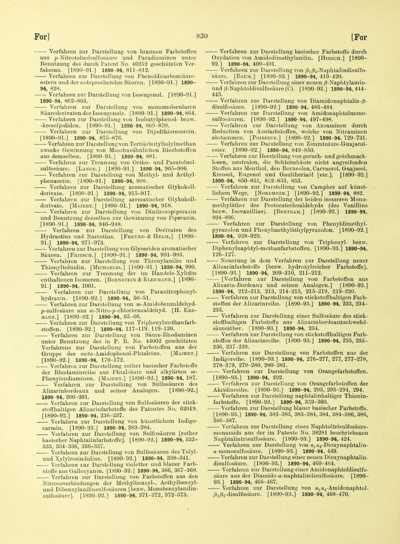 Verfahren zur Darstellung von biaunen Farbstoffen aus ^j-Nitrotoluolsulfosiime und Paradiaminen uuter Benutzung des duroh Patent No. 46252 geschiitzten Ver- fahrens. [1890-91.] 1890-94, 811-812. Verfahren zur Darstellung von Phenoldicarbonsiiure- estern und der entsprechenden Sauren. [1890-91.] 1890- 94, 828. Verfahren zur Darstellung von Isoeugenol. [1890-91.] 1890-94, 862-863. Verfahren zur Darstellung von monomolecularen Saurederivaten des Isoeugenols. [1890-91.] 1890-94, 864. Verfahren zur Darstellung von Isobutylphenol- bezw. -kresoljodiden. [1890-91.] 1890-94, 869-870. Verfahren zur Darstellung von Dijodthioresorcin. [1890-91.] 1890-94, 875-876. Verfahren zur Darstellung von Tertiarbutyltolylmethan zwecks Gewinnung von Moschusahnlichen Riechstolien aus demselben. [1890-91.] 1890-94, 881. Verfahren zur Trennung von Ortho- und Paratoluol- sulfosaure. [Lange.] [1890-91.] 1890-94, 905-906. Verfahren zur Darstellung von Methyl- und Aethyl- phenacetin. [1890-91.] 1890-94, 908. • Verfahren zur Darstellung aromatischer Glykokoll- derivate. [1890-91.] 1890-94, 915-917. Verfahren zur Darstellung aromatischer Glykokoll- derivate. [Majert.] [1890-91.] 1890-94, 918. Verfahren zur Darstellung von Dinitrosopiperazin und Benutzung desselben zur Gewinnung von Piperazin. [1890-91.] 1890-94, 946-948. Verfahren zur Darstellung von Derivaten des Hydrastins und Narcotius. [Feeund & Helm.] [1890- 91.] 1890-94, 971-973. Verfahren zur Darstellung von Glyceriden aromatischer Sauren. [Fritsch.] [1890-91.] 1890-94, 981-983. Verfahren zur Darstellung von Thionylanilin und Thionyltoluidin. [Michaelis.] [1890-91.] 1890-94, 990. Verfahren zur Trennung der im Handels-Xylidiu enthaltenen Isomeren. [Boknstein & Kleemann.] [1890- 91.] 1890-94, 1001. Verfahren zur Darstellung von Paranitrophenyl- hydrazin. [1890-92.] 1890-94,50-51. Verfahren zur Darstellung von j)i-Amidobenzaldehyd- |)-sulfosaure aus ?)i-Nitro-^-chlorbenzaldehyd. [H. Eed- MANN.] [1890-92.] 1890-94, 65-66. Verfahren zur Darstellung von Triphenylmethanfarb- stoffen. [1890-92.] 1890-94, 117-119, 119-120. Verfahren zur Darstellung von Saure-Ehodaminen unter Benutzung des in P. R. No. 44002 geschiitzten Verfahreus zur Darstellung von Farbstoffen aus der Gruppe des ?ue<a-Amidophenol-Phtaleins. [Majert.] [1890-92.] 1890-94, 170-172. Verfahren zur Darstellung rother basischer Farbstoffe der Ehodaminreihe aus Phtalsaure und alkylirten m- Phenylendiamiuen. [Majert.] [1890-92.] 1890-94, 187. Verfahren zur Darstellung von Sulfosauren des Alizarinbordeaux und seiner Analogen. [1890-92.] 1890-94, 200-201. Verfahren zur Darstellung von Sulfosauren der stick- stofihaltigen Ahzarinfarbstoffe des Patentes No. 62019. [1890-92.] 1890-94, 236-237. Verfahren zur Darstellung von kiiustlichem Indigo- carmiu. [1890-92.] 1890-94, 283-284. Verfahren zur Darstellung von Sulfosauren [rother basischer Naphtalinfarbstoffe]. [1890-92.] 1890-94, 332- 333, 334-336, 336-337. Verfahren zur Darstellung von Sulfosiiuren des Tolyl- und Xylylrosiudulins. [1890-92.] 1890-94, 338-341. Verfahren zur Darstellung violetter und blauer Farb- stoffe aus Gallocyanin. [1890-92.] 1890-94, 366, 367-368. Verfahren zur Darstellung von Farbstoffen aus den Nitrosoverbindungen der Methylbenzyl-, Aethylbenzyl- und Dibenzylaniliusulfosauren [bezw. Monobenzylanilin- sulfosaure]. [1890-92.] 1890-94, 371-372, 372-373. Verfahren zur Darstellung basischer Farbstoffe durch Oxydation von Amidodimethylanilin. [Hirsch.] [1890- 92.] 1890-94, 400-401. —— Verfahren zur Darstellung von 181^4-Naphtalindisulfo- saure. [Baum.] [1890-92.] 1890-94, 419-420. • Verfahren zur Darstellung einer neuen jS-Naphtylamin- undj3-Naphtoldisulfosaure(C). [1890-92.] 1890-94,444- 445. Verfahren zur Darstellung von Diamidonaphtalin-/?- disulfosaure. [1890-92.] 1890-94, 483-484. Verfahren zur Darstellung von Amidonaphtolmono- sulfosiiuren. [1890-92.] 1890-94, 497-498. Verfahren zur Darstellung von Azoaminen durch Eeduction von Azofarbstoffen, welche von Nitraminen abstammen. [Poirkibr.] [1890-92.] 1890-94, 729-731. Verfahren zur Darstellung von Zimmtsaure-Guajacol- ester. [1890-92.] 1890-94, 849-850. Verfahren zur Herstellung von geruch- und geschmaek- losen, neutralen, die Schleimhaute nicht angreifenden Stoffen aus Menthol, den Borneolen, Carvacrol, Guajacol, Kreosol, Eugenol und Gaultheriaol [etc.]. [1890-92.] 1890-94, 850-851, 852-853, 853. Verfahren zur Darstellung von Campher auf kiinst- lichem Wege. [Nordheim.] [1890-92.] 1890-94, 882. Verfahren zur Darstellung der beiden isomeren Mono- methylather des Protocatechualdehyds (des Vanillins bezw. Isovanillins). [Bertram.] [1890-92.] 1890-94, 894-896. Verfahren zur Darstellung von Phenyldimethyl- pyrazolon und Phenylmethylathylpyrazolon. [1890-92.] 1890-94, 928-929. Verfahren zur Darstellung von Triphenyl- bezw. Diphenylnaphtyl-methanfarbstoffen. [1890-93.] 1890-94, 126-127. Neuerung in dem Verfahren zur Darstellung neuer Alizarinfarbstofie [bezw. hydroxylreicher Farbstoffe]. [1890-93.] 1890-94, 209-210, 211-212. [Verfahren zur Darstellung von Farbstoffen aus Alizarin-Bordeaux und seinen Analogen.] [1890-93.] 1890-94, 212-213, 213, 214-215, 215-219, 219-220. Verfahren zur Darstellung von stickstoffhaltigen Farb- stoffen der Ahzarinreihe. [1890-93.] 1890-94, 233, 234- 235. Verfahren zur Darstellung einer Sulfosaure des stick- stoifhaltigen Farbstoffs aus Alizarinbordeauxschwefel- saureiither. [1890-93.] 1890-94, 234. Verfahren zur Darstellung von stickstoffhaltigen Farb- stoffen der Alizarinreihe. [1890-93.] 1890-94, 235, 235- 236, 237-239. Verfahren zur Darstellung von Farbstoffen aus der Indigoreihe. [1890-93.] 1890-94, 276-277, 277, 277-278, 278-279, 279-280, 280-281. • Verfahren zur Darstellung von Orangefarbstoffen. [1890-93.] 1890-94, 292. Verfahren zur Darstellung von Orangefarbstoffen der Akridinreihe. [1890-93.] 1890-94, 293, 293-294, 294. Verfahren zur Darstellung naphtalinhaltiger Thionin- farbstoffe. [1890-93.] 1890-94, 359-360. Verfahren zur Darstellung blauer basischer Farbstoffe. [1890-93.] 1890-94, 382-383, 383-384, 384, 384-386, 386, 386-387. Verfahren zur Darstellung eines Naphtoltrisulfosaure- monamids aus der im Patente No. 38281 beschriebenen Naphtalintrisulfosaure. [1890-93.] 1890-94, 424. Verfahren zur Darstellung von aj a4-Dioxynaphtalin- a-monosulfosaure. [1890-93.] 1890-94, 449. Verfahren zur Darstellung einer neuen Dioxynaphtalin- disulfosaure. [1890-93.] 1890-94, 460-464. Verfahren zur Darstellung einer Amidonaphtoldisulfo- saure aus der Diamido-a-naphtalindisulfosiiure. [1890- 93.] 1890-94, 466-467. Verfahren zur Darstellung von aj 04-Amidonaphtol- ftiSa-disulfosaure. [1890-93.] 1890-94, 468-470.