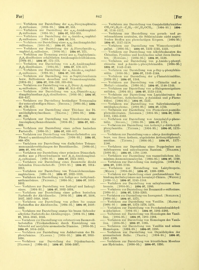 Verfahren zur Darstellung der Dioxynaphtalin- ft-sulfosiiure. [1894-95.] 1894-97, 551. Verfahren zur Darstellung der aja^-Amidonaphtol- /34-sulfosaure. [1894-95.] 1894-97, 552-553. Verfahren zur Darstellung der ai-Amido-a4-naphtol- ft-sulfosaure. [1894-95.] 1894-97, 554. Verfahren zur Darstellung einer aja4-Amidonaphtoltri- sulfosaure. [1894-95.] 1894-97, 563. Verfahren zur Darstellung der /3x-Phenylamido-a4- naphtol-;83-sulfosaure. [1894-95.] 1894-97, 571. Verfahren zur Trennung zweier aus aj-Naphtylamiu- iS.jjSj-disulfosaure erhaltliehen Amidonaphtolsulfosauren. [1894-95.] 1894^97, 572-575. Verfahren zur Darstellung von a, iSj-Amidonaphtol- i32/34-disulfosaure. [1894-95.] 1894-97, 576-577. • Verfahren ztir Darstellung der aj-Amido-ag-naphtol- ^4-sulfosaure. [1894-95.] 1894-97, 580-581. Verfahren zur Darstellung von 7n-Naphtylendiamin bezw. Sulfosauren desselben und Triamidonaphtalin. [1894-95.] 1894-97, 598-599, 599-600. Verfahren zur Darstellung von aj/S^-Dioxv-iSi-naphtoe- a2-sulfosaure. [1894-95.] 1894-97, 616-616. Verfahren zur Darstellung von aiaj-Diamido-a.2a2- dinaphtylmethan-/3o/39-disulfosanre. [1894-95.] 1894-97, 616-617. Verfahren zur Darstellung bestandiger Tetrazosalze der unterschvv'efligen Saure. [Beckee.] [1894-95.] 1894- 97, 676-677. Verfahren zur Darstellung einer Thiobase des Di- amidodiphenylinethans. [Thauss.] [1894-95.] 1894- 97, 825. Verfahren zur Darstellung von Nitroderivaten der Amidophenylbenzothiazole. [1894-95.] 1894-97, 831- 832. Verfahren zur Darstellung eines gelben basischen Farbstoffs. [1894-95.] 1894^97, 836-837. Verfahren zur Darstellung von Disazofarbstoft'en aus Phenyl-7-aniidonaphtolsulfosaure. [1894-95.] 1894-97, 868-870. Verfahren zur Darstellung von dialkylirten Tetrazo- monoamidoverbindungen der Benzidinreihe. [1894-95.] 1894^97, 884-885. Verfahren zur Darstellung eines primaren Disazofarb- stoffes aus p-Phenylendiamin und /3j |8.,-Amidonaphtol- /Sg-sulfosaure. [1894-95.] 1894-97, 1012-1013. ■ Verfahren zur Darstellung eines Baumwolle direkt farbenden Disazofarbstofis. [1894-95.] 1894^97, 1014- 1015. Verfahren zur Darstellung von Triamidobenzolazo- naphtalinen. [1894-95.] 1894-97, 1022-1023. Verfahren zur Darstellung von Indigo aus Aethylendi- anthranilsaure. [Feankel.] [1894-95.] 1894^97, 1031- 1032. ' Verfahren zur Darstellung von Indoxyl und Indoxyl- siiure. [1894-95.] 1894-97, 1032-1034. Verfahren zur Darstellung eines gelben basischen Farbstoffs der Akridinreihe. [1894-95.] 1894-97, 1036, 1037, 1037-1038, 1040. Verfahren zur Darstellung von gelben bis orange Farbstofien der Akridinreihe. [1894-95.] 1894^97,1038- 1039. Verfahren zur Darstellung orange bis braun fiirbender alkylirter Farbstoffe der Akridingruppe. [1894-95.1 1894- 97, 1044-1045, 1045. Verfahren zur Darstellung von substantivenBaumwoll- farbstoffen (Thiokatechinen) durch Einwirkung von Schwefel auf acetylirte aromatische Diamine. [1894-95.] 1894-97, 1054-1055. Verfahren zur Darstellung von Jodderivaten des Di- phenylamins. [Classen.] [1894-95.] 1894-97, 1095- 1096. Verfahren zur Darstellung des Dijodcarbazols. [Classen.] [1894-95.] 1894-97, 1096-1097. Verfahren zur Darstellung von Guajakolathylenather CH3OC0H4O—G,H4—OCgHiOCHg. [1894-95.] 1894- 97, 1116-1117. Verfahren zur Herstellung von geruch- und ge- schmacklosen neutralen, die Schleimhiiute nicht angrei- fenden Stoffen aus phenolartigen Korpern. [1894-95.] 1894-97, 1117-1118. Verfahren zur Darstellung von Wismuthoxyjodid- gallat. [1894-95.] 1894-97, 1122-1123, 1123. Verfahren zur Darstellung von Alkylrhodanaten des Chinolins, Pyridins und Isochinolins nebst ihren Deriva- ten. [Edinger.] [1894-95.] 1894.-97, 1138. Verfahren zur Darstellung von 2'-Amido-7-phenyl- chinoliu und p-Amido-7-phenylchinaldin. [1894-95.] 1894-97, 1142-1143. Verfahren zur Darstellung von p-Oxy-7-phenyIchin- aldin. [1894-95.] 1894-97, 1143-1144. Verfahren zur Darstellung der 7-Phenolchinaldine. [1894-95.] 1894-97, 1144. Verfahren zur Darstellung von i-Chinolin und a- Methyl-(-chinolin. [1894-95.] 1894-97, 1148-1149. Verfahren zur Darstellung von w-Halogenessigsaure- aniliden. [1894-95.] 1894-97, 1153-1154. Verfahren zur Darstellung von Lactylderivaten des Methylanilins, Aethylanilins, ^-Anisidins und ^-Phene- tidins. [1894-95.] 1894-97, 1157. Verfahren zur Darstellung von Salicylsaurelactyl- amidophenylester. [1894-95.] 1894^97, 1160. Verfahren zur Darstellung von Phenoxacet-^-amido- phenolderivaten. [Ledeeek.] [1894-95.] 1894-97,1160- 1161, 1161-1162. Verfahren zur Darstellung von Amygdalyl-p-phene- tidin. [EiiiDBL.] [1894-95.] 1894-97, 1174. Verfahren zur Darstellung von Aethenyl-p-diathoxydi- phenylamidin. [Tadber.] [1894-95.] 1894-97, 1175- 1177. Verfahren zur Darstellung vom 0- oder^-Amidophenol-, bezw. von ihren Aethern, abgeleiteter Aethenyldiphenyl- amidine. [Taubee,] [1894-95.] 1894-97, 1177- 1180. • Verfahren zur Darstellung eines Doppelsalzes aus milchsaurem und salicylsaurem Natrium. [Tollnee.] [1894-95.] 1894-97, 1188-1189. Verfahren zur Darstellung von wasserloslichem Alu- minium-Ammoniumsalicylat. [1894-95.] 1894-97, 1190. Verfahren zur Darstellung von Antipyrin. [1894-95.] 1894-97, 1192-1193. Verfahren zur Herstellung von Laktyltropein. [Meeck.] [1894-95.] 1894-97, 1208-1209. Verfahren zur Darstellung einer geschmacklosen Ver- bindung derSalicylsaure mit Isovaleryl-Chinin. [Wendt.] [1894-'.)5.] 1894-97, 1243-1244. Verfahren zur Darstellung von salicylsaurem Theo- bromin. [1894-95.] 1894-97, 1260. Verfahren zur Darstellung der Benzamid-o-sulfosaure. [1894-95.] 1894-97, 1264-1266. Verfahren zur Darstellung von Isoeugenol. [Schleich.] [1894-95.] 1894-97, 1271. Verfahren zur Darstellung von Vanillin. [Majert.] [1894-95 ] 1894-97, 1273-1276, 1276. Verfahren zur Darstellung von Protokatechualdehyd- m-iithylather. [1894-95.] 1894-97, 1281-1282. —— Verfahren zur Darstellung von Homologen des Vanil- lins. [1894-95.] 1894^97, 1283-1284. Verfahren zur Darstellung von Homologen des Vanil- lins. [1894-95.] 1894-97, 1285. Verfahren zur Darstellung von Vanillin und seinen Homologen. [1894-95.] 1894-97, 1286. • Verfahren zur Darstellung von Oxyaldehyden der aromatischen Eeihe. [Teaub.] [1894-95.] 1894-97, 1287-1289. Verfahren zur Darstellung von kiinstlichem Mosehus aus Hydrinden. [1894-95.] 1894-97, 1295.