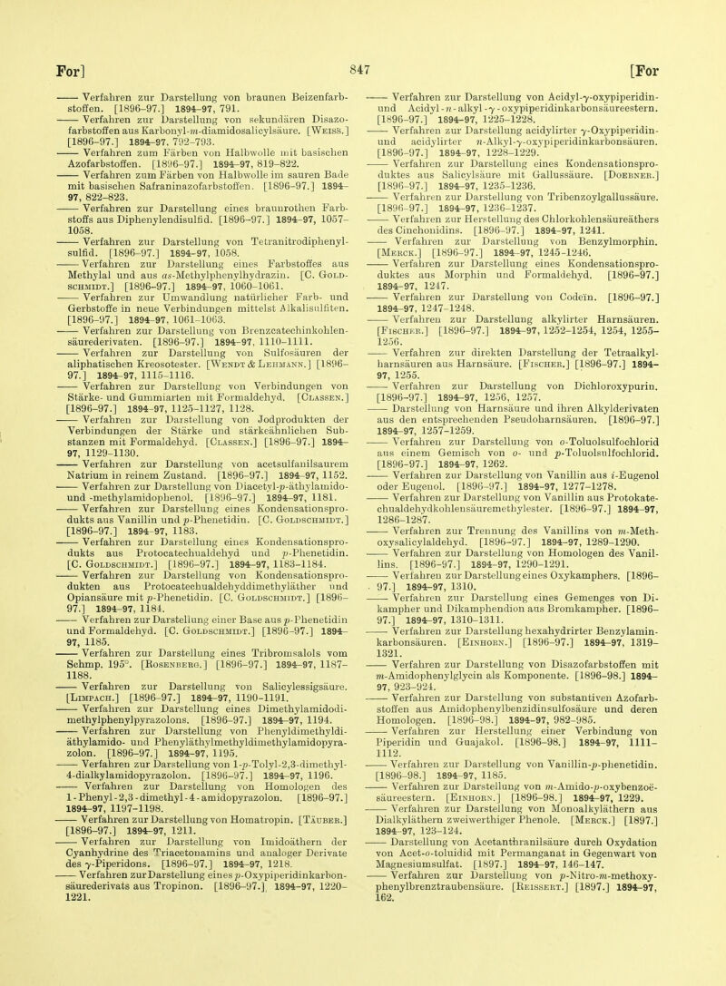 Verfabren zur Darstellung von braunen Beizenfarb- stoffen. [1896-97.] 1894-97, 791. Verfabren zur UarsteHung von sekundaren Disazo- farbstoffen aus Karbonyl-7«-diamidosalicylsaure. [Weiss.] [1896-97.] 1894-97, 792-793. Verfabren zum Farben von Halbwolle niit basiscben Azofarbstoffen. [1896-97.] 1894^97, 819-822. Verfabren zum Farben von Halbwolle im sauren Bade mit basiscben Safraninazofarbstoffen. [1896-97.] 1894- 97, 822-823. Verfabren zur Darstellung eines brauurotben Farb- stoffs aus Dipbenylendisultid. [1896-97.] 1894-97, 1057- 1058. Verfabren zur Darstellung von Tetranitrodipbenyl- sulfid. [1896-97.] 1894-97, 1058. Verfabren zur Darstellung eines Farbstoffes aus Methylal und aus as-Metbylpbenylbydrazin. [C. Gold- scHMiDT.] [1896-97.] 1894-97, 1060-1061. Verfabren zur Umwandlung naturlicber Farb- und Gerbstoffe in neue Verbindungen mittelst Alkalisulfiten. [1896-97.] 1894-97, 106H063. ■ Verfabren zur Darstellung von Brenzcatecbinkoblen- saurederivaten. [1896-97.] 1894-97, 1110-1111. Verfabren zur Darstellung von Sulfosauren der alipbatischen Kreosotester. [Wendt&Lbhmann,] [1896- 97.] 1894^97, 1115-1116. Verfabren zur Darstellung von Verbindungen von Starke- und Gummiarten mit Formaldehyd. [Classen.] [1896-97.] 1894-97, 1125-1127, 1128. Verfabren zur Darstellung von Jodprodukten der Verbindungen der Starke und starkeahnlicben Sub- stanzen mit Formaldehyd. [Classen.] [1896-97.] 1894^ 97, 1129-1130. Verfabren zur Darstellung von acetsulfauilsaurem Natrium in reinem Zustand. [1896-97.] 1894-97, 1152. — Verfabren zur Darstellung von Diaeetyl-^-atbylamido- und -methylamidopbenol. [1896-97.] 1894-97, 1181. Verfabren zur Darstellung eines Kondensationspro- dukts aus Vanillin und y-Phenetidin. [C. Goldschmidt.] [1896-97.] 1894-97, 1183. Verfabi'en zur Darstellung eines Kondensationspro- dukts aus Protocatechualdebyd und p-Pbenetidin. [C. Goldschmidt.] [1896-97.] 1894r-97, 1183-1184. Verfabren zur Darstellung von Kondeusationspro- dukten aus Protocatecbualdebyddimethylather und Opiansaure mit p-Pbenetidin. [C. Goldschmidt.] [1896- 97.] 1894-97, 1181. Verfabren zur Darstellung einer Base ausy-Phenetidin und Formaldebyd. [C. Goldschmidt.] [1896-97.] 1894- 97, 1185. Verfabren zur Darstellung eines Tribromsalols vom Schmp. 195°. [KosENBERG.] [1896-97.] 1894-97, 1187- 1188. Verfabren zur Darstellung von Salioylessigsaure. [LiMPACH.] [1896-97.] 1894^97, 1190-1191. Verfabren zur Darstellung eines Dimethylamidodi- metbylpbenylpyrazolons. [1896-97.] 1894^97, 1194. Verfabren zur Darstellung von Phenyldimethyldi- athylamido- und Pbenylatbylmethyldimetbylamidopyra- zolon. [1896-97.] 1894-97, 1195. Verfabren zur Darstellung von l-2;-Tolyl-2,3-dimetbyl- 4-dialkylamidopyrazolon. [1896-97.] 1894-97, 1196. Verfabren zur Darstellung von Homologen des 1 - Phenyl - 2,3 - dimethyl - 4 - amidopyrazolon. [1896-97.] 1894^97, 1197-1198. Verfabren zur Darstellung von Homatropin. [Taubee.] [1896-97.] 1894-97, 1211. Verfabren zur Darstellung von Imidoathern der Cyanbydrine des Triaeetouamins und analoger Derivate des 7-Piperidons. [1896-97.] 1894-97, 1218. Verfabren zurDarstellung einesy-Oxypiperidinkarbon- saurederivats aus Tropinon. [1896-97!] 1894-97, 1220- 1221. Verfabren zur Darstellung von Acidyl-7-oxypiperidin- und Aoidyl - n- alkyl -7 -oxypiperidinkarbonsaureestern. [1896-97.] 1894-97, 1225-1228. Verfabren zur Darstellung acidylirter 7-Oxypiperidin- und acidylirter }i-Alkyl-7-oxypiperidinkarbonsauren. [1896-97.] 1894^97, 1228-1229.' Verfabren zur Darstellung eines Kondensationspro- duktes aus Salicylsiiure mit Gallussaure. [Doebnek.] [1896-97.] 1894^97, 1235-1236. Verfabren zur Darstellung von Tribenzoylgallussaure. [1896-97.] 1894-97, 1236-1237. Verfabren zur Herstellung des Chlorkoblensaureathers des Cinchonidins. [1896-97.] 1894-97,1241. Verfabren zur Darstellung von Benzylmorphin. [Mekck.] [1896-97.] 1894-97, 1245-1246. Verfabren zur Darstellung eines Kondensationspro- duktes aus Morpbin und Formaldehyd. [1896-97.] 1894-97, 1247. Verfabren zur Darstellung von Codein. [1896-97.] 1894-97, 1247-1248. Verfabren zur Darstellung alkylirter Harnsauren. [FiscHKB.] [1896-97.] 1894-97, 1252-1254, 1254, 1255- 1256. Verfabren zur direkten Darstellung der Tetraalkyl- barnsauren aus Harnsaure. [Fischer.] [1896-97.] 1894- 97, 1255. Verfabren zur Darstellung von Dichloroxypurin. [1896-97.] 1894r-97, 1256, 1257. Darstellung von Harnsaure und ibren Alkylderivaten aus den entsprecbenden Pseudobarnsiiuren. [1896-97.] 1894-97, 1257-1259. Verfabren zur Darstellung von o-Toluolsulfochlorid ans einem Gemisch von 0- und ^-Toluolsulfocblorid. [1896-97.] 1894-97, 1262. Verfabren zur Darstellung von Vanillin aus i-Eugenol Oder Eugenol. [1896-97.] 1894-97, 1277-1278. Verfabren zur Darstellung von Vanillin aus Protokate- cbualdebydkohlensauremethylester. [1896-97.] 1894-97, 1286-1287. Verfabren zur Trennung des Vanillins von ?M-Meth- oxysalicylaldebyd. [1896-97.] 1894-97, 1289-1290. Verfabren zur Darstellung von Homologen des Vanil- lins. [:i896-97.] 1894-97, 1290-1291. Verfabren zur Darstellung eines Oxykamphers. [1896- . 97.] 1894-97, 1310. Verfabren zur Darstellung eines Gemenges von Di- kampber und Dikampbendion aus Bromkampher. [1896- 97.] 1894^97, 1310-1311. Verfabren zur Darstellung bexahydrirter Benzylamin- karbonsauren. [Einhoen.] [1896-97.] 1894r-97', 1319- 1321. -—- Verfabren zur Darstellung von Disazofarbstoffen mit m-Amidopbenylglycin als Komponente. [1896-98.] 1894- 97, 923-924. Verfabren zur Darstellung von substautiven Azofarb- stoffen aus Amidophenylbenzidinsulfosaure und deren Homologen. [1896-98.] 1894-97, 982-985. Verfabren zur Herstellung einer Verbindung von Piperidin und Guajakol. [1896-98.] 1894-97, 1111- 1112. Verfabren zur Darstellung von Vanillin-^-pbenetidin. [1896-98.] 1894-97, 1185. Verfabren zur Darstellung von m-Amido-^i-oxybenzoe- saureestern. [Einhorn.] [1896-98.] 1894-97, 1229. Verfabren zur Darstellung von Monoalkyliitbern aus Dialkylatbern zweiwerthiger Phenole. [Merck.] [1897.] 1894-97, 123-124. Darstellung von Acetantbranilsaure durcb Oxydation von Acet-o-toluidid mit Permanganat in Gegenwart von Magnesiumsulfat. [1897.] 1894r-97, 146-147. Verfabren zur Darstellung von p-Nitro-?K-methoxy- phenylbrenztraubensaure. [Reissert.] [1897.] 1894-97, 162.