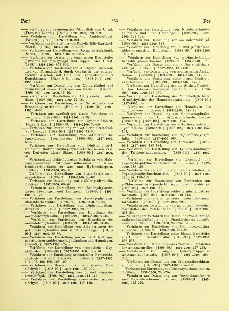 Verfahren zur Trennung des Citronellals vom Citral. [Flatau & Labbe.] [1898.] 1897-1900, 890-892. Verfahren zur Darstellung von Amidosulfonal. [PosNER.] [1898.] 1897-1900, 921. Verfahren zur Darstellung von Dimethylathylkarbinol- chloral. [1898.] 1897-1900, 921-922. Verfahren zur Darstellung von Oxymethylphtalimid. [Sachs.] [1898.] 1897-1900, 926-927. Verfahren zur Darstellung eines neuen Eieohstoffes (Janthon) aus Mesityloxyd und Lippial oder Citral. [1898.] 1897-1900, 959-960. Verfahren zur Darstellung von Aldehyden, insbeson- dere von Formaldehyd, durch Oxj'dation der entspre- ehenden Alkohole mit Luft unter Vermittlung einer Kontaktmasse. [Klar & Schulze.] [1898-99.] 1897- 1900, 14-15. Verfahren zur Darstellung von Methylalkohol und Formaldehyd durch Oxydation von Methan. [Glock.] [1898-99.] 1897-1900, 15-16. • Verfahren zur Darstellung von Aethylaldehyddisulfo- saure. [1898-99.] 1897-1900, 17-18. Verfahren zur Darstellung eines Nitrokorpers aus Hexamethylentetramin. [Hbnning.] [1898-99.] 1897- 1900, 34-35. Verfahren aus cyanhaltigen Gasen Blausaure zu gewinnen. [1898-99.] 1897-1900, 38-39. Verfahren zur Darstellung von Cyanamidsalzen. [Frank & Karo.] [1898-99.] 1897-1900, 39-40. Verfahren zur Darstellung von o-Chlor-o-nitrotoluol. [VON Janson.] [1898-99.] 1897-1900, 48-60. Verfahren zur Darstellung von o-Chlor-o-nitro- benzylbromid. [von Janson.] [1898-99.] 1897-1900, 50-51. Verfahren zur Darstellung von Dinitrodiphenyl- amin- und Dinitrophenylnaphtylaminkarbonsauren bezw. von Derivaten dieser Saure. [1898-99.] 1897-1900, 56. Verfahren zur elektrolytischen Keduktion von Halo- gennitrobenzolen, Nitrobenzolsulfosauren und Nitro- benzolkarbonpiiuren zu Azo- und Hydrazokorperu. [1898-99.] 1897-1900, 65-66. Verfahren zur Darstellung von l-Amido-3-nitro-4- phenolathern. [1898-99.] 1897-1900, 68-69. Verfahren zur Darstellung von o-Chlor-^-nitranilin. [1898-99.] 1897-1900, 69-70. Verfahren zur Darstellung von Benzhydrylamin, dessen Homologen und Analogen. [1898-99.] 1897- 1900, 71-73. Verfahren zur Darstellung von Acetyl-p-phenylen- diaminkarbonsaure. [1898-99.] 1897-1900, 73-74. Verfahren zur Darstellung von Diphenylmethan- derivaten. [1898-99.] 1897-1900, 78-82. Verfahren zur Darstellung von Homologen des p-Amidobenzylanilins. [1898-99.] 1897-1900, 83-84. Verfahren zur Darstellung von Homologen des o-Amidobenzylanilins. [1898-99.] 1897-1900, 84-85. Verfahren zur Darstellung von Alkylderivaten des p-Amidobenzylanilins und seiner Homologen. [1898- 99.] 1897-1900, 85-86. Verfahren zur Darstellung von in der CH2-Gruppe substituirten Amidobenzylalphylaminen und Homologen. [1898-99.] 1897-1900, 87-89. Verfahren zur Darstelluug von aromatischen Oxy- aldehyden. [1898-99.] 1897-1900, 100, 100-101. Verfahren zur Darstellung aromatisoher Paraamido- aldehyde und ihrer Derivate. [1898-99.] 1897-1900, 101-106, 106-108, 108-109. Verfahren zur Darstellung von aromatischen Oxy- aldehyden. [1898-99.] 1897-1900, 109-112. Verfahren zur Darstellung von o- und ^-Amido- benzaldehyd. [1898-99.] 1897-1900, 114-115. . Verfahren zur Darstellung aromatischer Amido- aldehyde. [1898-99.] 1897-1900, 117-119. Verfahren zur Darstellung von Nitrobenzylanilin- sulfosaure und ihren Homologen. [1898-99.] 1897- 1900, 122-123. Verfahren zur Darstellung von o-Nitrobenzaldehyd. [1898-99.] 1897-1900, 128. Verfahren zur Darstellung von o- und ^-Nitrobenz- aldoxim und dereu Homologen. [1898-99.] 1897-1900, 128-129. Verfahren zur Herstellung von jo-Dimethylamido- beuzaldehyd-o-sulfosaure. [1898-99.] 1897-1900, 136. Verfahren zur Darstellung von ?;i Oxy-o-sulfobeuz- aldehyd. [1898-99.] 1897-1900, 137-138. Verfahren zur Darstellung von aromatischen Amido- ketonen. [Kunkel.] [1898-99.] 1897-1900, 144-145. Verfahren zur Darstellung einer neuen Diuitro-o- chlorbenzoesaure. [1898-99.] 1897-1900, 147-148. Verfahren zur Darstellung der am Stickstoff substi- tuirten Haiogenverbindungen des Phtalimids. [1898- 99.] 1897-1900, 149-150. ■ Verfahren zur Darstellung der Monomethyl- bezw. Monoathylather des Homobrenzkatechins. [1898-99.] 1897-1900, 152. Verfahren zur Darstellung von Homologen des Phloroglucins. [1898-99.] 1897-1900, 157-158. Verfahren zur Darstellung von Chlor-ct-naphtalin- monosulfosaure und Chlor-^i/34-naphtalin-disulfosaure. [Rudolph.] [1898-99.] 1897-1900, 163. Verfahren zur Darstellung von aj/Sj-Dioxynaphtalin- a2-sulfosaure. [Rudolph.] [1898-99.]' 1897-1900,163- 164. Verfahren zur Darstellung von /3'/3-a^-Trioxynaph- talin. [1898-99.] 1897-1900, 169. Verfahren zur Darstellung von Auraminen. [1898- 99.] 1897-1900, 183-184. Verfahren zur Darstellung von Leukoverbindungen der Triphenylmethanreihe. [1898-99.] 1897-1900, 185-186. Verfahren zur Herstellung von Triphenyl- und Diphenylnaphtylmethanfarbstofien. [1898-99.] 1897- 1900, 188-191. Verfahren zur Darstellung von Saurefarbstoffen der Diphenylnaphtylmethanreihe. [1898-99.] 1897-1900, 196-197, 198-199. Verfahren zur Darstellung von Farbstoffen aus o-Chlormonoathyl- (methyl-) ^-amido-?)i-toluylaldehyd. [1898-99.] 1897-1900, 211. Verfahren zur Darstellung echter Triphenylmethan- farbstoffe. [1898-99.] 1897-1900, 212-213. Verfahren zur Darstellung eines neuen Rhodamin- farbstoftes. [1898-99.] 1897-1900, 227. Verfahren zur Darstellung von gelbrothen, basischen Farbstoffen der Phtaleinreihe. [1898-99.] 1897-1900, 231-232. Neuerung im Verfahren zur Darstellung von Diamido- anthrarutindisulfosaure und Diamidochrysazindisulfo- saure. [1898-99.] 1897-1900, 250-251, 251. Verfahren zur Darstelluug von Diamidooxyanthra- chinonen. [1898-99.] 1897-1900, 255-256. Verfahren zur Darstellung eines blauen Farbstoffes aus Dibromdinitroanthrarufin. [1898-99.] 1897-1900, 256-257. Verfahren zur Darstellung eines violetten Farbstoffes der Anthracenreihe. [1898-99.] 1897-1900, 257-258. Verfahren zur Einfiihrung von Hydroxylgruppen in Anthrachinouderivate. [1898-99.] 1897-1900, 264- 265. Verfahren zur Darstellung von Trioxyanthrachinon- sulfosiiureu. [1898-99.] 1897-1900, 265-266. Verfahren zur Darstellung von Tetraoxyanthrachinonen. [1898-99.] 1897-1900, 266-267. Verfahren zur Darstellung von Oxyanthraehinonen und Oxyanthraehinonsulfosauren. [1898-99.] 1897- 1900, 275-276.