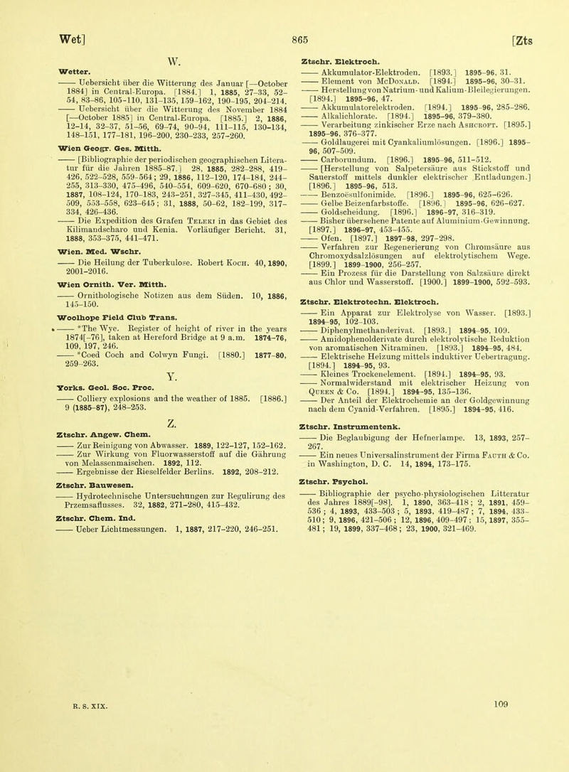 W. Wetter. Uebersicht iiber die Witterung des Januar [—October 1884] in Central-Europa. [1884.] 1, 1885, 27-33, 52- 54, 83-86, 105-110, 131-135,159-162, 190-195, 204-214. Uebersicht iiber die Witterung des November 1884 [—October 1885] in Central-Europa. [1885.] 2, 1886, 12-14, 32-37, 51-56, 69-74, 90-94, 111-115, 130-134, 148-151, 177-181, 196-200, 230-233, 257-260. Wien Geogr. Ges. nxitth. [Bibliographie der periodischen geographischen Litera- tur fiir die Jabren 1885-87.] 28, 1885, 282-288, 419- 426, 522-528, 559-564; 29, 1886, 112-120, 174-184, 244- 255, 313-330, 475-496, 540-554, 609-620, 670-680 ; 30, 1887, 108-124, 170-183, 243-251, 327-345, 411-430,492- 509, 553-558, 623-645; 31, 1888, 50-62, 182-199, 317- 334, 426-436. Die Expedition des Grafen Teleki in das Gebiet des Kilimandscharo uud Kenia. Vorlaufiger Bericht. 31, 1888, 353-375, 441-471. Wien. Died. Wschr. Die Heilung der Tuberkulose. Kobert Koch. 40,1890, 2001-2016. Wien Ornith. Ver. Dlittb. Ornitbologische Notizen aus dem Siiden. 10, 1886, 143-150. Wooltaope Field Club Trans. • *The Wye. Eegister of height of river in the years 1874[-76], taken at Hereford Bridge at 9 a.m. 1874-76, 109, 197, 246. *Coed Coch and Colwyn Fungi. [1880.] 1877-80, 259-263. Y. Yorks. Geol. Soc. Froc. Colliery explosions and the weather of 1885. [1886.] 9 (1885-87), 248-253. z. Ztschr. Angew. Chem. ZurEeinigungvon Abwasser. 1889, 122-127, 152-162. Zur Wirkung von FluorwasserstoS auf die Gahrung von Melassenmaischen. 1892, 112. Ergebnisse der Eieselfelder Berlins. 1892, 208-212. Ztschr. Bauwesen. Hydrotechnische Untersuchungen zur EeguHrung des Przemsaflusses. 32, 1882, 271-280, 415-432. Ztschr. Chem. Ind. Ueber Lichtmessungen. 1, 1887, 217-220, 246-251. Ztschr. Elektroch. Akkumulator-Elektroden. [1893.] 1895-96,31. Element von McDonald. [1894.] 1895-96, 30-31. Herstellung von Natrium-undKalium-Bleilesierungen. [1894.] 1895-96, 47. Akkumulatorelektroden. [1894.] 1895-96, 285-286. Alkalichlorate. [1894.] 1895-96, 379-380. Verarbeitung zinkischer Erze nach Ashcroft. [1895.] 1895-96, 376-377. Goldlaugerei mit Cyankaliumlosungen. [1896.] 1895- 96, 507-509. Carborundum. [1896.] 1895-96, 511-512. [Herstellung von Salpetersiiure aus Stickstoff und Sauerstoff mittels dunkler elektrischer Entladungen.] [1896.] 1895-96, 513. Benzoesulfonimide. [1896.] 1895-96, 625-626. Gelbe Beizenfarbstoffe. [1896.1 1895-96,626-627. —— Goldscheidung. [1896.] 1896-97, 316-319. Bisher iibersehene Patente auf Aluminium-Gewinnung. [1897.] 1896-97, 453-455. Ofen. [1897.] 1897-98, 297-298. Verfahren zur Eegenerierung von Chromsaure aus Chromoxydsalzlosungen auf elektrolytischem Wege. [1899.] 1899-1900, 256-257. Ein Prozess fiir die Darstellung von Salzsaure direkt aus Chlor und Wasserstoff. [1900.] 1899-1900, 592-593. Ztschr. Elektrotechn. Elektroch. Ein Apparat zur Elektrolyse von Wasser. [1893.] 1894^95, 102-103. Diphenylmethanderivat. [1893.] 1894-95, 109. Amidophenolderivate durch elektrolytische Eeduktion von aromatischen Nitraminen. [1893.] 1894-95, 484. Elektrische Heizung mittels induktiver Uebertragung. [1894.] 1894^95, 93. Kleines Trockenelement. [1894.] 1894^95, 93. Normalwiderstand mit elektrischer Heizung von Queen & Co. [1894.] 1894-95, 135-136. Der Anteil der Elektrochemie an der Goldgewinnung nach dem Cyanid-Verfahren. [1895.] 1894-95, 416. Ztschr. Instrumentenk. Die Beglaubigung der Hefnerlampe. 13, 1893, 257- 267. Ein neues Universalinstrument der Firma Fauth & Co. in Washington, D. C. 14, 1894, 173-175. Ztschr. Fsychol. Bibliographie der psycho-physiologischen Litteratur des Jahres 1889[-98]. 1, 1890,' 363-418; 2, 1891, 459- 536 ; 4, 1893, 433-503 ; 5, 1893, 419-487 ; 7, 1894, 433- 510; 9, 1896, 421-506 ; 12, 1896, 409-497 ; 15,1897, 355- 481; 19, 1899, 337-468; 23, 1900, 321-469. R. S. XIX. 109
