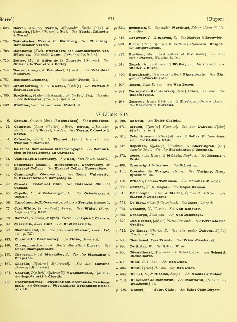 Borrel, Amedee, Versin, Allexandre Eniile John], & Calmette, [Leon Charles] Albert. See Yersin, Calmette & Borrel. Botanischer Verein in Niirnberg. Botanischer Verein. See Niirnberg. Bothfcamp {Kiel), Sternwarte des Kammerherrn von Biilow in. See under Iiamp, J[ohannes Christian]. Bottey, [F.], & Gilles de la Tourette, [Georijes]. See Crilles de la Tourette & Bottey. Bouvet, Georges, & Preaubert, Earnest]. See Pr6aubert & Bouvet. Boxmann-Diemont, See under Pitsch, Otto. Braunschweig, E., & Nietzki, R[udolf]. See Nietzki & Braunschweig. Bredichin, F[edor] Alleksandrovic] ( = Prof. Th.). See also under Schweizer, [Kaspar] G[ottfried]. Bromme, Chr. See also under Kobelt, W. p. 834. Bronstein, S. See under Wedekind, Edgar [Leon Walde- mar Otto]. p. 842. Brouwier, L., & DZalvoz, E. See Malvoz & Brouwier. p. 859. Bruce, {Rev.) G[eorge] lV[yndham] H[amilton] Knight-. See Knight-Bruce. p. 892. Buchner, Blax. (first author of that name). See also under Forster, Wilhelm Julius. p. 919. Burch, George J[ames], & Waller, Augustus D[e,sire.]. See Waller (& Burch. p. 920. Burckhardt, [Germann] Albert Biggenbach-. See Rig- genbach-Burckhardt. p. 923. Buren, John D. van. See Van Buren. p. 927. Burmeister-Radoskovskij, (Gen.) Octavij Ivanovic. See Badoskovskij. p. 933. Burrows, Henry W[illiam], & Sherborn, Charles Davies. See Sherborn & Burrows. VOLUME XIV. Caetani, Onorato {duca di Sermoneta). See Sermoneta. Calmette, [Leon Charles] Albert, Versin, A[le.randre Emile Jolm], & Borrel, Amedee. See Yersin, Calmette & Borrel. Calmette, Emile, & Thoinot, L[con] H[enri]. See Tboinot & Calmette. Calvados, Commission Meteorologique. See Commis- sion Mdtiorologique du Calvados. Cambridge Observatory. See Ball, {Sir) Robert Staivell. Cambridge (Mass.). Astronomical Observatory of Harvard College. See Harveird College Observatory. Campidoglio Observatory. See Rome TTniversity. B. Osservatorio del Campidoglio. Canada. Botanical Club. See Botanical Club of Canada. Capelle, E., & Osterberger, H. See Osterberger & Capelle. Capodimonte,B.Osservatorio di. See Tereola.,Evianuele. Carr-White, {Surg.-Copt.) Percy. See White, (Surg.- Capt.) P[ercy Carr]. Carrara, Giacomo, & Spica, Pietro. See Spica <fe Carrara. Casaviella, Juan Ruiz. See Ruiz Casaviella. Chamberland, Ch. See also under Pasteur, Louis, Vol. XVII, p. 727. Chamberlin Observatory. See Howe, Herbert A. Championni^re, Just [Marie Marcellin] IiUcas- Iiucas-Championni^re. See Chaperon, G., Chaperon. mercadier, E. See also Dlercadier & See also Hardine, Cbardin, D[mitrij] A[ndreevi5] D[mitrij] A[ndreevic]. Cbardin, D[mitrij] A[ndreevic], (fe'Sragodzinski, K[asimir]. See SLagodziiiski & Cbardin. Charlottenburg. Physikalisch-Techniscbe Reichsan- stalt. See Germany. Physikalisch-Techniscbe Reichs- anstalt. p. 190. Chelpin. See Buler-Chelpin. p. 273. Clough, C[harles] T[homas]. See also Dakyns, J[ohn] R[oche] {et alii). p. 301. Cole, Grenville A[rthur] J[ames], & SoUas, William John- son. See SoUas & Cole. 2>. 347. Copeman, S[ydney] Monekton, & Sherrington, (Sir) Charles Scott. See also Sherrington & Copeman. p). 372. Coste, John Henry, & Meldola, Raphael. See Meldola & Coste. p. 409. Cronwright Schreiner. See Schreiner. p. 411. Crosnier de Varigny, Henry. See Varigny, Henry C[rosnier] de. p. 418. Crudeli, Corrado Tommasi-. See Tommasi-Crudeli. p. 508. Dawson, IF. G. Royal-. See Royal-Bawson. p. 541. Delebecque, Andre, & Martel, E[douard] A[lfred]. See Kartel & Belebecque. p. 551. De nietz, Gcorgij GeorgieviL See Metz, Georg de. p. 555. Denburg, M. W. van. See Van Denburg. p. 555. Denburgh, John van. See Van Denburgb. ^.570. Heo GrsLtias, (abbate) Pietro Perrando. >S'ee Ferrando Deo Gratias. p. 575. De Ranee, Charles E. See also under Dakyns, J[ohn] R[oche] {et alii). p. 580. Descbanel, Paul Privat-. See Privat-Deschanel. p. 583. De Sitter, W. See Sitter, W. de. p. 606. Diesselhorst, H[erma7m], & Scheel, Karl. See Scheel & Diesselhorst. p. 606. Diest, E. C. van. See Van Diest. p. 606. Diest, P[eter] H. van. See Van Diest. p. 689. Dubief, L., & Nicolas, Joseph. See Nicolas & Dubief. p. 719. Dulaurent de Montbrun. See Montbrun, [Leon Marie Dulaurent] de. p. 739. Duport, Saint-Clair-. See Saint-Clair-Duport.