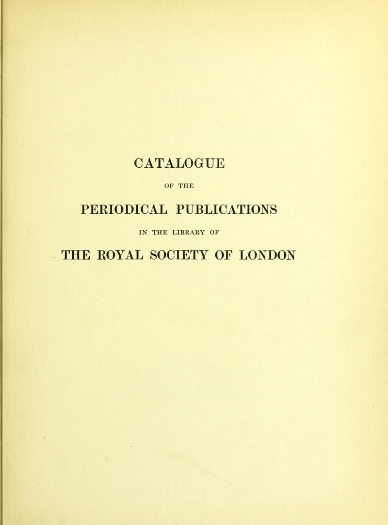 CATALOGUE OF THE PERIODICAL PUBLICATIONS IN THE LIBRARY OF THE ROYAL SOCIETY OF LONDON