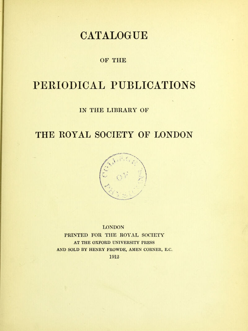 OF THE PERIODICAL PUBLICATIONS LONDON PRINTED FOR THE ROYAL SOCIETY AT THE OXFORD UNIVERSITY PRESS AND SOLD BY HENRY FROWDE, AMEN CORNER, E.C. 1912 IN THE LIBRARY OF