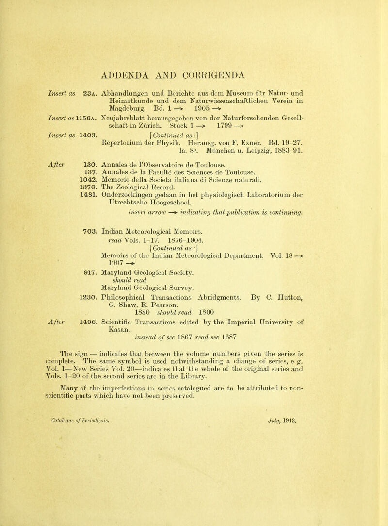 ADDENDA AND CORRIGENDA Insert as 23a. Abhandlungen unci Berichte aus dem Museum ftlr Natur- und Heimatkunde und dem Naturwissenschaftlichen Verein in Magdeburg. Bd. 1 —> 1905 —» Insert asWbQA. Neujahrsblatt heiausgegeben von der Naturforschenden Gesell- schaft in Zurich. Stuck 1 -» 1799 Insert as 1403. [Continued as ;] Kepertorium der Physik. Herausg. von F. Exner. Bd. 19-27. la. 80. Munchen u. Leipzig, 1883-91. After 130. Annales de I'Observatoire de Toulouse. 137. Annales de la Faculte des Sciences de Toulouse. 1042. Memorie della Societa italiana di Scienze naturali. 1370. The Zoological Eecord. 1481. Onderzoekingen gedaan in het physiologisch Laboratorium der Utrechtsche Hoogeschool. insert arrow indicating tJiat publication is continuing. 703. Indian Meteorological Memoirs. read Vols. 1-17. 1876-1904. [Continued as:] Memoirs of the Indian Meteorological Deptirtment. Vol. 18 —» 1907 917. Maryland Geological Society. should read Maryland Geological Survey. 1230. Philosophical Transactions Abridgments. By C. Hutton, G. Shaw, E. Peai'son. 1880 should read 1800 After 1496. Scientific Transactions edited by the Imperial University of Kasan. instead of see 1867 read see 1687 The sign — indicates that between the volume numbers given the series is complete. The same symbol is used notwithstanding a change of series, e. g. Vol. 1—New Series Vol. 20—indicates that the whole of the original series and Vols. 1-20 of the second series are in the Library. Many of the imperfections in series catalogued are to be attributed to non- scientific parts which have not been preserved. Catalogue of Periodicals, July, 1913.