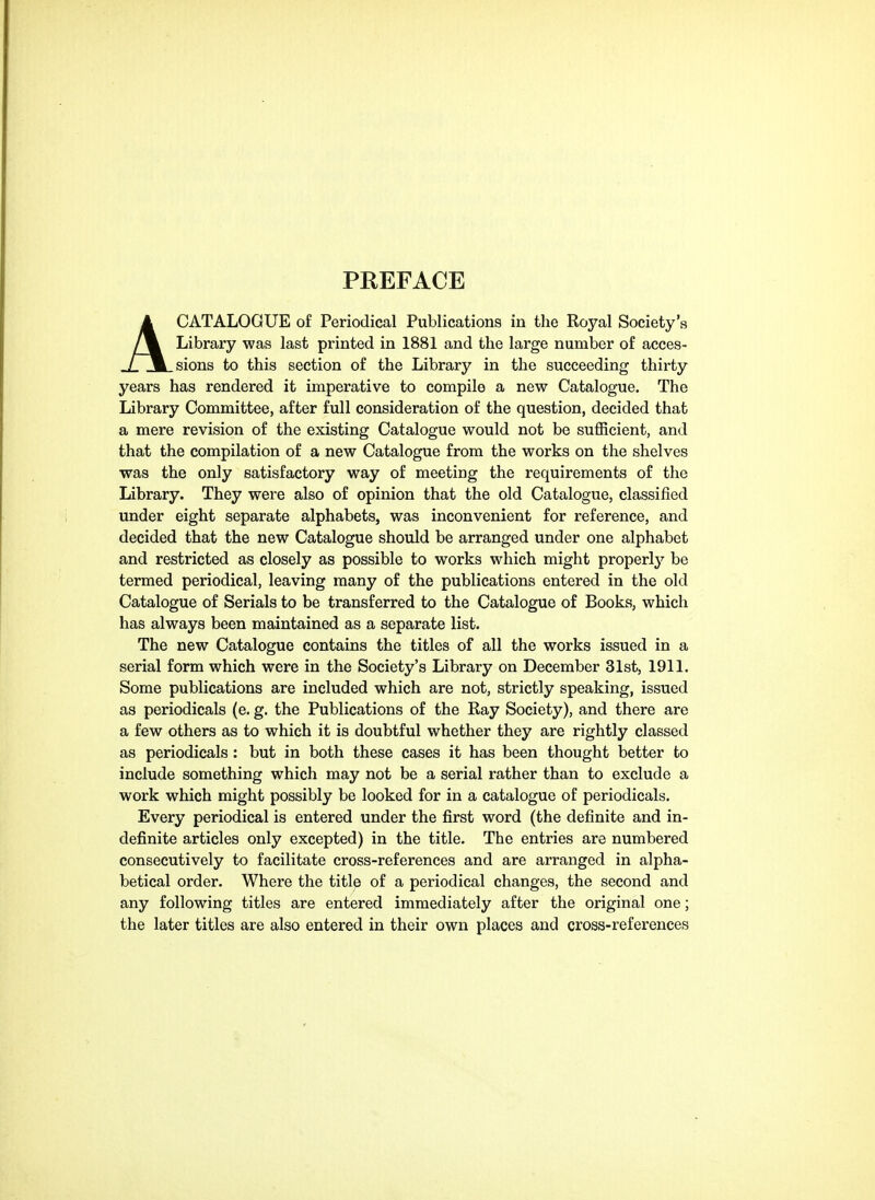 PREFACE ACATALOGUE of Periodical Publications in the Royal Society's Library was last printed in 1881 and the large number of acces- sions to this section of the Library in the succeeding thirty years has rendered it imperative to compile a new Catalogue. The Library Committee, after full consideration of the question, decided that a mere revision of the existing Catalogue would not be suflScient, and that the compilation of a new Catalogue from the works on the shelves was the only satisfactory way of meeting the requirements of the Library. They were also of opinion that the old Catalogue, classified under eight separate alphabets, was inconvenient for reference, and decided that the new Catalogue should be arranged under one alphabet and restricted as closely as possible to works which might properly be termed periodical, leaving many of the publications entered in the old Catalogue of Serials to be transferred to the Catalogue of Books, which has always been maintained as a separate list. The new Catalogue contains the titles of all the works issued in a serial form which were in the Society's Library on December 31st, 1911. Some publications are included which are not, strictly speaking, issued as periodicals (e. g. the Publications of the Ray Society), and there are a few others as to which it is doubtful whether they are rightly classed as periodicals : but in both these cases it has been thought better to include something which may not be a serial rather than to exclude a work which might possibly be looked for in a catalogue of periodicals. Every periodical is entered under the first word (the definite and in- definite articles only excepted) in the title. The entries are numbered consecutively to facilitate cross-references and are arranged in alpha- betical order. Where the title of a periodical changes, the second and any following titles are entered immediately after the original one; the later titles are also entered in their own places and cross-references