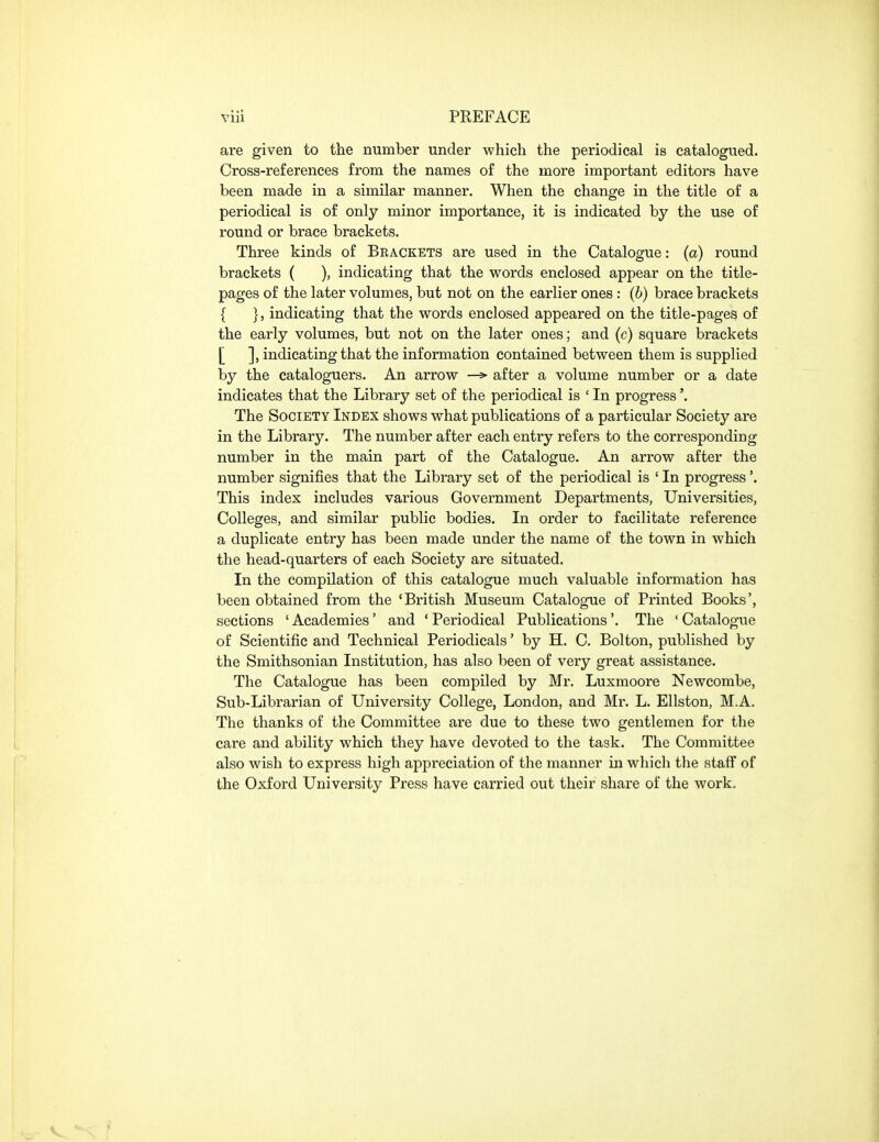 are given to the number under which the periodical is catalogued. Cross-references from the names of the more important editors have been made in a similar manner. When the change in the title of a periodical is of only minor importance, it is indicated by the use of round or brace brackets. Three kinds of Brackets are used in the Catalogue: (a) round brackets ( ), indicating that the words enclosed appear on the title- pages of the later volumes, but not on the earlier ones: (b) brace brackets { }, indicating that the words enclosed appeared on the title-pages of the early volumes, but not on the later ones; and (c) square brackets [ ], indicating that the information contained between them is supplied by the cataloguers. An arrow —> after a volume number or a date indicates that the Library set of the periodical is ' In progress'. The Society Index shows what publications of a particular Society are in the Library. The number after each entry refers to the corresponding number in the main part of the Catalogue. An arrow after the number signifies that the Library set of the periodical is ' In progress'. This index includes various Government Departments, Universities, Colleges, and similar public bodies. In order to facilitate reference a duplicate entry has been made under the name of the town in which the head-quarters of each Society are situated. In the compilation of this catalogue much valuable information has been obtained from the 'British Museum Catalogue of Printed Books', sections 'Academies' and 'Periodical Publications'. The 'Catalogue of Scientific and Technical Periodicals' by H. C. Bolton, published by the Smithsonian Institution, has also been of very great assistance. The Catalogue has been compiled by Mr. Luxmoore Newcombe, Sub-Librarian of University College, London, and Mr. L. Ellston, M.A. The thanks of the Committee are due to these two gentlemen for the care and ability which they have devoted to the task. The Committee also wish to express high appreciation of the manner in which the staff of the Oxford University Press have carried out their share of the work.