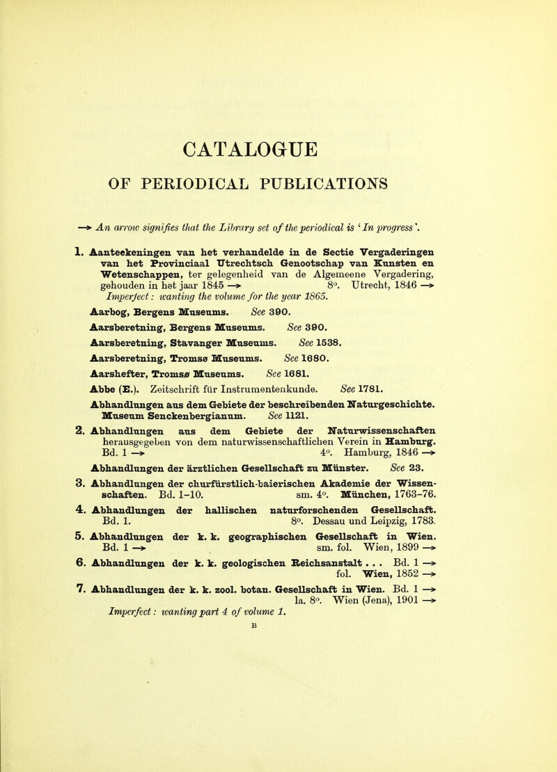 CATALOGUE OF PERIODICAL PUBLICATIONS —> An arroio signifies that the Library set of the periodical is '■ In progress \ 1. Aauteekeuingen van het verhaudelde in de Sectie Vergaderingen van het Froviuciaal TTtrechtsch Genootschap van Etmsten en Wetenschappen, ter gelegenheid van de Algemeene Vergadering, gehouden in het jaar 1845 —> S^. Utrecht, 1846 —» Imperject: tvanting the volume for the year 1865. Aarbog, Bergens Museums. See 390. Aarsberetning, Bergens Museums. See 390. Aarsberetning, Stavanger Museums. See 1538. Aarsberetning, Tromsa Museums. See 1680. Aarshefber, Troms;^ Museums. See 1681. Abbe (E.). Zeitschrift fur Instrumentenkunde. See 1781. Abhandlungen aus dem Gebiete der beschreibenden ITaturgeschichte. Museum Senckenbergianum. See 1121. 2. Abhandlungen aus dem Gebiete der ITaturwissenschaften herausgegeben von dem naturwissenschaftlichen Verein in Hamburg. Bd. 1 4«. Hamburg, 1846 Abhandlungen der arztlichen Gesellschaffc zu Mtinster. See 23. 3. Abhandlungen der churfurstlich-baierischen Akademie der Wissen- schaften. Bd. 1-10. sm. 4o. Munchen, 1763-76. 4. Abhandlungen der hallischen naturforschendeu Gesellschaffc. Bd. 1. 80, Dessau und Leipzig, 1783. 5. Abhandlungen der k. k. geographischen Gesellschaffc in Wien. Bd. 1 -* sm. fol. Wien, 1899 6. Abhandlungen der k. k. geologischen Beichsanstalt . . . Bd. 1 —» fol. Wien, 1852 7. Abhandlungen der k. k. zool. botan. Gesellschaffc in Wien. Bd. 1 —> la. 8'^. Wien (Jena), 1901