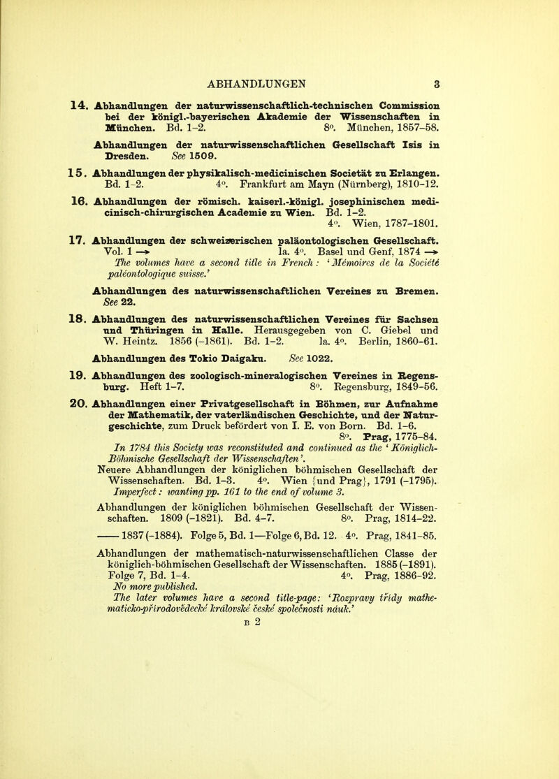 14. Abhandlnngen der uatnrwissenschaffclicli-techuischen Commissiou bei der konigl.-bayerischeu Akademie der Wisseuschaffcen in Miinchen. Bd. 1-2. 8o. Mlinchen, 1857-58. Abhandlnngen der uatnrwissenschafblicheu Gesellschaffc Isis in Dresden. See 1509. 15. Abhaudlnngen der physikalisch-medicinischeu Societat zn Erlangeu. Bd. 1-2. 4. Frankfurt am Mayn (Nurnberg), 1810-12. 16. Abhandlnngen der romisch. kaiserl.-konigl. josephinischen medi- cinisch-chimrgischen Academie zn Wieu. Bd. 1-2. 4'\ Wien, 1787-1801. 17. Abhandlnngen der schweizerischeu palaontologischeu Gesellschaft. Vol. 1 -» la. 4'^. Basel und Genf, 1874 -* l^ie volumes have a second title in French: ' Memoircs de la Societ6 paleontologique Suisse.' Abhandlnngen des naturwissenschaftlichen Vereines zn Bremen. See 22. 18. Abhandlnngen des naturwissenschaftlichen Vereines fnr Sachsen nnd Thiiringen in Halle. Herausgegeben von C. Giebel und W. Heintz. 1856 (-1861). Bd. 1-2. la. 4. Berlin, 1860-61. Abhandlnngen des Tokio Daigakn. See 1022. 19. Abhandlnngen des zoologisch-mineralogischen Vereines in Regens- burg. Heft 1-7. 8. Eegensburg, 1849-56. 20. Abhandlnngen einer Frivatgesellschaft in Bohmen, zur Aufnahme der Mathematik, der vaterlandischen Geschichte, nnd der Natnr- geschichte, zum Druck befordei-t von I. E. von Born. Bd. 1-6. 8'>. Prag, 1775-84. In 1784 this Society tvas reconstituted and continued as the ' Koniglich- Bohmische Gesellschaft der WissenscJiafien'. Neuere Abhandlungen der koniglichen bohmischen Gesellschaft der Wissenschaften. Bd. 1-3. 4o, Wien {und Prag] , 1791 (-1795). Imperfect: wanting pp. 161 to the end of volume 3. Abhandlungen der k()niglichen bohmischen Gesellschaft der Wissen- schaften. 1809 (-1821). Bd. 4-7. 8. Prag, 1814-22. 1837 (-1884). Folge5,Bd. 1—Folge6,Bd. 12. 4°. Prag, 1841-85. Abhandlungen der mathematisch-naturwissenschaftlichen Classe der koniglich-bohmischen Gesellschaft der Wissenschaften. 1885 (-1891). Folge 7, Bd. 1-4. 4o. Prag, 1886-92. No more published. The later volumes have a second title-page: 'Bospravy tfldy mathe- maticTco-pHrodovedechi' JcrdlovsJce cesTce' spolecnosti nduJc.' B 2